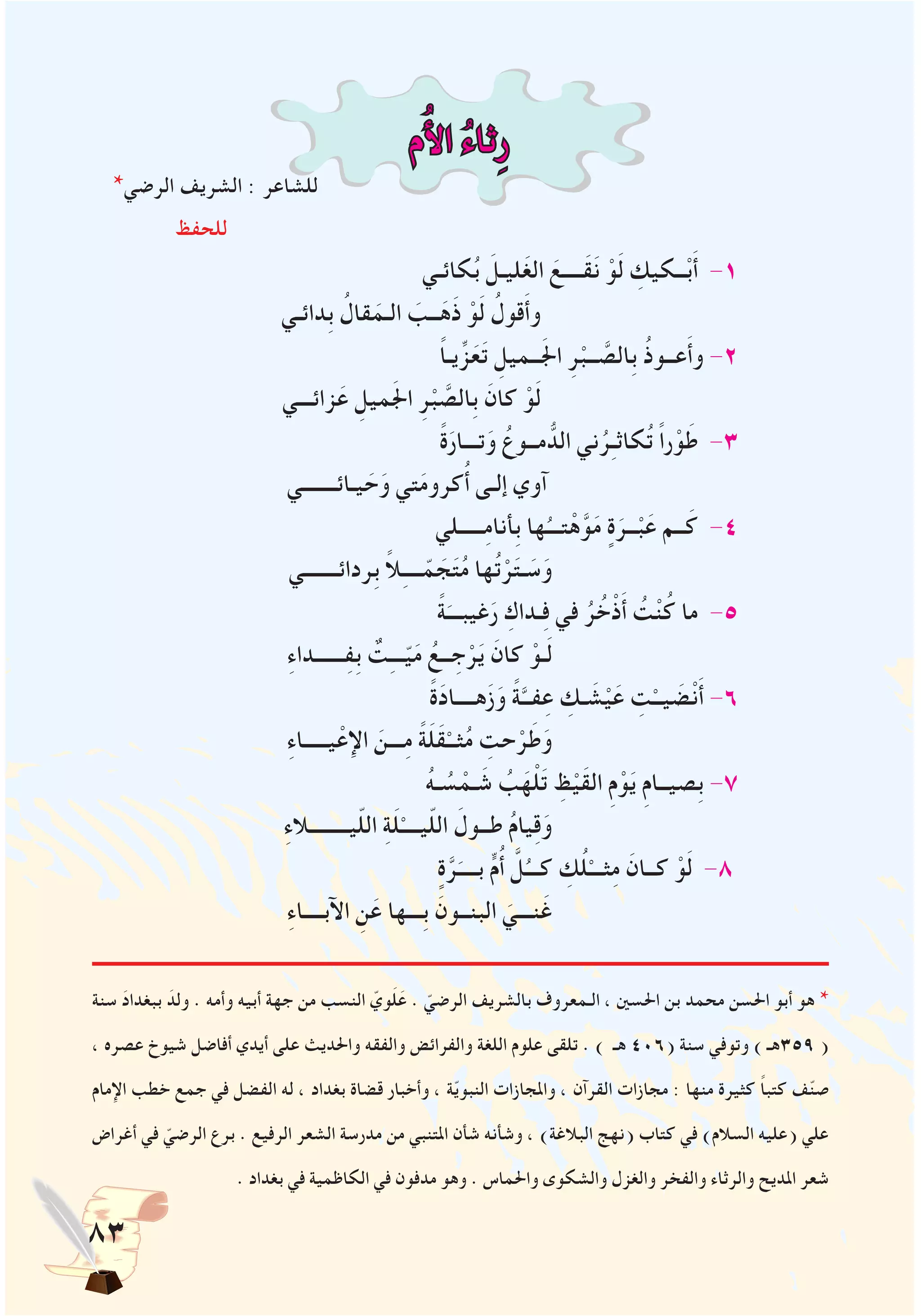 83
‫م‬ُ‫أل‬‫ا‬ ُ‫ء‬‫ثا‬ِ‫ر‬
*‫الرضي‬ ‫الشريف‬ : ‫للشاعر‬
‫للحفظ‬
‫كائـي‬ُ‫ب‬ َ‫ليـل‬َ‫غ‬‫ال‬ َ‫َــــع‬‫ق‬َ‫ن‬ ْ‫و‬َ‫ل‬ ِ‫ــكيك‬ْ‫ب‬َ‫أ‬ -1
‫ِدائـي‬‫ب‬ ُ‫قال‬َ‫الـم‬ َ‫ــب‬َ‫َه‬‫ذ‬ ْ‫و‬َ‫ل‬ ُ‫قول‬َ‫أ‬‫و‬
ً‫ا‬‫يـ‬ِّ‫ز‬َ‫ع‬َ‫ت‬ ِ‫ــميل‬َ‫جل‬‫ا‬ ِ‫ر‬ْ‫ــب‬ َّ‫ِالص‬‫ب‬ ُ‫ذ‬‫عــو‬َ‫أ‬‫و‬ -2
‫زائـــي‬َ‫ع‬ ِ‫ميل‬َ‫جل‬‫ا‬ ِ‫ر‬ْ‫ب‬ َّ‫ِالص‬‫ب‬ َ‫كان‬ ْ‫و‬َ‫ل‬
ً‫ة‬َ‫تـــار‬َ‫و‬ ُ‫مــوع‬ ُّ‫الد‬ ‫ني‬ُ‫ر‬ِ‫ـ‬‫كاث‬ُ‫ت‬ ً‫ا‬‫ر‬ْ‫و‬َ‫ط‬ -3
‫يـائـــــــي‬ َ‫ح‬َ‫و‬ ‫تي‬َ‫م‬‫كرو‬ُ‫أ‬ ‫إلـى‬ ‫آوي‬
‫ـــــلي‬ِ‫م‬‫ِأنا‬‫ب‬ ‫ها‬ُ‫تـــ‬ْ‫ه‬َّ‫و‬َ‫م‬ ٍ‫ة‬َ‫ــر‬ْ‫ب‬َ‫ع‬ ‫ــم‬َ‫ك‬ -4
‫ِردائـــــــي‬‫ب‬ ً‫ال‬ِ‫ـ‬‫ـــ‬ّ‫م‬ َ‫ج‬َ‫ت‬ُ‫م‬ ‫ها‬ُ‫ت‬ْ‫ر‬َ‫ت‬‫ـ‬ َ‫س‬َ‫و‬
ً‫ة‬َ‫غيبـــ‬َ‫ر‬ ِ‫ـداك‬ِ‫ف‬ ‫في‬ ُ‫ر‬ُ‫خ‬ْ‫ذ‬َ‫أ‬ ُ‫ت‬ْ‫ن‬ُ‫ك‬ ‫ما‬ -5
ِ‫ء‬‫ــــــدا‬ِ‫ف‬ِ‫ب‬ ٌ‫ت‬ِ‫ـ‬‫ــ‬ّ‫ي‬َ‫م‬ ُ‫ــع‬ ِ‫ج‬ْ‫ر‬َ‫ي‬ َ‫كان‬ ْ‫ـو‬َ‫ل‬
ً‫ة‬َ‫د‬‫هــــا‬َ‫ز‬َ‫و‬ ً‫ة‬َّ‫فــ‬ِ‫ع‬ ِ‫ـك‬ َ‫ش‬ْ‫ي‬َ‫ع‬ ِ‫ت‬ْ‫يــ‬ َ‫ض‬ْ‫ن‬َ‫أ‬ -6
ِ‫ء‬‫يـــــا‬ْ‫اإلع‬ َ‫ـــن‬ِ‫م‬ ً‫ة‬َ‫ل‬َ‫ق‬ْ‫ثــ‬ُ‫م‬ ِ‫حت‬ْ‫ر‬َ‫ط‬َ‫و‬
ُ‫ه‬‫ـ‬ ُ‫س‬ ْ‫ـم‬ َ‫ش‬ ُ‫ب‬َ‫ه‬ْ‫ل‬َ‫ت‬ ِ‫ظ‬ْ‫َي‬‫ق‬‫ال‬ ِ‫م‬ْ‫و‬َ‫ي‬ ِ‫م‬‫ِصيــا‬‫ب‬ -7
ِ‫ء‬‫يــــــــال‬ّ‫ل‬‫ال‬ ِ‫ة‬َ‫ل‬ْ‫يــــ‬ّ‫ل‬‫ال‬ َ‫طــول‬ ُ‫م‬‫يا‬ِ‫ق‬َ‫و‬
ٍ‫ة‬َّ‫ر‬َ‫بــــ‬ ٍّ‫م‬ُ‫أ‬ َّ‫ل‬ُ‫كـــ‬ ِ‫ك‬ُ‫ل‬ْ‫ثـــ‬ِ‫م‬ َ‫كــان‬ ْ‫و‬َ‫ل‬ -8
ِ‫ء‬‫اآلبــــا‬ ِ‫ن‬َ‫ع‬ ‫ِـــها‬‫ب‬ َ‫البنــون‬ َ‫نـــي‬َ‫غ‬
‫سنة‬ َ‫د‬‫ببغدا‬ َ‫ولد‬ . ‫وأمه‬ ‫أبيه‬ ‫جهة‬ ‫من‬ ‫النسب‬ ّ‫وي‬َ‫ل‬َ‫ع‬ . ّ‫الرضي‬ ‫بالشريف‬ ‫الـمعروف‬ ، ‫احلسني‬ ‫بن‬ ‫محمد‬ ‫احلسن‬ ‫أبو‬ ‫هو‬ *
، ‫عصره‬ ‫شيوخ‬ ‫أفاضل‬ ‫أيدي‬ ‫على‬ ‫واحلديث‬ ‫والفقه‬ ‫والفرائض‬ ‫اللغة‬ ‫علوم‬ ‫تلقى‬ . ) ‫هـ‬ 406( ‫سنة‬ ‫وتوفي‬ ) ‫953هـ‬ (
‫اإلمام‬ ‫خطب‬ ‫جمع‬ ‫في‬ ‫الفضل‬ ‫له‬ ، ‫بغداد‬ ‫قضاة‬ ‫وأخبار‬ ، ‫ة‬ّ‫ي‬‫النبو‬ ‫واملجازات‬ ، ‫القرآن‬ ‫مجازات‬ : ‫منها‬ ‫كثيرة‬ ً‫ا‬‫كتب‬ ‫ف‬ّ‫ن‬‫ص‬
‫أغراض‬ ‫في‬ ّ‫الرضي‬ ‫برع‬ . ‫الرفيع‬ ‫الشعر‬ ‫مدرسة‬ ‫من‬ ‫املتنبي‬ ‫شأن‬ ‫وشأنه‬ ، )‫البالغة‬ ‫(نهج‬ ‫كتاب‬ ‫في‬ )‫السالم‬ ‫(عليه‬ ‫علي‬
. ‫بغداد‬ ‫في‬ ‫الكاظمية‬ ‫في‬ ‫مدفون‬ ‫وهو‬ . ‫واحلماس‬ ‫والشكوى‬ ‫والغزل‬ ‫والفخر‬ ‫والرثاء‬ ‫املديح‬ ‫شعر‬
 