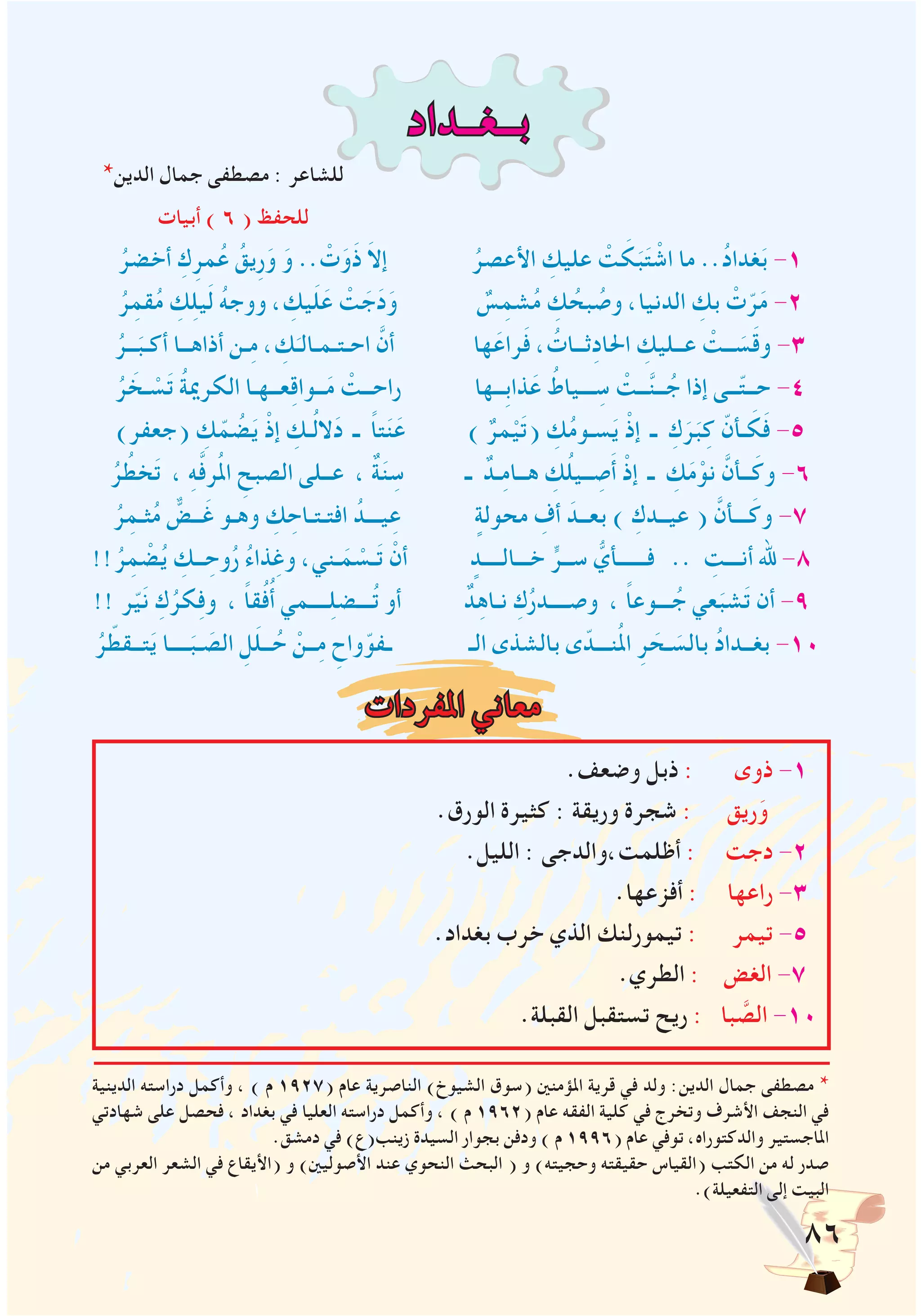 86
‫بــغــداد‬
*‫الدين‬ ‫جمال‬ ‫مصطفى‬ : ‫للشاعر‬
‫أبيات‬ ) 6 ( ‫للحفظ‬
ُ‫أخضر‬ ِ‫ك‬ِ‫مر‬ُ‫ع‬ ُ‫ِيق‬‫ر‬َ‫و‬ َ‫و‬ .. ْ‫ت‬َ‫َو‬‫ذ‬ َ‫ال‬‫إ‬ ُ‫األعصر‬ ِ‫عليك‬ ْ‫ت‬ َ‫ك‬َ‫ب‬َ‫ت‬ ْ‫اش‬ ‫ما‬ ..ُ‫د‬‫غدا‬َ‫ب‬ -1
ُ‫ر‬ِ‫قم‬ُ‫م‬ ِ‫ك‬ِ‫ل‬‫ي‬َ‫ل‬ ُ‫ه‬‫ووج‬ ، ِ‫يك‬َ‫ل‬َ‫ع‬ ْ‫ت‬ َ‫ج‬َ‫د‬َ‫و‬ ٌ‫س‬ِ‫شم‬ُ‫م‬ ِ‫ك‬ ُ‫بح‬ ُ‫وص‬ ،‫الدنيا‬ ِ‫بك‬ ْ‫ت‬ّ‫ر‬َ‫م‬ -2
ُ‫ــر‬َ‫أكـب‬ ‫أذاهــا‬ ‫ـن‬ِ‫م‬ ، ِ‫ك‬َ‫احـتـمـالـ‬ َّ‫أن‬ ‫ها‬َ‫راع‬َ‫ف‬ ، ُ‫ثــات‬ِ‫د‬‫احلا‬ ِ‫عــليك‬ ْ‫ــت‬ َ‫س‬َ‫ق‬‫و‬ -3
ُ‫ر‬ َ‫ـخ‬ ْ‫س‬َ‫ت‬ ُ‫ة‬‫الكرمي‬ ‫عــهـا‬ِ‫ق‬‫ــوا‬َ‫م‬ ْ‫راحــت‬ ‫ِــها‬‫ب‬‫ذا‬َ‫ع‬ ُ‫ـــياط‬ ِ‫س‬ ْ‫ــت‬َّ‫ن‬‫ــ‬ُ‫ج‬ ‫إذا‬ ‫ــى‬ّ‫ت‬‫حــ‬ -4
)‫(جعفر‬ ِ‫ك‬ّ‫م‬ ُ‫ض‬َ‫ي‬ ْ‫إذ‬ ِ‫ـك‬ُ‫ل‬‫ال‬َ‫د‬ ‫ـ‬ ً‫ا‬‫ت‬َ‫ن‬َ‫ع‬ ) ٌ‫مر‬ْ‫ي‬َ‫ت‬( ِ‫ك‬ُ‫م‬‫سـو‬َ‫ي‬ ْ‫إذ‬ ‫ـ‬ ِ‫ك‬َ‫ر‬َ‫ب‬ِ‫ك‬ ّ‫ـأن‬ َ‫ك‬َ‫ف‬ -5
ُ‫ر‬ ُ‫خط‬َ‫ت‬ ، ِ‫ه‬َّ‫ف‬‫ر‬ُ‫مل‬‫ا‬ ِ‫الصبح‬ ‫عــلى‬ ، ٌ‫ة‬َ‫ن‬ ِ‫س‬ ‫ـ‬ ٌ‫ـد‬ِ‫م‬‫هــا‬ ِ‫ك‬ُ‫ل‬‫ــي‬ ِ‫ص‬َ‫أ‬ ْ‫إذ‬ ‫ـ‬ ِ‫ك‬َ‫م‬ْ‫نو‬ َّ‫ــأن‬َ‫وك‬ -6
ُ‫ر‬ِ‫ثـم‬ُ‫م‬ ٌّ‫ــض‬َ‫غ‬ ‫وهـو‬ ِ‫ك‬ ِ‫افتـتـاح‬ ُ‫يـــد‬ِ‫ع‬ ٍ‫محولة‬ ِ‫أف‬ َ‫بعــد‬ ) ِ‫عيــدك‬ ( َّ‫ـــأن‬َ‫وك‬ -7
!!ُ‫ر‬ِ‫م‬ ْ‫ض‬ُ‫ي‬ ِ‫ــك‬ ِ‫وح‬ُ‫ر‬ ُ‫ء‬‫ذا‬ِ‫وغ‬ ،‫ـني‬َ‫م‬ ْ‫ـس‬َ‫ت‬ ْ‫أن‬ ٍ‫خـــالــــد‬ ٍّ‫ســر‬ ُّ‫فــــــأي‬ .. ِ‫أنـــت‬ ‫هلل‬ -8
!! ‫ر‬ّ‫ي‬َ‫ن‬ ِ‫ك‬ُ‫كر‬ِ‫ف‬‫و‬ ، ً‫ا‬‫ق‬ُ‫ف‬ُ‫أ‬ ‫ــــمي‬ِ‫ل‬‫ـــض‬ُ‫ت‬ ‫أو‬ ٌ‫د‬ِ‫ه‬‫نـا‬ ِ‫ك‬ُ‫ر‬‫وصــــد‬ ، ً‫ا‬‫ـــوع‬ُ‫ج‬ ‫عي‬َ‫شب‬َ‫ت‬ ‫أن‬ -9
ُ‫ر‬ ّ‫تــقط‬َ‫ي‬ ‫ــــا‬َ‫ـب‬ َ‫الص‬ ِ‫ل‬َ‫ل‬‫ــ‬ُ‫ح‬ ْ‫ــن‬ِ‫م‬ ِ‫واح‬ّ‫ـفو‬ ‫الـ‬ ‫بالشذى‬ ‫ى‬ّ‫نـــد‬ُ‫مل‬‫ا‬ ِ‫ر‬ َ‫ـح‬ َ‫بالس‬ ُ‫د‬‫بغــدا‬ -10
‫املفردات‬ ‫معاني‬
.‫وضعف‬ ‫ذبل‬ : ‫ذوى‬ -1
.‫الورق‬ ‫كثيرة‬ : ‫وريقة‬ ‫شجرة‬ : ‫ريق‬َ‫و‬
.‫الليل‬ : ‫أظلمت،والدجى‬ : ‫دجت‬ -2
.‫أفزعها‬ : ‫راعها‬ -3
.‫بغداد‬ ‫خرب‬ ‫الذي‬ ‫تيمورلنك‬ : ‫تيمر‬ -5
.‫الطري‬ : ‫الغض‬ -7
.‫القبلة‬ ‫تستقبل‬ ‫ريح‬ : ‫با‬ َّ‫الص‬ -10
‫ــــــــــــــــــــــــــــــــــــــــــــــــــــــــــــــــــــــــــــــــــــــــــــــــــــــــــــــــــــــــــــــــــــــــــــــــــــــــــــــــــــــــــــ‬
‫الدينية‬ ‫دراسته‬ ‫وأكمل‬ ، ) ‫م‬ 1927( ‫عام‬ ‫الناصرية‬ )‫الشيوخ‬ ‫(سوق‬ ‫املؤمنني‬ ‫قرية‬ ‫في‬ ‫ولد‬ :‫الدين‬ ‫جمال‬ ‫مصطفى‬ *
‫شهادتي‬ ‫على‬ ‫فحصل‬ ، ‫بغداد‬ ‫في‬ ‫العليا‬ ‫دراسته‬ ‫وأكمل‬ ، ) ‫م‬ 1962( ‫عام‬ ‫الفقه‬ ‫كلية‬ ‫في‬ ‫وتخرج‬ ‫األشرف‬ ‫النجف‬ ‫في‬
.‫دمشق‬ ‫في‬ )‫زينب(ع‬ ‫السيدة‬ ‫بجوار‬ ‫ودفن‬ ) ‫م‬ 1996( ‫عام‬ ‫توفي‬ ،‫والدكتوراه‬ ‫املاجستير‬
‫من‬ ‫العربي‬ ‫الشعر‬ ‫في‬ ‫(األيقاع‬ ‫و‬ )‫األصوليني‬ ‫عند‬ ‫النحوي‬ ‫البحث‬ ( ‫و‬ )‫وحجيته‬ ‫حقيقته‬ ‫(القياس‬ ‫الكتب‬ ‫من‬ ‫له‬ ‫صدر‬
.)‫التفعيلة‬ ‫إلى‬ ‫البيت‬
 
