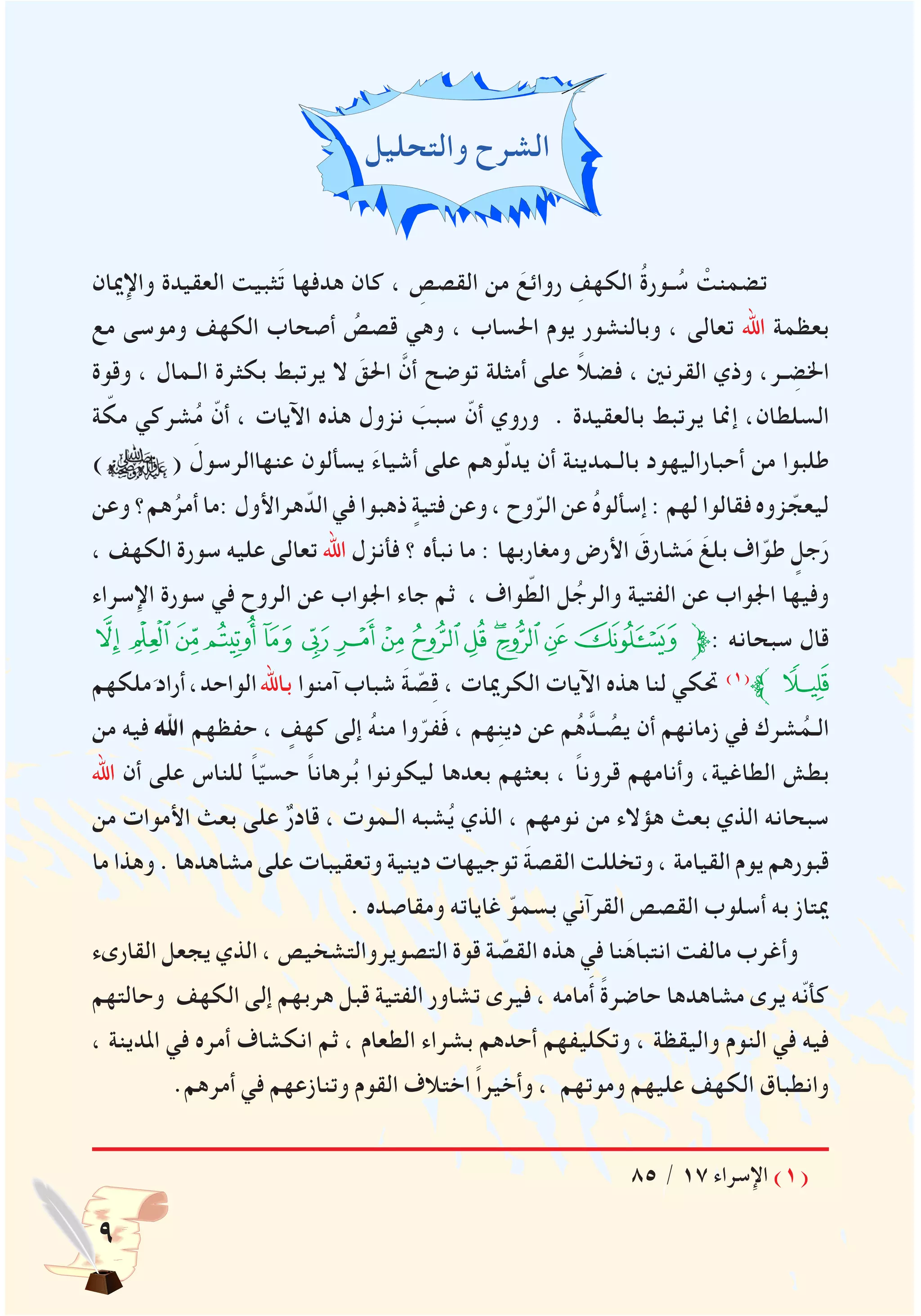 ‫والتحليل‬ ‫الشرح‬
‫واإلميان‬ ‫العقيدة‬ ‫ثبيت‬َ‫ت‬ ‫هدفها‬ ‫كان‬ ، ِ‫القصص‬ ‫من‬ َ‫روائع‬ ِ‫الكهف‬ ُ‫ة‬‫ـور‬ ُ‫س‬ ْ‫تضمنت‬
‫مع‬ ‫وموسى‬ ‫الكهف‬ ‫أصحاب‬ ُ‫قصص‬ ‫وهي‬ ، ‫احلساب‬ ‫يوم‬ ‫وبالنشور‬ ، ‫تعالى‬ ‫اهلل‬ ‫بعظمة‬
‫وقوة‬ ، ‫الـمال‬ ‫بكثرة‬ ‫يرتبط‬ ‫ال‬ َ‫احلق‬ َّ‫أن‬ ‫توضح‬ ‫أمثلة‬ ‫على‬ ً‫ال‬‫فض‬ ، ‫القرنني‬ ‫وذي‬ ،‫ـر‬ ِ‫اخلض‬
‫ة‬ ّ‫مك‬ ‫شركي‬ُ‫م‬ ّ‫أن‬ ، ‫اآليات‬ ‫هذه‬ ‫نزول‬ َ‫سبب‬ ّ‫أن‬ ‫وروي‬ . ‫بالعقيدة‬ ‫يرتبط‬ ‫إمنا‬ ،‫السلطان‬
) ( َ‫عنهاالرسول‬ ‫يسألون‬ َ‫ء‬‫أشيا‬ ‫على‬ ‫وهم‬ّ‫ل‬‫يد‬ ‫أن‬ ‫بالـمدينة‬ ‫أحباراليهود‬ ‫من‬ ‫طلبوا‬
‫وعن‬ ‫هم؟‬ُ‫أمر‬ ‫:ما‬ ‫هراألول‬ّ‫الد‬ ‫في‬ ‫ذهبوا‬ ٍ‫فتية‬ ‫وعن‬ ، ‫وح‬ّ‫الر‬ ‫عن‬ ُ‫ه‬‫إسألو‬ : ‫لهم‬ ‫فقالوا‬ ‫زوه‬ ّ‫ليعج‬
، ‫الكهف‬ ‫سورة‬ ‫عليه‬ ‫تعالى‬ ‫اهلل‬ ‫فأنزل‬ ‫؟‬ ‫نبأه‬ ‫ما‬ : ‫ومغاربها‬ ‫األرض‬ َ‫شارق‬َ‫م‬ َ‫بلغ‬ ‫اف‬ّ‫طو‬ ٍ‫جل‬َ‫ر‬
‫اإلسراء‬ ‫سورة‬ ‫في‬ ‫الروح‬ ‫عن‬ ‫اجلواب‬ ‫جاء‬ ‫ثم‬ ، ‫واف‬ ّ‫الط‬ ‫ل‬ُ‫والرج‬ ‫الفتية‬ ‫عن‬ ‫اجلواب‬ ‫وفيها‬
‫ﯻ‬‫ﯺ‬‫ﯹ‬‫ﯸ‬‫ﯷ‬‫ﯶ‬‫ﯵ‬‫ﯴ‬‫ﯳ‬‫ﯲ‬‫ﯱ‬‫ﯰ‬‫ﯯ‬‫ﯮ‬‫ﱫ‬: ‫سبحانه‬ ‫قال‬
‫ملكهم‬َ‫أراد‬،‫الواحد‬‫باهلل‬ ‫آمنوا‬ ‫شباب‬ َ‫ة‬ ّ‫ص‬ِ‫ق‬ ، ‫الكرميات‬ ‫اآليات‬ ‫هذه‬ ‫لنا‬ ‫حتكي‬ )1(
‫ﱪ‬‫ﯼ‬
‫من‬ ‫فيه‬ ‫اهلل‬ ‫حفظهم‬ ، ٍ‫كهف‬ ‫إلى‬ ُ‫ه‬‫من‬ ‫وا‬ّ‫فر‬َ‫ف‬ ، ‫هم‬ِ‫ن‬‫دي‬ ‫عن‬ ‫م‬ُ‫ه‬َّ‫ـد‬ ُ‫يص‬ ‫أن‬ ‫زمانهم‬ ‫في‬ ‫شرك‬ُ‫الـم‬
‫اهلل‬ ‫أن‬ ‫على‬ ‫للناس‬ ً‫ا‬ّ‫ي‬‫حس‬ ً‫ا‬‫رهان‬ُ‫ب‬ ‫ليكونوا‬ ‫بعدها‬ ‫بعثهم‬ ، ً‫ا‬‫قرون‬ ‫وأنامهم‬ ،‫الطاغية‬ ‫بطش‬
‫من‬ ‫األموات‬ ‫بعث‬ ‫على‬ ٌ‫ر‬‫قاد‬ ، ‫الـموت‬ ‫شبه‬ُ‫ي‬ ‫الذي‬ ، ‫نومهم‬ ‫من‬ ‫هؤالء‬ ‫بعث‬ ‫الذي‬ ‫سبحانه‬
‫ما‬ ‫وهذا‬ . ‫مشاهدها‬ ‫على‬ ‫وتعقيبات‬ ‫دينية‬ ‫توجيهات‬ َ‫ة‬‫القص‬ ‫وتخللت‬ ، ‫القيامة‬ ‫يوم‬ ‫قبورهم‬
. ‫ومقاصده‬ ‫غاياته‬ ّ‫بسمو‬ ‫القرآني‬ ‫القصص‬ ‫أسلوب‬ ‫به‬ ‫ميتاز‬
‫القارىء‬ ‫يجعل‬ ‫الذي‬ ، ‫التصويروالتشخيص‬ ‫قوة‬ ‫ة‬ ّ‫القص‬ ‫هذه‬ ‫في‬ ‫نا‬َ‫انتباه‬ ‫مالفت‬ ‫وأغرب‬
‫وحالتهم‬ ‫الكهف‬ ‫إلى‬ ‫هربهم‬ ‫قبل‬ ‫الفتية‬ ‫تشاور‬ ‫فيرى‬ ، ‫مامه‬َ‫أ‬ ً‫ة‬‫حاضر‬ ‫مشاهدها‬ ‫يرى‬ ‫ّه‬‫ن‬‫كأ‬
، ‫املدينة‬ ‫في‬ ‫أمره‬ ‫انكشاف‬ ‫ثم‬ ، ‫الطعام‬ ‫بشراء‬ ‫أحدهم‬ ‫وتكليفهم‬ ، ‫واليقظة‬ ‫النوم‬ ‫في‬ ‫فيه‬
.‫أمرهم‬ ‫في‬ ‫وتنازعهم‬ ‫القوم‬ ‫اختالف‬ ً‫ا‬‫وأخير‬ ، ‫وموتهم‬ ‫عليهم‬ ‫الكهف‬ ‫وانطباق‬
85 / 17 ‫اإلسراء‬ )1(
 