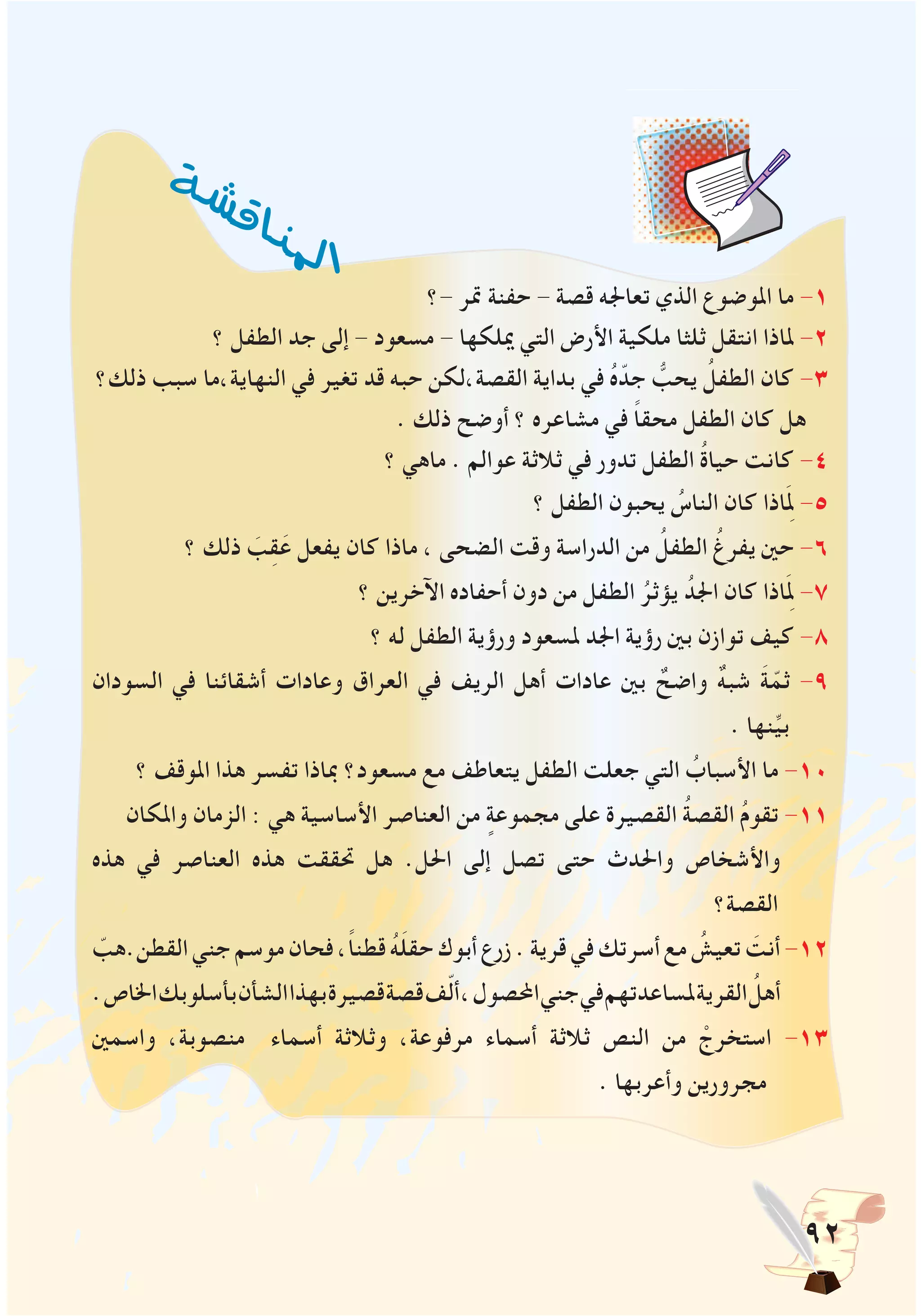 92
‫-؟‬ ‫متر‬ ‫حفنة‬ - ‫قصة‬ ‫تعاجله‬ ‫الذي‬ ‫املوضوع‬ ‫ما‬ -1
‫؟‬ ‫الطفل‬ ‫جد‬ ‫إلى‬ - ‫مسعود‬ - ‫ميلكها‬ ‫التي‬ ‫األرض‬ ‫ملكية‬ ‫ثلثا‬ ‫انتقل‬ ‫ملاذا‬ -2
‫ذلك؟‬ ‫سبب‬ ‫النهاية،ما‬ ‫في‬ ‫تغير‬ ‫قد‬ ‫حبه‬ ‫القصة،لكن‬ ‫بداية‬ ‫في‬ ُ‫ه‬ّ‫جد‬ ُّ‫يحب‬ ُ‫الطفل‬ ‫كان‬ -3
. ‫ذلك‬ ‫أوضح‬ ‫؟‬ ‫مشاعره‬ ‫في‬ ً‫ا‬‫محق‬ ‫الطفل‬ ‫كان‬ ‫هل‬
‫؟‬ ‫ماهي‬ . ‫عوالم‬ ‫ثالثة‬ ‫في‬ ‫تدور‬ ‫الطفل‬ ُ‫ة‬‫حيا‬ ‫كانت‬ -4
‫؟‬ ‫الطفل‬ ‫يحبون‬ ُ‫الناس‬ ‫كان‬ ‫اذا‬َِ‫لم‬ -5
‫؟‬ ‫ذلك‬ َ‫ب‬ِ‫ق‬َ‫ع‬ ‫يفعل‬ ‫كان‬ ‫ماذا‬ ، ‫الضحى‬ ‫وقت‬ ‫الدراسة‬ ‫من‬ ُ‫الطفل‬ ُ‫يفرغ‬ ‫حني‬ -6
‫؟‬ ‫اآلخرين‬ ‫أحفاده‬ ‫دون‬ ‫من‬ ‫الطفل‬ ُ‫يؤثر‬ ُ‫اجلد‬ ‫كان‬ ‫اذا‬َِ‫لم‬ -7
‫؟‬ ‫له‬ ‫الطفل‬ ‫ورؤية‬ ‫ملسعود‬ ‫اجلد‬ ‫رؤية‬ ‫بني‬ ‫توازن‬ ‫كيف‬ -8
‫السودان‬ ‫في‬ ‫أشقائنا‬ ‫وعادات‬ ‫العراق‬ ‫في‬ ‫الريف‬ ‫أهل‬ ‫عادات‬ ‫بني‬ ٌ‫واضح‬ ٌ‫ه‬‫شب‬ َ‫ة‬ّ‫ثم‬ -9
. ‫نها‬ِّ‫ي‬‫ب‬
‫؟‬ ‫املوقف‬ ‫هذا‬ ‫تفسر‬ ‫مباذا‬ ‫مسعود؟‬ ‫مع‬ ‫يتعاطف‬ ‫الطفل‬ ‫جعلت‬ ‫التي‬ ُ‫األسباب‬ ‫ما‬ -10
‫واملكان‬ ‫الزمان‬ : ‫هي‬ ‫األساسية‬ ‫العناصر‬ ‫من‬ ٍ‫مجموعة‬ ‫على‬ ‫القصيرة‬ ُ‫ة‬‫القص‬ ُ‫م‬‫تقو‬ -11
‫هذه‬ ‫في‬ ‫العناصر‬ ‫هذه‬ ‫حتققت‬ ‫هل‬ .‫احلل‬ ‫إلى‬ ‫تصل‬ ‫حتى‬ ‫واحلدث‬ ‫واألشخاص‬
‫القصة؟‬
ّ‫القطن.هب‬‫جني‬‫موسم‬‫فحان‬،ً‫ا‬‫قطن‬ ُ‫ه‬َ‫ل‬‫حق‬‫أبوك‬‫زرع‬.‫قرية‬‫في‬‫أسرتك‬‫مع‬ ُ‫تعيش‬ َ‫أنت‬-12
.‫اخلاص‬‫بأسلوبك‬‫الشأن‬‫بهذا‬‫قصيرة‬‫قصة‬‫ف‬ّ‫ل‬‫أ‬،‫احملصول‬‫جني‬‫في‬‫ملساعدتهم‬‫القرية‬ ُ‫أهل‬
‫واسمني‬ ،‫منصوبة‬ ‫أسماء‬ ‫وثالثة‬ ،‫مرفوعة‬ ‫أسماء‬ ‫ثالثة‬ ‫النص‬ ‫من‬ ْ‫استخرج‬ -13
. ‫وأعربها‬ ‫مجرورين‬
‫ة‬‫ش‬‫ش‬‫ق‬‫ا‬‫ن‬‫مل‬ ‫ا‬
 