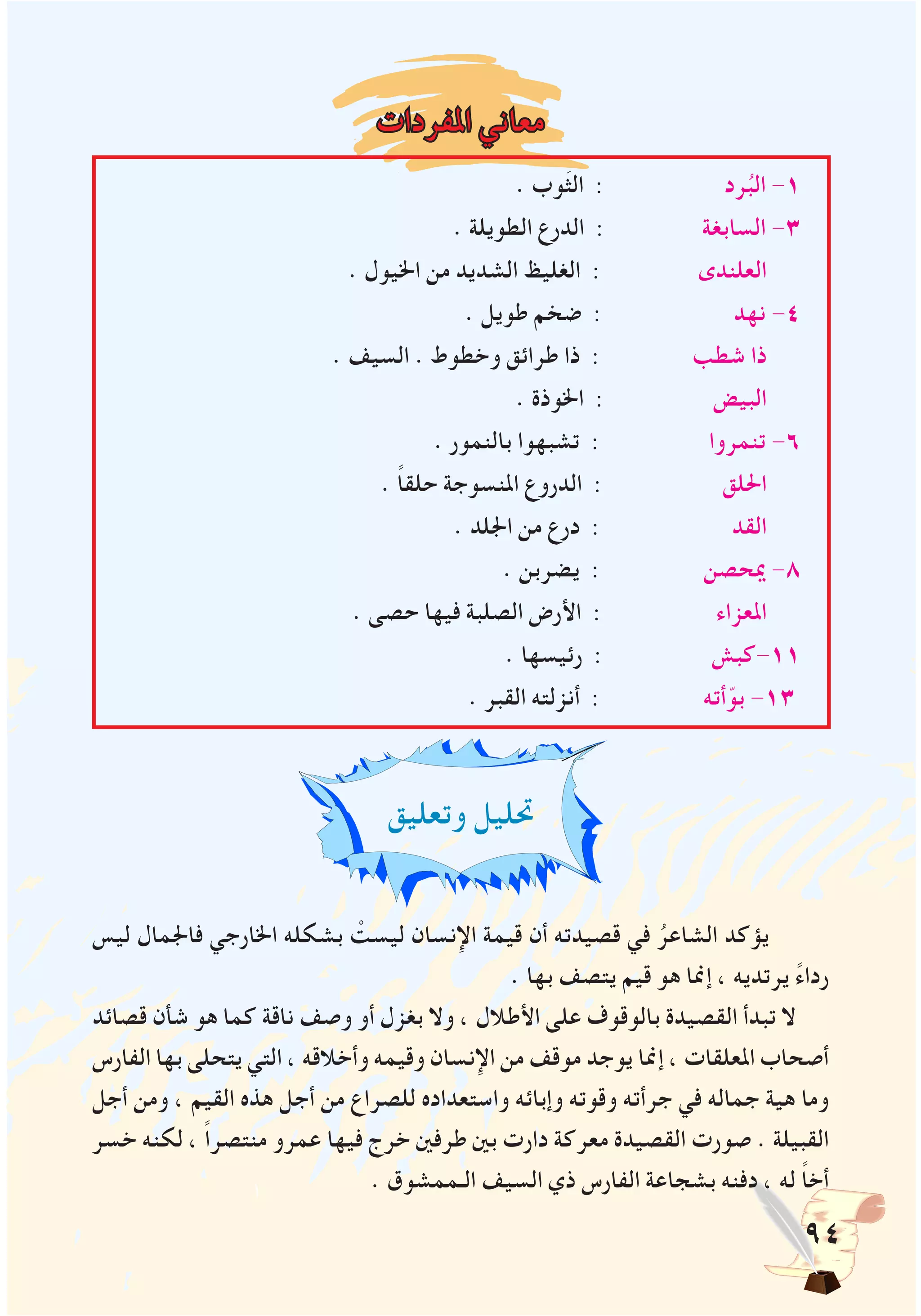 94
‫املفردات‬ ‫معاني‬
. ‫وب‬َ‫ث‬‫ال‬ : ‫رد‬ُ‫الب‬ -1
. ‫الطويلة‬ ‫الدرع‬ : ‫السابغة‬ -3
. ‫اخليول‬ ‫من‬ ‫الشديد‬ ‫الغليظ‬ : ‫العلندى‬
. ‫طويل‬ ‫ضخم‬ : ‫نهد‬ -4
. ‫السيف‬ . ‫وخطوط‬ ‫طرائق‬ ‫ذا‬ : ‫شطب‬ ‫ذا‬
. ‫اخلوذة‬ : ‫البيض‬
. ‫بالنمور‬ ‫تشبهوا‬ : ‫تنمروا‬ -6
. ً‫ا‬‫حلق‬ ‫املنسوجة‬ ‫الدروع‬ : ‫احللق‬
. ‫اجللد‬ ‫من‬ ‫درع‬ : ‫القد‬
. ‫يضربن‬ : ‫ميحصن‬ -8
. ‫حصى‬ ‫فيها‬ ‫الصلبة‬ ‫األرض‬ : ‫املعزاء‬
. ‫رئيسها‬ : ‫11-كبش‬
. ‫القبر‬ ‫أنزلته‬ : ‫أته‬ّ‫بو‬ -13
‫وتعليق‬ ‫حتليل‬
‫ليس‬ ‫فاجلمال‬ ‫اخلارجي‬ ‫بشكله‬ ْ‫ليست‬ ‫اإلنسان‬ ‫قيمة‬ ‫أن‬ ‫قصيدته‬ ‫في‬ ُ‫الشاعر‬ ‫يؤكد‬
. ‫بها‬ ‫يتصف‬ ‫قيم‬ ‫هو‬ ‫إمنا‬ ، ‫يرتديه‬ ً‫ء‬‫ردا‬
‫قصائد‬ ‫شأن‬ ‫هو‬ ‫كما‬ ‫ناقة‬ ‫وصف‬ ‫أو‬ ‫بغزل‬ ‫وال‬ ، ‫األطالل‬ ‫على‬ ‫بالوقوف‬ ‫القصيدة‬ ‫تبدأ‬ ‫ال‬
‫الفارس‬ ‫بها‬ ‫يتحلى‬ ‫التي‬ ، ‫وأخالقه‬ ‫وقيمه‬ ‫اإلنسان‬ ‫من‬ ‫موقف‬ ‫يوجد‬ ‫إمنا‬ ، ‫املعلقات‬ ‫أصحاب‬
‫أجل‬ ‫ومن‬ ، ‫القيم‬ ‫هذه‬ ‫أجل‬ ‫من‬ ‫للصراع‬ ‫واستعداده‬ ‫وإبائه‬ ‫وقوته‬ ‫جرأته‬ ‫في‬ ‫جماله‬ ‫هية‬ ‫وما‬
‫خسر‬ ‫لكنه‬ ، ً‫ا‬‫منتصر‬ ‫عمرو‬ ‫فيها‬ ‫خرج‬ ‫طرفني‬ ‫بني‬ ‫دارت‬ ‫معركة‬ ‫القصيدة‬ ‫صورت‬ . ‫القبيلة‬
. ‫الـممشوق‬ ‫السيف‬ ‫ذي‬ ‫الفارس‬ ‫بشجاعة‬ ‫دفنه‬ ، ‫له‬ ً‫ا‬‫أخ‬
 