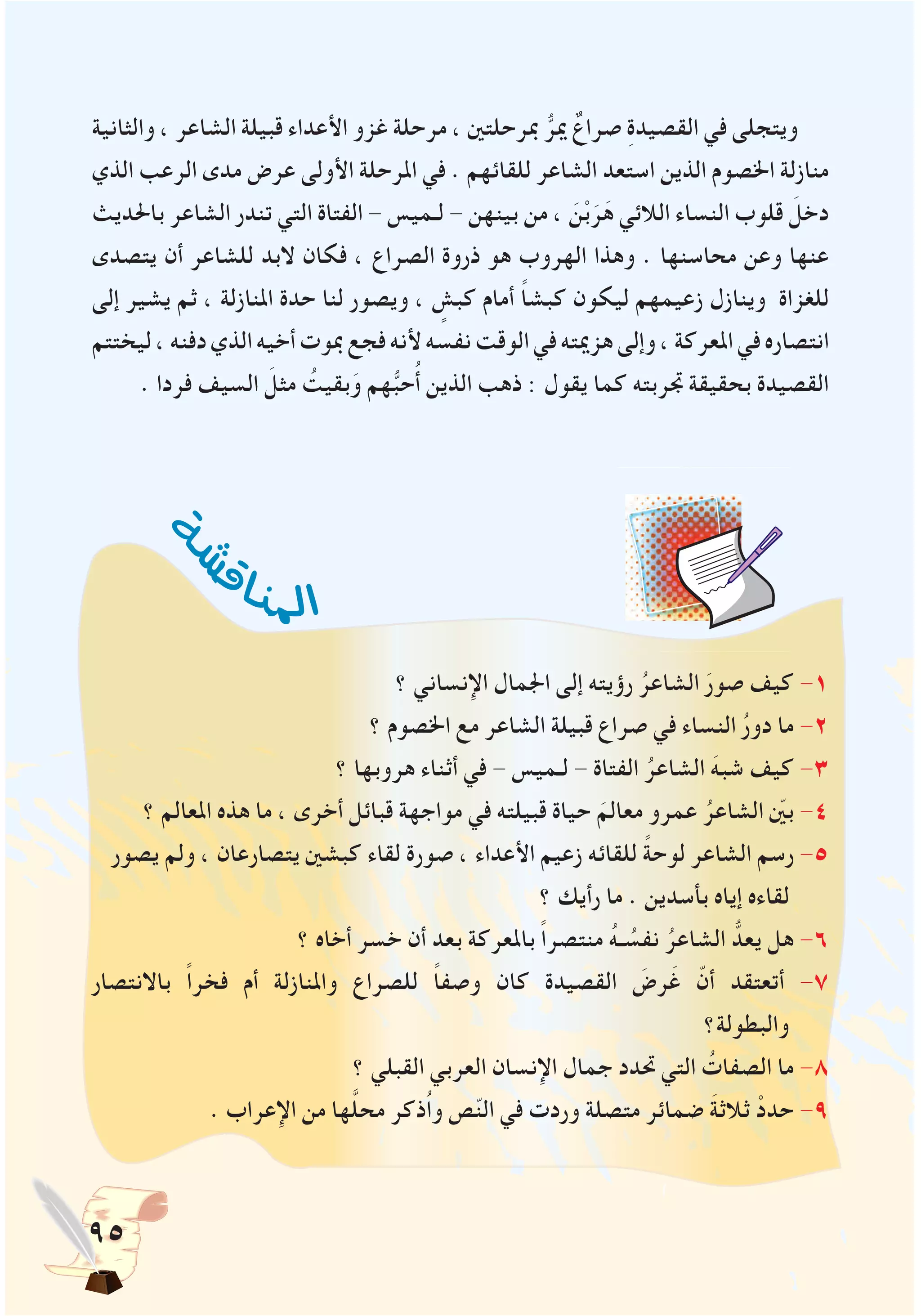 95
‫والثانية‬ ، ‫الشاعر‬ ‫قبيلة‬ ‫األعداء‬ ‫غزو‬ ‫مرحلة‬ ، ‫مبرحلتني‬ ُّ‫مير‬ ٌ‫صراع‬ ِ‫ة‬‫القصيد‬ ‫في‬ ‫ويتجلى‬
‫الذي‬ ‫الرعب‬ ‫مدى‬ ‫عرض‬ ‫األولى‬ ‫املرحلة‬ ‫في‬ . ‫للقائهم‬ ‫الشاعر‬ ‫استعد‬ ‫الذين‬ ‫اخلصوم‬ ‫منازلة‬
‫باحلديث‬ ‫الشاعر‬ ‫تندر‬ ‫التي‬ ‫الفتاة‬ - ‫لـميس‬ - ‫بينهن‬ ‫من‬ ، َ‫ن‬ْ‫ب‬َ‫ر‬َ‫ه‬ ‫الالئي‬ ‫النساء‬ ‫قلوب‬ َ‫دخل‬
‫يتصدى‬ ‫أن‬ ‫للشاعر‬ ‫البد‬ ‫فكان‬ ، ‫الصراع‬ ‫ذروة‬ ‫هو‬ ‫الهروب‬ ‫وهذا‬ . ‫محاسنها‬ ‫وعن‬ ‫عنها‬
‫إلى‬ ‫يشير‬ ‫ثم‬ ، ‫املنازلة‬ ‫حدة‬ ‫لنا‬ ‫ويصور‬ ، ٍ‫كبش‬ ‫أمام‬ ً‫ا‬‫كبش‬ ‫ليكون‬ ‫زعيمهم‬ ‫وينازل‬ ‫للغزاة‬
‫ليختتم‬،‫دفنه‬‫الذي‬‫أخيه‬‫مبوت‬‫فجع‬‫ألنه‬‫نفسه‬‫الوقت‬‫في‬‫هزميته‬‫وإلى‬،‫املعركة‬‫في‬‫انتصاره‬
. ‫فردا‬ ‫السيف‬ َ‫مثل‬ ُ‫بقيت‬َ‫و‬ ‫هم‬ُّ‫ب‬‫ح‬ُ‫أ‬ ‫الذين‬ ‫ذهب‬ : ‫يقول‬ ‫كما‬ ‫جتربته‬ ‫بحقيقة‬ ‫القصيدة‬
‫؟‬ ‫اإلنساني‬ ‫اجلمال‬ ‫إلى‬ ‫رؤيته‬ ُ‫الشاعر‬ َ‫صور‬ ‫كيف‬ -1
‫؟‬ ‫اخلصوم‬ ‫مع‬ ‫الشاعر‬ ‫قبيلة‬ ‫صراع‬ ‫في‬ ‫النساء‬ ُ‫ر‬‫دو‬ ‫ما‬ -2
‫؟‬ ‫هروبها‬ ‫أثناء‬ ‫في‬ - ‫لـميس‬ - ‫الفتاة‬ ُ‫الشاعر‬ َ‫شبه‬ ‫كيف‬ -3
‫؟‬ ‫املعالم‬ ‫هذه‬ ‫ما‬ ، ‫أخرى‬ ‫قبائل‬ ‫مواجهة‬ ‫في‬ ‫قبيلته‬ ‫حياة‬ َ‫معالم‬ ‫عمرو‬ ُ‫الشاعر‬ ّ‫ين‬‫ب‬ -4
‫يصور‬ ‫ولم‬ ، ‫يتصارعان‬ ‫كبشني‬ ‫لقاء‬ ‫صورة‬ ، ‫األعداء‬ ‫زعيم‬ ‫للقائه‬ ً‫ة‬‫لوح‬ ‫الشاعر‬ ‫رسم‬ -5
‫؟‬ ‫رأيك‬ ‫ما‬ . ‫بأسدين‬ ‫إياه‬ ‫لقاءه‬
‫؟‬ ‫أخاه‬ ‫خسر‬ ‫أن‬ ‫بعد‬ ‫باملعركة‬ ً‫ا‬‫منتصر‬ ُ‫ه‬‫ـ‬ ُ‫نفس‬ ُ‫الشاعر‬ ُّ‫يعد‬ ‫هل‬ -6
‫باالنتصار‬ ً‫ا‬‫فخر‬ ‫أم‬ ‫واملنازلة‬ ‫للصراع‬ ً‫ا‬‫وصف‬ ‫كان‬ ‫القصيدة‬ َ‫رض‬َ‫غ‬ ّ‫أن‬ ‫أتعتقد‬ -7
‫والبطولة؟‬
‫؟‬ ‫القبلي‬ ‫العربي‬ ‫اإلنسان‬ ‫جمال‬ ‫حتدد‬ ‫التي‬ ُ‫الصفات‬ ‫ما‬ -8
. ‫اإلعراب‬ ‫من‬ ‫ها‬َّ‫ل‬‫مح‬ ‫ُذكر‬‫ا‬‫و‬ ‫ص‬ّ‫ن‬‫ال‬ ‫في‬ ‫وردت‬ ‫متصلة‬ ‫ضمائر‬ َ‫ة‬‫ثالث‬ ْ‫حدد‬ -9
‫ة‬‫ش‬‫ش‬
‫ق‬‫ا‬‫ن‬‫مل‬‫ا‬
 