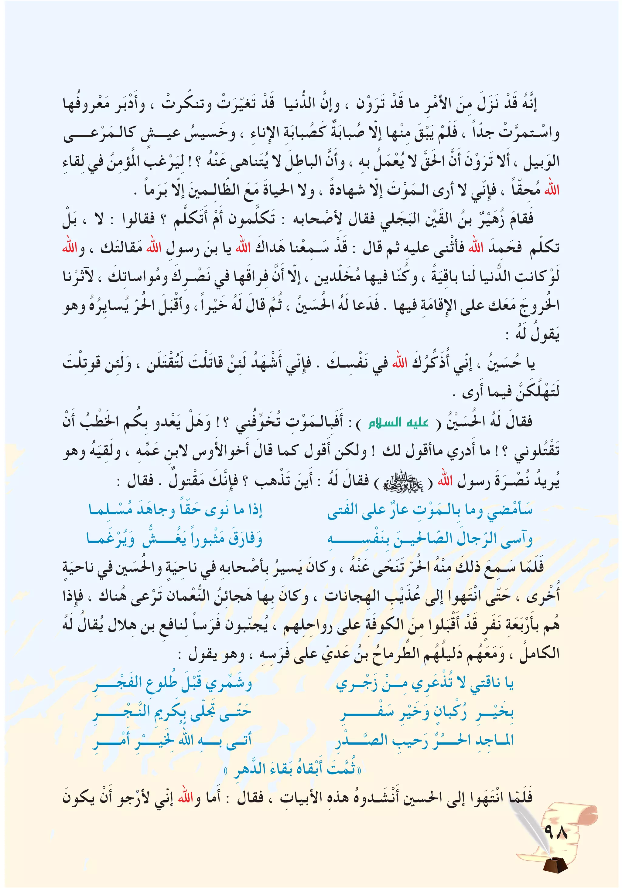 98
‫ها‬ُ‫ف‬‫رو‬ْ‫ع‬َ‫م‬ ‫ر‬َ‫ب‬ْ‫د‬َ‫أ‬‫و‬ ، ْ‫رت‬ ّ‫وتنك‬ ْ‫ت‬َ‫ر‬ّ‫ي‬‫غ‬َ‫ت‬ ْ‫د‬َ‫ق‬ ‫نيا‬ ُّ‫الد‬ َّ‫وإن‬ ، ‫ن‬ْ‫و‬َ‫ر‬َ‫ت‬ ْ‫د‬َ‫ق‬ ‫ما‬ ِ‫ر‬ْ‫م‬‫األ‬ َ‫ن‬ِ‫م‬ َ‫ل‬َ‫ز‬َ‫ن‬ ْ‫د‬َ‫ق‬ ُ‫ه‬َّ‫ن‬‫إ‬
‫عـــــى‬ْ‫ر‬َ‫كالـم‬ ٍ‫عيـــش‬ ُ‫سيس‬ َ‫وخ‬ ، ِ‫ء‬‫اإلنا‬ ِ‫ة‬َ‫ب‬‫با‬ ُ‫ص‬َ‫ك‬ ٌ‫ة‬َ‫ب‬‫با‬ ُ‫ص‬ ّ‫إلا‬ ‫ها‬ْ‫ن‬ِ‫م‬ َ‫ق‬ْ‫ب‬َ‫ي‬ ْ‫م‬َ‫ل‬َ‫ف‬ ، ً‫ا‬ّ‫جد‬ ْ‫ت‬َّ‫ـتمر‬ ْ‫واس‬
ِ‫ء‬‫قا‬ِ‫ل‬ ‫في‬ ُ‫ن‬ِ‫م‬‫ؤ‬ُ‫مل‬‫ا‬ ‫غب‬ْ‫ر‬َ‫ي‬ِ‫ل‬ !‫؟‬ ُ‫ه‬ْ‫ن‬َ‫ع‬ ‫ناهى‬َ‫ت‬ُ‫ي‬ ‫ال‬ َ‫ل‬ِ‫الباط‬ َّ‫ن‬َ‫أ‬‫و‬ ، ِ‫ه‬‫ب‬ ُ‫ل‬َ‫م‬ْ‫ع‬ُ‫ي‬ ‫ال‬ َّ‫ق‬َ‫حل‬‫ا‬ َّ‫ن‬َ‫أ‬ َ‫ن‬ْ‫و‬َ‫ر‬َ‫ت‬ ‫ال‬َ‫أ‬ ، ‫بيل‬َ‫الو‬
. ًَ‫ا‬‫م‬َ‫ر‬َ‫ب‬ ّ‫إلا‬ َ‫ني‬‫ـم‬ِ‫ل‬‫ا‬ ّ‫الظ‬ َ‫ع‬َ‫م‬ َ‫ة‬‫احليا‬ ‫وال‬ ، ً‫ة‬‫شهاد‬ ّ‫إلا‬ َ‫ت‬ْ‫و‬َ‫الـم‬ ‫أرى‬ ‫ال‬ ‫ّي‬‫ن‬‫فإ‬ ، ً‫ا‬ّ‫ق‬ ِ‫ح‬ُ‫م‬ ‫اهلل‬
ْ‫ل‬َ‫ب‬ ، ‫ال‬ : ‫فقالوا‬ ‫؟‬ ‫م‬َّ‫ل‬‫ك‬َ‫ت‬َ‫أ‬ ْ‫م‬َ‫أ‬ ‫مون‬َّ‫ل‬‫ك‬َ‫ت‬ : ‫حابه‬ ْ‫لأِص‬ ‫فقال‬ ‫لي‬ َ‫ج‬َ‫الب‬ ْ‫ين‬َ‫ق‬‫ال‬ ُ‫بن‬ ٌ‫ر‬ْ‫ي‬َ‫ه‬ُ‫ز‬ َ‫م‬‫قا‬َ‫ف‬
‫واهلل‬ ، ‫ك‬َ‫ت‬‫قال‬َ‫م‬ ‫اهلل‬ ِ‫رسول‬ َ‫بن‬ ‫يا‬ ‫اهلل‬ َ‫داك‬َ‫ه‬ ‫نا‬ْ‫ع‬ِ‫ـم‬ َ‫س‬ ْ‫د‬َ‫ق‬ : ‫قال‬ ‫ثم‬ ِ‫ه‬‫علي‬ ‫ْنى‬‫ث‬‫فأ‬ ‫اهلل‬ َ‫د‬ِ‫م‬ َ‫فح‬ ‫م‬ّ‫ل‬‫تك‬
‫نا‬ْ‫آلثر‬ ، َ‫ك‬ِ‫ت‬‫واسا‬ُ‫م‬‫و‬ َ‫ك‬ِ‫ـر‬ ْ‫ص‬َ‫ن‬ ‫في‬ ‫ها‬َ‫ق‬‫را‬ِ‫ف‬ َّ‫ن‬َ‫أ‬ ّ‫إلا‬ ، ‫دين‬ّ‫ل‬ َ‫خ‬ُ‫م‬ ‫فيها‬ ‫ا‬ّ‫ن‬ُ‫وك‬ ، ً‫ة‬َ‫ي‬ِ‫ق‬‫با‬ ‫نا‬َ‫ل‬ ‫نيا‬ ُّ‫الد‬ ِ‫كانت‬ْ‫و‬َ‫ل‬
‫وهو‬ ُ‫ه‬ُ‫ِر‬‫ي‬‫سا‬ُ‫ي‬ ّ‫ر‬ُ‫حل‬‫ا‬ َ‫ل‬َ‫ب‬ْ‫ق‬‫وأ‬ ،ً‫ا‬‫ر‬ْ‫ي‬ َ‫خ‬ ُ‫ه‬َ‫ل‬ َ‫قال‬ َّ‫م‬ُ‫ث‬ ، ُ‫ني‬ َ‫س‬ُ‫حل‬‫ا‬ ُ‫ه‬َ‫ل‬ ‫عا‬َ‫د‬َ‫ف‬ . ‫فيها‬ ِ‫ة‬َ‫م‬‫اإلقا‬ ‫على‬ ‫ك‬َ‫ع‬َ‫م‬ َ‫روج‬ُ‫خل‬‫ا‬
: ُ‫ه‬َ‫ل‬ ُ‫قول‬َ‫ي‬
َ‫ت‬ْ‫ل‬ِ‫ت‬‫قو‬ ‫ن‬ِ‫ئ‬َ‫ل‬َ‫و‬ ، ‫ن‬َ‫ل‬َ‫ت‬ْ‫ق‬ُ‫ت‬َ‫ل‬ َ‫ت‬ْ‫ل‬َ‫ت‬‫قا‬ ْ‫ن‬ِ‫ئ‬َ‫ل‬ ُ‫د‬َ‫ه‬ ْ‫ش‬َ‫أ‬ ‫ّي‬‫ن‬‫فإ‬ . َ‫ـك‬ ِ‫س‬ْ‫ف‬َ‫ن‬ ‫في‬ ‫اهلل‬ َ‫ك‬ُ‫ر‬ِّ‫َك‬‫ذ‬ُ‫أ‬ ‫ّي‬‫ن‬‫إ‬ ، ُ‫ني‬ َ‫س‬ُ‫ح‬ ‫يا‬
. ‫رى‬َ‫أ‬ ‫فيما‬ َّ‫ن‬ َ‫ك‬ُ‫ل‬ْ‫ه‬َ‫ت‬َ‫ل‬
ْ‫ن‬َ‫أ‬ ُ‫ب‬ ْ‫ط‬َ‫خل‬‫ا‬ ‫م‬ ُ‫ِك‬‫ب‬ ‫دو‬ْ‫ع‬َ‫ي‬ ْ‫ل‬َ‫ه‬َ‫و‬ !‫؟‬ ‫ني‬ُ‫ف‬ِّ‫و‬ َ‫خ‬ُ‫ت‬ ِ‫ت‬ْ‫و‬َ‫ِالـم‬‫ب‬َ‫ف‬َ‫أ‬ :) ‫ال�سالم‬ ‫عليه‬ ( ُْ‫ين‬ َ‫س‬ُ‫حل‬‫ا‬ ُ‫ه‬َ‫ل‬ َ‫فقال‬
‫وهو‬ ُ‫ه‬َ‫ي‬ِ‫ق‬َ‫ل‬‫و‬ ، ِ‫ه‬ِّ‫م‬َ‫ع‬ ِ‫البن‬ ‫وس‬َ‫أل‬‫خوا‬َ‫أ‬ َ‫قال‬ ‫كما‬ ‫قول‬َ‫أ‬ ‫ولكن‬ ! ‫لك‬ ‫ماأقول‬ ‫دري‬َ‫أ‬ ‫ما‬ !‫؟‬ ‫لوني‬ُ‫ت‬ْ‫ق‬َ‫ت‬
: ‫فقال‬ . ٌ‫تول‬ْ‫ق‬َ‫م‬ َ‫َّك‬‫ن‬‫فإ‬ ‫؟‬ ‫هب‬ ْ‫ذ‬َ‫ت‬ َ‫ين‬َ‫أ‬ : ُ‫ه‬َ‫ل‬ َ‫فقال‬ ) ( ‫اهلل‬ ‫رسول‬ َ‫ة‬َ‫ـر‬ ْ‫ص‬ُ‫ن‬ ُ‫ريد‬ُ‫ي‬
‫مـا‬ِ‫ل‬‫ـ‬ ْ‫س‬ُ‫م‬ َ‫د‬َ‫وجاه‬ ً‫ا‬ّ‫ق‬ َ‫ح‬ ‫وى‬َ‫ن‬ ‫ما‬ ‫إذا‬ ‫َتى‬‫ف‬‫ال‬ ‫على‬ ٌ‫ر‬‫عا‬ ِ‫ت‬ْ‫و‬َ‫ِالـم‬‫ب‬ ‫وما‬ ‫ضي‬ْ‫م‬‫أ‬ َ‫س‬
‫مــا‬َ‫غ‬ْ‫ر‬ُ‫ي‬َ‫و‬ ُّ‫ـــــش‬ُ‫غ‬َ‫ي‬ ً‫ا‬‫بور‬ْ‫ث‬َ‫م‬ َ‫ق‬َ‫فار‬َ‫و‬ ِ‫ه‬‫ــــــــ‬ ِ‫س‬ْ‫ف‬َ‫ن‬ِ‫ب‬ َ‫احليــن‬ ّ‫الص‬ َ‫جال‬ّ‫الر‬ ‫وآسى‬
ٍ‫ة‬َ‫ناحي‬ ‫في‬ ‫ني‬ َ‫س‬ُ‫حل‬‫وا‬ ٍ‫ة‬َ‫ي‬ ِ‫ناح‬ ‫في‬ ِ‫ه‬‫حاب‬ ْ‫ِأص‬‫ب‬ ُ‫سير‬َ‫ي‬ َ‫وكان‬ ، ُ‫ه‬ْ‫ن‬َ‫ع‬ ‫ى‬ ّ‫ح‬َ‫ن‬َ‫ت‬ ّ‫ر‬ُ‫حل‬‫ا‬ ُ‫ه‬ْ‫ن‬ِ‫م‬ َ‫ذلك‬ َ‫ع‬ِ‫ـم‬ َ‫س‬ ‫ا‬ّ‫م‬َ‫ل‬َ‫ف‬
‫فإذا‬ ، ‫ناك‬ُ‫ه‬ ‫عى‬ْ‫ر‬َ‫ت‬ ‫مان‬ْ‫ع‬ُّ‫ن‬‫ال‬ ُ‫ن‬ِ‫ئ‬‫جا‬َ‫ه‬ ‫ِها‬‫ب‬ َ‫وكان‬ ، ‫جانات‬ِ‫اله‬ ِ‫ب‬ْ‫ي‬َ‫ذ‬ُ‫ع‬ ‫إلى‬ ‫هوا‬َ‫ت‬ْ‫ن‬‫ا‬ ‫ى‬ّ‫ت‬ َ‫ح‬ ، ‫رى‬ ْ‫خ‬ُ‫أ‬
ُ‫ه‬َ‫ل‬ ُ‫قال‬ُ‫ي‬ ‫الل‬ِ‫ه‬ ‫بن‬ ِ‫نافع‬ِ‫ل‬ ً‫ا‬‫س‬َ‫ر‬َ‫ف‬ ‫بون‬ّ‫ن‬‫ج‬ُ‫ي‬ ، ‫هم‬ِ‫ل‬ ِ‫رواح‬ ‫على‬ ِ‫ة‬َ‫ف‬‫الكو‬ َ‫ن‬ِ‫م‬ ‫لوا‬َ‫ب‬ْ‫ق‬َ‫أ‬ ْ‫د‬َ‫ق‬ ٍ‫َر‬‫ف‬َ‫ن‬ ِ‫ة‬َ‫ع‬َ‫ب‬ْ‫ر‬َ‫أ‬‫ب‬ ‫م‬ُ‫ه‬
: ‫يقول‬ ‫وهو‬ ، ِ‫ه‬ ِ‫س‬َ‫ر‬َ‫ف‬ ‫على‬ ّ‫دي‬َ‫ع‬ ُ‫بن‬ ُ‫رماح‬ ِّ‫الط‬ ‫م‬ُ‫ه‬ُ‫ل‬‫لي‬َ‫د‬ ‫م‬ُ‫ه‬َ‫ع‬َ‫م‬َ‫و‬ ، ُ‫الكامل‬
ِ‫ـــــر‬ ْ‫َج‬‫ف‬‫ال‬ ِ‫لوع‬ُ‫ط‬ َ‫ل‬ْ‫ب‬َ‫ق‬ ‫ري‬ِّ‫م‬ َ‫وش‬ ‫ــري‬ ْ‫ج‬َ‫ز‬ ْ‫ـــن‬ِ‫م‬ ‫ي‬ِ‫ر‬َ‫ع‬ ْ‫ذ‬ُ‫ت‬ ‫ال‬ ‫ناقتي‬ ‫يا‬
ِ‫ـــــــر‬ ْ‫ـج‬َّ‫ن‬‫ال‬ ِ‫مي‬‫ر‬ َ‫ِك‬‫ب‬ ‫ى‬ّ‫ل‬َ‫تج‬ ‫ــى‬ّ‫ت‬ َ‫ح‬ ِ‫ـــــــــر‬ْ‫ف‬ َ‫س‬ ِ‫ر‬ْ‫ي‬ َ‫خ‬َ‫و‬ ٍ‫بان‬ْ‫ك‬ُ‫ر‬ ِ‫ـــر‬ْ‫ي‬ َ‫ِخ‬‫ب‬
ِ‫ــــــر‬ْ‫م‬َ‫أ‬ ِ‫ر‬ْ‫يـــــ‬َِ‫لخ‬ ُّ‫الله‬ ِ‫ه‬‫بــــ‬ ‫أتــى‬ ِ‫ر‬ ْ‫ــــد‬َّ‫الصـ‬ ِ‫حيب‬َ‫ر‬ ِّ‫ر‬ُ‫احلـــــ‬ ِ‫د‬ ِ‫املــاج‬
» ِ‫هر‬َّ‫الد‬ َ‫ء‬‫قا‬َ‫ب‬ ُ‫ه‬‫قا‬ْ‫ب‬َ‫أ‬ َ‫ت‬َّ‫م‬ُ‫ث‬«
َ‫يكون‬ ْ‫ن‬َ‫أ‬ ‫جو‬ْ‫ألر‬ ‫ّي‬‫ن‬‫إ‬ ‫واهلل‬ ‫ما‬َ‫أ‬ : ‫فقال‬ ، ِ‫األبيات‬ ِ‫ه‬‫هذ‬ ُ‫ه‬‫ـدو‬ َ‫ش‬ْ‫ن‬َ‫أ‬ ‫احلسني‬ ‫إلى‬ ‫وا‬َ‫ه‬َ‫ت‬ْ‫ن‬‫ا‬ ‫ا‬ّ‫م‬َ‫ل‬َ‫ف‬
 