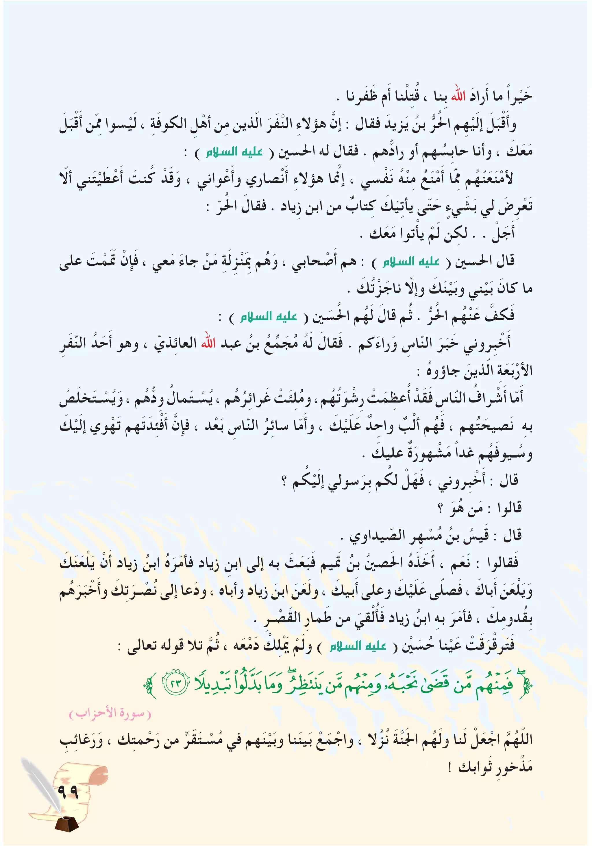 99
. ‫َرنا‬‫ف‬َ‫ظ‬ ‫م‬َ‫أ‬ ‫نا‬ْ‫ل‬ِ‫ت‬ُ‫ق‬ ، ‫ِنا‬‫ب‬ ‫اهلل‬ َ‫د‬‫را‬َ‫أ‬ ‫ما‬ ً‫ا‬‫ر‬ْ‫ي‬ َ‫خ‬
َ‫ل‬َ‫ب‬ْ‫ق‬َ‫أ‬ ‫ن‬ِّ‫مم‬ ‫سوا‬ْ‫ي‬َ‫ل‬ ، ِ‫ة‬َ‫ف‬‫الكو‬ ِ‫ل‬ْ‫أه‬ ‫ن‬ِ‫م‬ ‫ذين‬ّ‫ل‬‫ا‬ َ‫َر‬‫ف‬َّ‫ن‬‫ال‬ ِ‫ء‬‫هؤال‬ َّ‫إن‬ : ‫فقال‬ َ‫زيد‬َ‫ي‬ ُ‫بن‬ ُّ‫ر‬ُ‫حل‬‫ا‬ ‫م‬ِ‫ه‬ْ‫ي‬َ‫ل‬‫إ‬ َ‫ل‬َ‫ب‬ْ‫ق‬َ‫أ‬‫و‬
: )‫ال�سالم‬‫عليه‬ ( ‫احلسني‬ ‫له‬ ‫فقال‬ . ‫هم‬ُّ‫راد‬ ‫أو‬ ‫هم‬ ُ‫ِس‬‫ب‬‫حا‬ ‫وأنا‬ ، َ‫ك‬َ‫ع‬َ‫م‬
ّ‫ألا‬ ‫ني‬َ‫ت‬ْ‫ي‬ َ‫ط‬ْ‫ع‬َ‫أ‬ َ‫نت‬ُ‫ك‬ ْ‫د‬َ‫ق‬َ‫و‬ ، ‫واني‬ْ‫ع‬َ‫أ‬‫و‬ ‫صاري‬ْ‫ن‬َ‫أ‬ ِ‫ء‬‫هؤال‬ ‫إنمَّا‬ ، ‫سي‬ْ‫ف‬َ‫ن‬ ُ‫ه‬ْ‫ن‬ِ‫م‬ ُ‫ع‬َ‫ن‬ْ‫م‬َ‫أ‬ ‫ا‬ِّ‫مم‬ ‫م‬ُ‫ه‬ّ‫ن‬َ‫ع‬َ‫ن‬ْ‫م‬‫أل‬
: ّ‫ر‬ُ‫حل‬‫ا‬ َ‫فقال‬ . ‫ِياد‬‫ز‬ ‫ابن‬ ‫من‬ ٌ‫تاب‬ِ‫ك‬ َ‫ك‬َ‫ي‬ِ‫ت‬‫يأ‬ ‫ى‬ّ‫ت‬ َ‫ح‬ ٍ‫يء‬ َ‫ش‬َ‫ب‬ ‫لي‬ َ‫ض‬ِ‫ر‬ْ‫ع‬َ‫ت‬
. ‫ك‬َ‫ع‬َ‫م‬ ‫توا‬ْ‫أ‬‫ي‬ ْ‫م‬َ‫ل‬ ‫ن‬ ِ‫لك‬ . . ْ‫ل‬ َ‫ج‬َ‫أ‬
‫على‬ َ‫ت‬ ْ‫م‬ََ‫تم‬ ْ‫إن‬َ‫ف‬ ، ‫عي‬َ‫م‬ َ‫ء‬‫جا‬ ْ‫ن‬َ‫م‬ ِ‫ة‬َ‫ل‬ِ‫ز‬ْ‫ن‬َِ‫بم‬ ‫م‬ُ‫ه‬َ‫و‬ ، ‫حابي‬ ْ‫ص‬َ‫أ‬ ‫هم‬ : ) ‫ال�سالم‬‫عليه‬ ( ‫احلسني‬ ‫قال‬
. َ‫ك‬ُ‫ت‬ْ‫ز‬ َ‫ناج‬ ّ‫وإلا‬ َ‫ك‬َ‫ن‬ْ‫ي‬َ‫ب‬‫و‬ ‫ني‬ْ‫ي‬َ‫ب‬ َ‫كان‬ ‫ما‬
: )‫ال�سالم‬‫عليه‬ ( ‫ني‬ َ‫س‬ُ‫حل‬‫ا‬ ‫م‬ُ‫ه‬َ‫ل‬ َ‫قال‬ ‫م‬ُ‫ث‬ . ُّ‫ر‬ُ‫حل‬‫ا‬ ‫م‬ُ‫ه‬ْ‫ن‬َ‫ع‬ َّ‫كف‬َ‫ف‬
ِ‫َر‬‫ف‬ّ‫ن‬‫ال‬ ُ‫د‬ َ‫ح‬َ‫أ‬ ‫وهو‬ ، ّ‫ذي‬ِ‫ئ‬‫العا‬ ‫اهلل‬ ‫عبد‬ ُ‫بن‬ ُ‫ع‬ِّ‫م‬ َ‫ج‬ُ‫م‬ ُ‫ه‬َ‫ل‬ َ‫قال‬َ‫ف‬ . ‫كم‬َ‫ء‬‫را‬َ‫و‬ ِ‫اس‬ّ‫ن‬‫ال‬ َ‫ر‬َ‫ب‬ َ‫خ‬ ‫ِروني‬‫ب‬ ْ‫خ‬َ‫أ‬
: ُ‫ه‬‫جاؤو‬ َ‫ذين‬ّ‫ل‬‫ا‬ ِ‫ة‬َ‫ع‬َ‫ب‬ْ‫األر‬
ُ‫ص‬َ‫ل‬‫خ‬َ‫ت‬‫ـ‬ ْ‫س‬ُ‫ي‬َ‫و‬،‫م‬ُ‫ه‬ُّ‫د‬ِ‫و‬ ُ‫مال‬َ‫ت‬‫ـ‬ ْ‫س‬ُ‫ي‬،‫م‬ُ‫ه‬ُ‫ر‬ِ‫ئ‬‫را‬َ‫غ‬ ْ‫ت‬َ‫ئ‬ِ‫ل‬ُ‫م‬‫و‬،‫م‬ُ‫ه‬ُ‫ت‬َ‫و‬ ْ‫ِش‬‫ر‬ ْ‫ت‬َ‫م‬ ِ‫عظ‬ُ‫أ‬ ْ‫َد‬‫ق‬َ‫ف‬ ِ‫اس‬ّ‫ن‬‫ال‬ ُ‫راف‬ ْ‫ش‬َ‫أ‬‫ا‬ّ‫م‬َ‫أ‬
َ‫ك‬ْ‫ي‬َ‫ل‬‫إ‬ ‫وي‬ْ‫ه‬َ‫ت‬ ‫هم‬َ‫ت‬َ‫د‬ِ‫ئ‬ْ‫ف‬َ‫أ‬ َّ‫فإن‬ ، ‫د‬ْ‫ع‬َ‫ب‬ ِ‫اس‬ّ‫ن‬‫ال‬ ُ‫ر‬ِ‫ئ‬‫سا‬ ‫ا‬ّ‫م‬َ‫أ‬‫و‬ ، َ‫ك‬ْ‫ي‬َ‫ل‬َ‫ع‬ ٌ‫د‬ ِ‫واح‬ ٌ‫ب‬ْ‫ل‬‫أ‬ ‫م‬ُ‫ه‬َ‫ف‬ ، ‫هم‬ُ‫ت‬ َ‫صيح‬َ‫ن‬ ِ‫ه‬‫ب‬
. َ‫عليك‬ ٌ‫ة‬َ‫هور‬ ْ‫ش‬َ‫م‬ ً‫ا‬‫غد‬ ‫م‬ُ‫ه‬َ‫ف‬‫ـيو‬ ُ‫وس‬
‫؟‬ ‫م‬ ُ‫ك‬ْ‫ي‬َ‫ل‬‫إ‬ ‫سولي‬َ‫ِر‬‫ب‬ ‫م‬ ُ‫لك‬ ْ‫ل‬َ‫ه‬َ‫ف‬ ، ‫ِروني‬‫ب‬ ْ‫خ‬َ‫أ‬ : ‫قال‬
‫؟‬ َ‫و‬ُ‫ه‬ ‫ن‬َ‫م‬ : ‫قالوا‬
. ‫يداوي‬ ّ‫الص‬ ‫ر‬ِ‫ه‬ ْ‫س‬ُ‫م‬ ُ‫بن‬ ُ‫يس‬َ‫ق‬ : ‫قال‬
َ‫ك‬َ‫ن‬َ‫ع‬ْ‫ل‬َ‫ي‬ ْ‫ن‬َ‫أ‬ ‫زياد‬ ُ‫ابن‬ ُ‫ه‬َ‫ر‬َ‫م‬‫فأ‬ ‫زياد‬ ِ‫ابن‬ ‫إلى‬ ‫به‬ َ‫ث‬َ‫ع‬َ‫ب‬َ‫ف‬ ‫تمَيم‬ ُ‫بن‬ ُ‫ني‬‫ص‬َ‫حل‬‫ا‬ ُ‫ه‬َ‫ذ‬ َ‫خ‬َ‫أ‬ ، ‫م‬َ‫ع‬َ‫ن‬ : ‫قالوا‬َ‫ف‬
‫م‬ُ‫ه‬َ‫ر‬َ‫ب‬ ْ‫خ‬َ‫أ‬‫و‬ َ‫ك‬ِ‫ت‬َ‫ـر‬ ْ‫ص‬ُ‫ن‬‫إلى‬‫عا‬َ‫د‬‫و‬،‫وأباه‬‫زياد‬ َ‫ابن‬ َ‫ن‬َ‫ع‬َ‫ل‬‫و‬، َ‫بيك‬َ‫أ‬‫وعلى‬ َ‫ك‬ْ‫ي‬َ‫ل‬َ‫ع‬‫ى‬ّ‫ل‬‫ص‬َ‫ف‬، َ‫باك‬َ‫أ‬ َ‫ن‬َ‫ع‬ْ‫ل‬َ‫ي‬َ‫و‬
. ِ‫ـر‬ ْ‫َص‬‫ق‬‫ال‬ ِ‫ر‬‫ما‬َ‫ط‬ ‫من‬ َ‫قي‬ْ‫ل‬ُ‫أ‬َ‫ف‬ ‫زياد‬ ُ‫ابن‬ ِ‫ه‬‫ب‬ َ‫ر‬َ‫م‬‫فأ‬ ، َ‫ك‬ِ‫م‬‫ُدو‬‫ق‬ِ‫ب‬
: ‫تعالى‬ ‫قوله‬ ‫تال‬ َّ‫م‬ُ‫ث‬ ، ‫ه‬َ‫ع‬ْ‫م‬َ‫د‬ ْ‫ك‬ِ‫ل‬َْ‫يم‬ ْ‫م‬َ‫ل‬‫و‬ ) ‫ال�سالم‬‫عليه‬ ( ْ‫ين‬ َ‫س‬ُ‫ح‬ ‫نا‬ْ‫ي‬َ‫ع‬ ْ‫ت‬َ‫ق‬َ‫ر‬ْ‫ق‬‫ر‬َ‫ت‬َ‫ف‬
‫ﱪ‬‫ﭥ‬‫ﭤ‬‫ﭣ‬‫ﭢ‬‫ﭡ‬‫ﭠ‬‫ﭟ‬‫ﭞ‬‫ﭝ‬‫ﭜ‬ ‫ﭛ‬‫ﭚ‬‫ﭙ‬‫ﱫ‬
)‫األحزاب‬ ‫(سورة‬
ِ‫ب‬ِ‫ئ‬‫غا‬َ‫ر‬َ‫و‬ ، ‫ك‬ِ‫ت‬‫م‬ ْ‫ح‬َ‫ر‬ ‫من‬ ٍّ‫َر‬‫ق‬َ‫ت‬‫ـ‬ ْ‫س‬ُ‫م‬ ‫في‬ ‫هم‬َ‫ن‬ْ‫ي‬َ‫ب‬‫و‬ ‫نا‬َ‫ن‬‫ي‬َ‫ب‬ ْ‫ع‬َ‫م‬ ْ‫واج‬ ، ‫ال‬ُ‫ز‬ُ‫ن‬ َ‫ة‬َّ‫ن‬َ‫جل‬‫ا‬ ‫م‬ُ‫ه‬َ‫ل‬‫و‬ ‫نا‬َ‫ل‬ ْ‫ل‬َ‫ع‬ ْ‫اج‬ َّ‫م‬ُ‫ه‬ّ‫ل‬‫ال‬
! ‫وابك‬َ‫ث‬ ِ‫ر‬‫خو‬ ْ‫ذ‬َ‫م‬
 