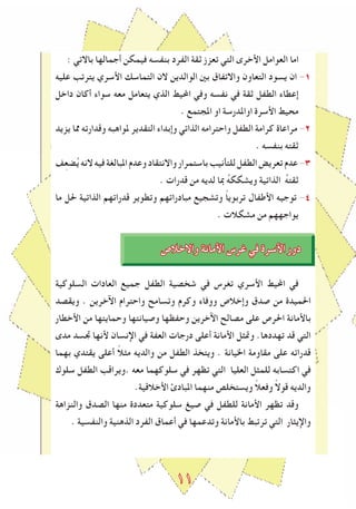 ١١
: ‫باالتي‬ ‫أجمالها‬ ‫فيمكن‬ ‫بنﻔسه‬ ‫الﻔرد‬ ‫ثقة‬ ‫تعزز‬ ‫التي‬ ‫اﻷخرى‬ ‫العوامل‬ ‫اما‬
‫عليه‬ ‫يترتﺐ‬ ‫اﻷسري‬ ‫التماسك‬ ‫الن‬ ‫الوالدين‬ ‫بني‬ ‫واالتﻔاق‬ ‫التعاون‬ ‫يسود‬ ‫ان‬ -1
‫داخل‬ ‫أكان‬ ‫سواء‬ ‫معه‬ ‫يتعامل‬ ‫الذي‬ ‫اﶈيﻂ‬ ‫وفي‬ ‫نﻔسه‬ ‫في‬ ‫ثقة‬ ‫الطﻔل‬ ‫إعطاء‬
. ‫املجتمع‬ ‫او‬ ‫اواملدرسة‬ ‫اﻷسرة‬ ‫محيﻂ‬
‫يزيد‬ ‫ﳑا‬ ‫وقدارته‬ ‫ملواهبه‬ ‫التقدير‬ ‫وإبداء‬ ‫الذاتي‬ ‫واحترامه‬ ‫الطﻔل‬ ‫كرامة‬ ‫مراعاة‬ -2
. ‫بنﻔسه‬ ‫ثقته‬
‫ﻒ‬ِ‫ع‬‫ض‬ُ‫ي‬‫النه‬‫فيه‬‫املبالغة‬‫وعدم‬‫واالنتقاد‬‫باستمرار‬‫للتأنيﺐ‬‫الطﻔل‬‫تعريﺾ‬‫عدم‬-٣
. ‫قدرات‬ ‫من‬ ‫لديه‬ ‫مبا‬ ُ‫ه‬‫ويشكك‬ ‫الذاتية‬ ُ‫ه‬‫ثقت‬
‫ما‬ ‫حلل‬ ‫الذاتية‬ ‫قدراتهم‬ ‫وتطوير‬ ‫مبادراتهم‬ ‫وتشجيع‬ ً‫ا‬‫تربوي‬ ‫اﻷطﻔال‬ ‫توجيه‬ -٤
. ‫مشكالت‬ ‫من‬ ‫يواجههم‬
‫واالخالص‬ ‫اﻷمانة‬ ‫ﻏرس‬ ‫في‬ ‫اﻷسرة‬ ‫دور‬
‫السلوكية‬ ‫العادات‬ ‫جميع‬ ‫الطﻔل‬ ‫شخصية‬ ‫في‬ ‫تغرس‬ ‫اﻷسري‬ ‫اﶈيﻂ‬ ‫في‬
‫ويقصد‬ . ‫اﻵخرين‬ ‫واحترام‬ ‫وتسامﺢ‬ ‫وكرم‬ ‫ووفاء‬ ‫وإخالص‬ ‫صدق‬ ‫من‬ ‫احلميدة‬
‫اﻷخطار‬ ‫من‬ ‫وحمايتها‬ ‫وصيانتها‬ ‫وحﻔظها‬ ‫اﻵخرين‬ ‫مصالﺢ‬ ‫على‬ ‫احلرص‬ ‫باﻷمانة‬
‫مدى‬ ‫ﲡسد‬ ‫ﻷنها‬ ‫اإلنسان‬ ‫في‬ ‫العﻔة‬ ‫درجات‬ ‫أعلى‬ ‫اﻷمانة‬ ‫وﲤﺜل‬ .‫تهددها‬ ‫قد‬ ‫التي‬
‫بهما‬ ‫يقتدي‬ ‫أعلى‬ ً‫ال‬‫مﺜ‬ ‫والديه‬ ‫من‬ ‫الطﻔل‬ ‫ويتخذ‬ . ‫اخليانة‬ ‫مقاومة‬ ‫على‬ ‫قدراته‬
‫سلوك‬ ‫الطﻔل‬ ‫.ويراقﺐ‬ ‫معه‬ ‫سلوكهما‬ ‫في‬ ‫تظهر‬ ‫التي‬ ‫العليا‬ ‫للمﺜل‬ ‫اكتسابه‬ ‫في‬
.‫اﻷخالقية‬ ‫املبادئ‬ ‫منهما‬ ‫ويستخلص‬ ً‫ال‬‫وفع‬ ً‫ال‬‫قو‬ ‫والديه‬
‫والنزاهة‬ ‫الصدق‬ ‫منها‬ ‫متعددة‬ ‫سلوكية‬ ‫صيﻎ‬ ‫في‬ ‫للطﻔل‬ ‫اﻷمانة‬ ‫تظهر‬ ‫وقد‬
. ‫والنﻔسية‬ ‫الذهنية‬ ‫الﻔرد‬ ‫أعماق‬ ‫في‬ ‫وتدعمها‬ ‫باﻷمانة‬ ‫ترتبﻂ‬ ‫التي‬ ‫واإليﺜار‬
 