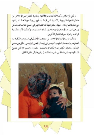 ١2
‫من‬‫اإلخالص‬‫على‬‫الطﻔل‬‫.ويتعود‬‫لها‬ ً‫ا‬‫ومرادف‬‫لﻸمانة‬ ً‫ال‬‫مكم‬‫اإلخالص‬‫ويأتي‬
‫تصرفاتها‬ ‫ويالحﻆ‬ ‫أمه‬ ‫يرى‬ ‫.فهو‬ ‫به‬ ‫ﲢيﻂ‬ ‫التي‬ ‫واﻷسرية‬ ‫التربوية‬ ‫اﻷجواء‬ ‫خالل‬
‫بشكل‬ ‫املناسبات‬ ‫جميع‬ ‫في‬ ‫لهن‬ ‫العاطﻔية‬ ‫ومشاركتها‬ ‫حبها‬ ‫ومدى‬ ‫صديقاتها‬ ‫مع‬
‫بالنسبة‬ ‫اﻷمر‬ ‫وكذلك‬ ‫الصديقات‬ ‫لتلك‬ ‫وإخالصها‬ ‫محبتها‬ ‫صدق‬ ‫على‬ ‫يبرهن‬
.‫اﻵخرين‬ ‫الكبار‬ ‫أسرته‬ ‫وافراد‬ ‫لوالديه‬
‫من‬ ‫املبكرة‬ ‫السنوات‬ ‫في‬ ‫اﻷطﻔال‬ ‫شخصية‬ ‫في‬ ‫واإلخالص‬ ‫اﻷمانة‬ ‫ﻏرس‬ ‫وميكن‬
‫هذين‬ ‫من‬ ‫لكل‬ ‫الرﺋيسي‬ ‫املعنى‬ ‫إيصال‬ ‫في‬ ‫التيسير‬ ‫اسلوب‬ ‫باستخدام‬ ‫أعمارهم‬
‫تصلﺢ‬ ‫التي‬ ‫واملسموعة‬ ‫املقروءة‬ ‫والقصص‬ ‫احلكايات‬ ‫من‬ ‫الكﺜير‬ ‫.وهناك‬ ‫املبدأين‬
. ‫الطﻔل‬ ‫عقل‬ ‫إلى‬ ‫وﻏيرها‬ ‫املبادئ‬ ‫هذﻩ‬ ‫نقل‬ ‫في‬ ‫فاعلة‬ ‫وساﺋل‬ ‫تكون‬ ‫ان‬
 