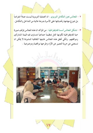 ١٧
ً‫ا‬‫انﻔرادي‬ ً‫ال‬‫عم‬ ‫ليسﺖ‬ ‫التربوية‬ ‫العملية‬ ‫ان‬ : ‫التربوي‬ ‫التكامل‬ ‫تعزز‬ ‫املجالس‬ - 2
.‫والتكامل‬ ‫التداخل‬ ‫من‬ ‫عالية‬ ‫بدرجة‬ ‫اﻷسرة‬ ‫على‬ ‫وﲢدياتها‬ ‫مهامها‬ ‫تتوزع‬ ‫بل‬
‫صورة‬ ‫تﺆلﻒ‬ ‫املجالس‬ ‫هذﻩ‬ ‫ان‬ ‫املﺆكد‬ ‫من‬ : ‫للدميقراطية‬ ‫أسسا‬ ‫املجالس‬ ‫تشكل‬ - ٣
‫املشاركني‬ ‫قيمة‬ ‫فيه‬ ‫تتساوى‬ ً‫ا‬‫جماعي‬ ً‫ا‬‫تنظيم‬ ‫ﲤﺜل‬ ‫لكونها‬ ‫للدميقراطية‬ ‫حية‬
‫ان‬ ‫ميكن‬ ‫ال‬ ‫املنشودة‬ ‫الﺜقافية‬ ‫ﻏايتها‬ ‫املجالس‬ ‫هذﻩ‬ ‫ﲢقق‬ ‫ولكي‬ .‫ومواقﻔهم‬
. ‫وموﺿوعية‬ ‫بواقعية‬ ‫وطرحها‬ ‫اﻵراء‬ ‫عن‬ ‫التعبير‬ ‫حرية‬ ‫عن‬ ‫تستغني‬
 
