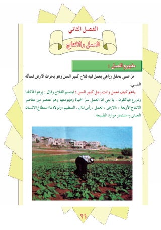 2١
‫الﺜاني‬ ‫الﻔصل‬
‫واالنتاج‬ ‫العمل‬
: ‫العمل‬ ‫مﻔهوم‬
‫فسأله‬ ‫االرض‬ ‫يحرث‬ ‫وهو‬ ‫السن‬ ‫كبير‬ ‫فالح‬ ‫فيه‬ ‫يعمل‬ ‫زراعي‬ ‫بحقل‬ ‫صبي‬ ّ‫مر‬
:‫الصبي‬
‫فأكلنا‬ ‫زرعوا‬ : ‫وقال‬ ‫الﻔالح‬ ‫ابتسم‬ ‫؟‬ ‫السن‬ ‫كبير‬ ‫رجل‬ ‫وانﺖ‬ ‫تعمل‬ ‫كيﻒ‬ ‫ياعم‬
‫عناصر‬ ‫من‬ ‫عنصر‬ ‫وهو‬ ‫ودميومتها‬ ‫احلياة‬ ‫ﱡ‬‫سر‬ ‫العمل‬ ‫ان‬ ‫بني‬ ‫يا‬ . ‫فيأكلون‬ ‫ونزرع‬
‫االنسان‬‫استطاع‬‫ملا‬‫ولوالﻩ‬«‫التنظيم‬،‫املال‬‫رأس‬،‫العمل‬،‫»االرض‬:‫اﻷربعة‬‫االنتاج‬
. ‫الطبيعة‬ ‫موارد‬ ‫واستﺜمار‬ ‫العيﺶ‬
 