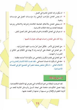 2٤
. ‫العمل‬ ‫في‬ ‫املﺜابرة‬ ‫العامل‬ ‫راﺋد‬ ‫يكون‬ ‫ان‬ -1
‫مﺆسسات‬ ‫هي‬ ‫العمل‬ ‫مﺆسسات‬ ‫وان‬ ‫الوطني‬ ‫بالواجﺐ‬ ‫العامل‬ ‫يحس‬ ‫ان‬ -2
.‫وطنية‬
‫وتوخيا‬ ‫واالخالص‬ ‫والنزاهة‬ ‫كاالمانة‬ ‫الﻔاﺿلة‬ ‫باﻷخالق‬ ‫العامل‬ ‫يتحلى‬ ‫ان‬ -٣
. ‫االنسانية‬ ‫احلاالت‬ ‫ومراعاة‬ ‫العامة‬ ‫ملصلحة‬
. ‫املتقن‬ ‫العمل‬ ‫اﳒاز‬ ‫على‬ ‫واملقدرة‬ ‫واخلبرة‬ ‫الكﻔاءة‬ ‫العامل‬ ‫في‬ ‫تتوافر‬ ‫ان‬ -٤
: ‫أهمها‬ ‫له‬ ‫حقوق‬ ‫فهنالك‬ ‫واجبات‬ ‫العامل‬ ‫على‬ ‫كان‬ ‫وإذا‬
. ‫فيه‬ ‫املبذول‬ ‫اﳉهد‬ ‫يناسﺐ‬ ٌ‫أجر‬ ‫عمل‬ ‫فلكل‬ ، ‫اﻷجر‬ ‫في‬ ‫العامل‬ ‫حق‬ -1
‫او‬ ‫الالﺋق‬ ‫ﻏير‬ ‫الكالم‬ ‫في‬ ‫يهان‬ ‫ال‬ ‫وإن‬ ‫كرامته‬ ‫على‬ ‫احلﻔاظ‬ ‫في‬ ‫العامل‬ ‫حق‬ -2
. ‫التهديد‬ ‫او‬ ‫الضرب‬
. ‫مظلمة‬ ‫أصابته‬ ‫إذا‬ ‫شكواﻩ‬ ‫عن‬ ‫والتقاﺿي‬ ‫شكوى‬ ‫تقدﱘ‬ ‫في‬ ‫العامل‬ ‫حق‬ -٣
‫من‬ ‫والعشرون‬ ‫الﺜانية‬ ‫املادة‬ ‫نصﺖ‬ ‫فقد‬ ، ‫اجتماعي‬ ‫ﺿمان‬ ‫له‬ ‫يكون‬ ‫ان‬ ‫في‬ ‫حقه‬ -٤
‫الضمانة‬ ‫في‬ ‫احلق‬ ‫املجتمع‬ ‫في‬ ً‫ا‬‫عضو‬ ‫بصﻔته‬ ‫شخص‬ ‫لكل‬ ‫»ان‬ : ‫العاملي‬ ‫االعالن‬
«‫االجتماعية‬
‫والبطالة‬ ‫العمل‬
،‫االقتصادية‬ ‫االنظمة‬ ‫لها‬ ‫تتعرض‬ ‫التي‬ ‫املشكالت‬ ‫اهم‬ ‫من‬ ‫البطالة‬ ‫اصبحﺖ‬ ‫لقد‬
‫من‬ ‫للحد‬ ‫الالزمة‬ ‫والوساﺋل‬ ‫السبل‬ ‫ايجاد‬ ‫على‬ ‫جاهدة‬ ‫احلكومات‬ ‫تعمل‬ ‫ولهذا‬
. ‫عليها‬ ‫القضاء‬ ‫او‬ ‫حدتها‬ ‫او‬ ‫نسبتها‬ ‫من‬ ‫واإلقالل‬ ‫اخلطيرة‬ ‫آثارها‬
 