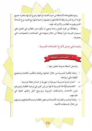 2٧
‫جميع‬‫بتعاون‬‫الوانها‬‫وتنوع‬‫انواعها‬‫ﲢديد‬‫حيﺚ‬‫من‬‫االنشطة‬‫هذﻩ‬‫تنظيم‬‫ويتم‬
‫النشاط‬ ‫نوع‬ ‫ﲢديد‬ ‫مع‬ ‫واحتياجاتها‬ ‫وحجمها‬ ‫المكاناتها‬ ً‫ا‬‫وفق‬ ‫املدرسة‬ ‫أسرة‬ ‫افراد‬
. ‫عليه‬ ‫واالشراف‬ ‫الطالﺐ‬ ‫به‬ ‫يقوم‬ ‫الذي‬
‫على‬ ‫العمل‬ ‫في‬ ‫الطالﺐ‬ ‫دور‬ ‫يكون‬ ‫ان‬ ‫ينبغي‬ ً‫ا‬‫واجب‬ ‫العمل‬ ‫كون‬ ‫من‬ ً‫ا‬‫وانطالق‬
‫التي‬ )‫(اﳉمعيات‬ ‫اﳉماعات‬ ‫في‬ ‫إسهامه‬ ‫خالل‬ ‫من‬ ً‫ال‬‫وفعا‬ ً‫ا‬‫بارز‬ ‫املدرسة‬ ‫مستوى‬
. ‫يختارها‬
: ‫املدرسية‬ ‫اﳉماعات‬ ‫ﻷنواع‬ ‫عرض‬ ‫ياتي‬ ‫وفيما‬
‫الﺜقافية‬ ‫اﳉماعات‬ -1
: ‫منها‬ ‫نخص‬ ‫متنوعة‬ ‫انشطة‬ ‫وتشمل‬
‫وتشجيع‬ ‫املالﺋمة‬ ‫بالكتﺐ‬ ‫ورفدها‬ ‫اﻏناﺋها‬ ‫خالل‬ ‫من‬ ‫املدرسية‬ ‫املكتبة‬ ‫رعاية‬ - ‫أ‬
. ‫ارتيادها‬ ‫على‬ ‫الطلبة‬
. ‫مدرسية‬ ‫مجلة‬ ‫اصدار‬ ‫او‬ ‫شهرية‬ ‫او‬ ‫اسبوعية‬ ‫مدرسية‬ ‫نشرة‬ ‫اصدار‬ - ‫ب‬
‫وتنويرهم‬ ‫الطلبة‬ ‫توجيه‬ ‫في‬ ‫كبير‬ ‫دور‬ ‫من‬ ‫لها‬ ‫ملا‬ ‫املدرسية‬ ‫باإلذاعة‬ ‫االهتمام‬ - ‫جـ‬
‫في‬ ‫العليا‬ ‫والقيم‬ ‫املﺜل‬ ‫وترسيﺦ‬ ‫التربوية‬ ‫والنشاطات‬ ‫االحداث‬ ‫بأبرز‬
.‫نﻔوسهم‬
‫وميولهم‬‫قابلياتهم‬‫وتنمية‬‫الطلبة‬‫بعﺾ‬‫لدى‬‫اﻷدبية‬‫والقدرات‬‫املواهﺐ‬‫رعاية‬ -‫د‬
. ‫اﻷدبية‬ ‫املسابقات‬ ‫خالل‬ ‫من‬
 