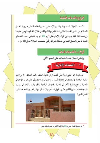 ٤١
‫العامة‬ ‫اخلدمات‬ ‫انواع‬
‫العمل‬ ‫ﺿرورة‬ ‫على‬ ‫خاصة‬ ‫بصورة‬ ‫اإلسالمي‬ ‫والدين‬ ‫السماوية‬ ‫اﻷديان‬ ‫أكدت‬
‫عديدة‬ ‫وهي‬ ‫احلكومة‬ ‫خالل‬ ‫من‬ ‫الدولة‬ ‫بها‬ ‫تضطلع‬ ‫التي‬ ‫اخلدمات‬ ‫تقدﱘ‬ ‫في‬ ‫الصالﺢ‬
‫الذخاﺋر‬ ‫أحﺐ‬ ‫((فليكن‬ ))Ü((*‫علي‬ ‫اإلمام‬ ‫قول‬ ‫في‬ ‫ورد‬ ‫فقد‬ ‫لذا‬ ‫ورﺋيسه‬
. ))‫لك‬ ُ‫ل‬ ِ‫ح‬َ‫ي‬ ‫ال‬ ‫عما‬ ‫بنﻔسك‬ ‫ﱠ‬‫ﺢ‬ ُ‫ش‬َ‫و‬ ‫هواك‬ َ‫ك‬ُ‫ل‬‫فام‬ ‫الصالﺢ‬ ِ‫العمل‬ ُ‫ة‬‫ذخير‬ ‫اليك‬
‫العامة‬ ‫اخلدمات‬ -:‫أوال‬
: ‫اﻵتي‬ ‫النحو‬ ‫على‬ ‫اخلدمات‬ ‫هذﻩ‬ ‫اجمال‬ ‫وميكن‬
: ‫اإلدارية‬ ‫اخلدمات‬ - 1
‫مراجعة‬ ‫اال‬ ‫عليك‬ ‫فما‬ ، ‫اليك‬ ُ‫د‬‫تعو‬ ‫ارض‬ ‫قطعة‬ ‫على‬ ً‫ا‬‫دار‬ ‫تبني‬ ‫ان‬ ‫تريد‬ ‫حني‬
‫االحوال‬ ‫هوية‬ ‫على‬ ‫احلصول‬ ‫تريد‬ ‫وحني‬ ، ‫البناء‬ ‫إجازة‬ ‫الستحصال‬ ‫البلدية‬ ‫داﺋرة‬
‫املدنية‬ ‫واالحوال‬ ‫واﳉوازات‬ ‫البلدية‬ ‫.فدواﺋر‬ ‫املدنية‬ ‫اﻷحوال‬ ‫داﺋرة‬ ‫تراجع‬ ‫املدنية‬
‫خدماتها‬‫تقدم‬‫اخرى‬‫دواﺋر‬‫تذكر‬‫ان‬‫تستطيع‬‫.فهل‬‫للمواطنني‬‫ادارية‬‫خدمات‬‫تقدم‬
‫للمواطنني؟‬
) ‫مصر‬ ‫ﻩ‬ّ‫ال‬‫و‬ ‫عندما‬ ( ‫االشتر‬ ‫ملالك‬ )Ü( ‫علي‬ ‫االمام‬ ‫وصية‬ ‫من‬ *
 