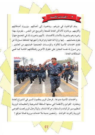 ٤2
: ‫اﻷمنية‬ ‫اخلدمات‬ - 2
‫أصدقاﺋهم‬ ‫،يزورون‬ ‫أعمالهم‬ ‫إلى‬ ‫ويذهبون‬ ،‫دورهم‬ ‫في‬ ‫املواطنون‬ ‫ينام‬
‫بهذا‬ ‫يقومون‬ ، ‫النﻔس‬ ‫عن‬ ‫والترويﺢ‬ ‫للمتعة‬ ‫العامة‬ ‫أالماكن‬ ‫يرتادون‬ ،‫وأقاربهم‬
ً‫ا‬‫جهاز‬ ‫املجتمع‬ ‫في‬ ‫بأن‬ ‫يشعرون‬ ‫ﻷنهم‬ ، ‫واالطمﺌنان‬ ‫باﻷمان‬ ‫يشعرون‬ ‫وهم‬ ‫وﻏيرﻩ‬
‫عن‬ ‫مسﺆولة‬ ‫املختلﻔة‬ ‫وأجهزتها‬ ‫ودواﺋرها‬ ‫الداخلية‬ ‫وزارة‬ ‫بحمايتهم...إنها‬ ‫يقوم‬
، ‫العابﺜني‬ ‫من‬ ‫حلمايتهم‬ ‫املجتمعية‬ ‫واملﺆسسات‬ ‫لﻸفراد‬ ‫اﻷمنية‬ ‫اخلدمات‬ ‫تقدﱘ‬
‫ﲢمي‬ ‫كما‬ ‫اخلاصة‬ ‫وﳑتلكاتهم‬ ‫اﻵخرين‬ ‫حقوق‬ ‫على‬ ‫التجاوز‬ ‫نﻔسه‬ ‫له‬ ‫تسول‬ ‫ومن‬
.‫العامة‬ ‫املمتلكات‬
‫العامة‬ ‫الشوراع‬ ‫في‬ ‫السير‬ ‫ينظمون‬ ‫املرور‬ ‫فرجال‬ ، ‫متنوعة‬ ‫اﻷمنية‬ ‫واخلدمات‬
‫املرورية‬ ‫والتعليمات‬ ‫التشريعية‬ ‫السلطة‬ ‫سنتها‬ ‫التي‬ ‫واﻷنظمة‬ ‫القوانني‬ ‫وينﻔذون‬
‫الﻔوﺿى‬‫لعمﺖ‬‫املرور‬‫رجال‬‫املشاة).ولوال‬‫(حركة‬‫والسابلة‬‫املركبات‬‫سير‬‫لتنظيم‬
‫؟‬ ‫نتوقع‬ ‫فماذا‬ ‫مرورية‬ ‫خدمات‬ ‫بال‬ ‫مدينة‬ ‫ولنتصور‬ . ‫احلوادث‬ ‫وكﺜرت‬ ‫املرورية‬
 