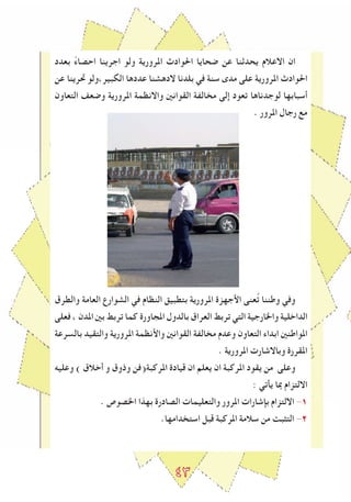 ٤٣
‫بعدد‬ ً‫ء‬‫احصا‬ ‫اجرينا‬ ‫ولو‬ ‫املرورية‬ ‫احلوادث‬ ‫ﺿحايا‬ ‫عن‬ ‫يحدثنا‬ ‫االعالم‬ ‫ان‬
‫عن‬ ‫ﲢرينا‬ ‫الكبير،ولو‬ ‫عددها‬ ‫الدهشنا‬ ‫بلدنا‬ ‫في‬ ‫سنة‬ ‫مدى‬ ‫على‬ ‫املرورية‬ ‫احلوادث‬
‫التعاون‬ ‫وﺿعﻒ‬ ‫املرورية‬ ‫واالنظمة‬ ‫القوانني‬ ‫مخالﻔة‬ ‫إلى‬ ‫تعود‬ ‫لوجدناها‬ ‫أسبابها‬
. ‫املرور‬ ‫رجال‬ ‫مع‬
‫والطرق‬ ‫العامة‬ ‫الشوارع‬ ‫في‬ ‫النظام‬ ‫بتطبيق‬ ‫املرورية‬ ‫اﻷجهزة‬ ‫عنى‬ُ‫ت‬ ‫وطننا‬ ‫وفي‬
‫فعلى‬ ، ‫املدن‬ ‫بني‬ ‫تربﻂ‬ ‫كما‬ ‫املجاورة‬ ‫بالدول‬ ‫العراق‬ ‫تربﻂ‬ ‫التي‬ ‫واخلارجية‬ ‫الداخلية‬
‫بالسرعة‬ ‫والتقيد‬ ‫املرورية‬ ‫واﻷنظمة‬ ‫القوانني‬ ‫مخالﻔة‬ ‫وعدم‬ ‫التعاون‬ ‫ابداء‬ ‫املواطنني‬
. ‫املرورية‬ ‫وباالشارت‬ ‫املقررة‬
‫وعليه‬ ) ‫أخالق‬ ‫و‬ ‫وذوق‬ ‫املركبة(فن‬ ‫قيادة‬ ‫ان‬ ‫يعلم‬ ‫ان‬ ‫املركبة‬ ‫يقود‬ ‫من‬ ‫وعلى‬
: ‫يأتي‬ ‫مبا‬ ‫االلتزام‬
. ‫اخلصوص‬ ‫بهذا‬ ‫الصادرة‬ ‫والتعليمات‬ ‫املرور‬ ‫بﺈشارات‬ ‫االلتزام‬ -1
.‫استخدامها‬ ‫قبل‬ ‫املركبة‬ ‫سالمة‬ ‫من‬ ‫التﺜبﺖ‬ -2
 