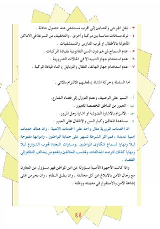 ٤٤
. ‫حادثة‬ ‫حصول‬ ‫عند‬ ‫مستشﻔى‬ ‫اقرب‬ ‫إلى‬ ‫واملصابني‬ ‫اﳉرحى‬ ‫نقل‬ - ٣
‫االماكن‬‫في‬‫السرعة‬‫من‬‫والتخﻔيﻒ‬.‫وأخرى‬‫مركبة‬‫بني‬‫مناسبة‬‫مسافات‬‫ترك‬-٤
. ‫واملستشﻔيات‬ ‫املدارس‬ ‫قرب‬ ‫او‬ ‫باﻷطﻔال‬ ‫املأهولة‬
. ‫املركبات‬ ‫بقيادة‬ ‫القانونية‬ ‫السن‬ ‫دون‬ ‫هم‬ ‫ملن‬ ‫السماح‬ ‫عدم‬ - 5
. ‫الضرورية‬ ‫احلاالت‬ ‫في‬ ‫اال‬ ‫التنبيه‬ ‫جهاز‬ ‫استخدام‬ ‫عدم‬ - ٦
. ‫املركبة‬ ‫قيادة‬ ‫اثناء‬ ) ‫(املوبايل‬ ‫النقال‬ ‫الهاتﻒ‬ ‫جهاز‬ ‫استخدام‬ ‫عدم‬ - ٧
: ‫باالتي‬ ‫االلتزام‬ ‫فعليهم‬ ) ‫املشاة‬ ‫(حركة‬ ‫السابلة‬ ‫اما‬
.‫الشارع‬ ‫فضاء‬ ‫إلى‬ ‫النزول‬ ‫وعدم‬ ‫الرصيﻒ‬ ‫على‬ ‫السير‬ - ‫أ‬
. ‫للعبور‬ ‫املخصصة‬ ‫املناطق‬ ‫من‬ ‫العبور‬ - ‫ب‬
.‫املرور‬ ‫رجل‬ ‫اشارة‬ ‫او‬ ‫الضوﺋية‬ ‫باالشارة‬ ‫االلتزام‬ - ‫جـ‬
. ‫العبور‬ ‫على‬ ‫واالطﻔال‬ ‫السن‬ ‫وكبار‬ ‫املعاقني‬ ‫مساعدة‬ - ‫د‬
‫خدمات‬ ‫هناك‬ ‫وان‬ ، ‫االمنية‬ ‫اخلدمات‬ ‫على‬ ‫واحد‬ ‫مﺜال‬ ‫املرورية‬ ‫اخلدمات‬ ‫ان‬
‫مﻔتوحة‬ ‫وابوابها‬ ، ‫املواطنني‬ ‫حماية‬ ‫على‬ ‫تسهر‬ ‫الشرطة‬ ‫فمراكز‬ ، ‫عديدة‬ ‫امنية‬
ً‫ال‬‫لي‬ ‫الشوارع‬ ‫ﲡوب‬ ‫النجدة‬ ‫،وسيارات‬ ‫املواطنني‬ ‫شكاوى‬ ‫لسماع‬ ‫ونهارا‬ ً‫ال‬‫لي‬
‫إلى‬ ‫النظام‬ ‫يخالﻒ‬ ‫من‬ ‫وتقدم‬ ‫املخالﻔني‬ ‫وﲢاسﺐ‬ ‫املخالﻔات‬ ‫لترصد‬ ‫كذلك‬ ً‫ا‬‫ونهار‬
. ‫القضاء‬
‫التعاون‬ ‫عن‬ ‫مسﺆول‬ ‫فهو‬ ‫املواطن‬ ‫امن‬ ‫عن‬ ‫مسﺆولة‬ ‫اﻷمنية‬ ‫اﻷجهزة‬ ‫كانﺖ‬ ‫واذا‬
‫على‬ ‫يحرص‬ ‫وان‬ ، ‫النظام‬ ‫يطبق‬ ‫وان‬ ، ‫مخالﻔة‬ ‫كل‬ ‫عن‬ ‫باالبالغ‬ ‫اﻷمن‬ ‫رجال‬ ‫مع‬
. ‫ووطنه‬ ‫مدينته‬ ‫في‬ ‫واالستقرار‬ ‫اﻷمن‬ ‫إشاعة‬
 