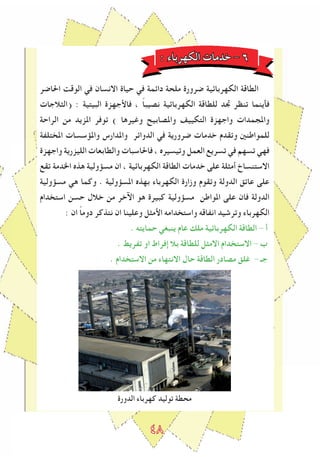 ٤٨
: ‫الكهرباء‬ ‫خدمات‬ - ٦
‫احلاﺿر‬ ‫الوقﺖ‬ ‫في‬ ‫االنسان‬ ‫حياة‬ ‫في‬ ‫داﺋمة‬ ‫ملحة‬ ‫ﺿرورة‬ ‫الكهرباﺋية‬ ‫الطاقة‬
‫(الﺜالجات‬ : ‫البيتية‬ ‫فاﻷجهزة‬ ، ً‫ا‬‫نصيب‬ ‫الكهرباﺋية‬ ‫للطاقة‬ ‫ﲡد‬ ‫تنظر‬ ‫فأينما‬
‫الراحة‬ ‫من‬ ‫املزيد‬ ‫توفر‬ ) ‫وﻏيرها‬ ‫واملصابيﺢ‬ ‫التكييﻒ‬ ‫واجهزة‬ ‫واملجمدات‬
‫املختلﻔة‬ ‫واملﺆسسات‬ ‫واملدارس‬ ‫الدواﺋر‬ ‫في‬ ‫ﺿرورية‬ ‫خدمات‬ ‫وتقدم‬ ‫للمواطنني‬
‫واجهزة‬ ‫الليزرية‬ ‫والطابعات‬ ‫فاحلاسبات‬ ، ‫وتيسيرﻩ‬ ‫العمل‬ ‫تسريع‬ ‫في‬ ‫تسهم‬ ‫فهي‬
‫تقع‬ ‫اخلدمة‬ ‫هذﻩ‬ ‫مسﺆولية‬ ‫ان‬ ، ‫الكهرباﺋية‬ ‫الطاقة‬ ‫خدمات‬ ‫على‬ ‫أمﺜلة‬ ‫االستنساخ‬
‫مسﺆولية‬ ‫هي‬ ‫وكما‬ . ‫املسﺆولية‬ ‫بهذﻩ‬ ‫الكهرباء‬ ‫وزارة‬ ‫وتقوم‬ ‫الدولة‬ ‫عاتق‬ ‫على‬
‫استخدام‬ ‫حسن‬ ‫خالل‬ ‫من‬ ‫اﻵخر‬ ‫هو‬ ‫كبيرة‬ ‫مسﺆولية‬ ‫املواطن‬ ‫على‬ ‫فان‬ ‫الدولة‬
: ‫ان‬ ً‫ا‬‫دوم‬ ‫نتذكر‬ ‫ان‬ ‫وعلينا‬ ‫اﻷمﺜل‬ ‫واستخدامه‬ ‫انﻔاقه‬ ‫وترشيد‬ ‫الكهرباء‬
. ‫حمايته‬ ‫ينبغي‬ ‫عام‬ ‫ملك‬ ‫الكهرباﺋية‬ ‫الطاقة‬ - ‫أ‬
. ‫تﻔريﻂ‬ ‫او‬ ‫إفراط‬ ‫بال‬ ‫للطاقة‬ ‫االمﺜل‬ ‫االستخدام‬ - ‫ب‬
. ‫االستخدام‬ ‫من‬ ‫االنتهاء‬ ‫حال‬ ‫الطاقة‬ ‫مصادر‬ ‫ﻏلق‬ - ‫جـ‬
‫الدورة‬ ‫كهرباء‬ ‫توليد‬ ‫محطة‬
 