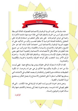 ٥
‫مقدمة‬
‫املتوسطة‬ ‫الﺜالثة‬ ‫للصﻔوف‬ ‫واالجتماعية‬ ‫الوطنية‬ ‫التربية‬ ‫كتﺐ‬ ‫من‬ ‫سلسلة‬ ‫هذﻩ‬
‫إذ‬ ‫اﻷعزاء‬ ‫ناشﺌتنا‬ ‫منها‬ ‫حرم‬ ‫طاملا‬ ‫التي‬ ‫والدميقراطية‬ ‫احلرية‬ ‫من‬ ‫أسس‬ ‫وفق‬ ‫أعدت‬
‫على‬ ‫قدراته‬ ‫استخدام‬ ‫من‬ ‫املتعلم‬ ‫ميكن‬ ‫نحو‬ ‫على‬ ‫املوﺿوعات‬ ‫عرض‬ ‫في‬ ‫راعينا‬
‫ان‬ ‫على‬ ‫التأكيد‬ ‫من‬ ‫والبد‬ ‫فحسﺐ‬ ً‫ا‬‫متلقي‬ ‫ال‬ ‫الدراسية‬ ‫للمادة‬ ‫واملناقشة‬ ‫التحليل‬
‫حال‬ ‫هو‬ ‫كما‬ ‫بذاته‬ ً‫ا‬‫قاﺋم‬ ً‫ا‬‫اختصاص‬ ‫ليس‬ ‫واالجتماعية‬ ‫الوطنية‬ ‫التربية‬ ‫مﻔهوم‬
‫جميع‬ ‫من‬ ‫هومركﺐ‬ ‫وإﳕا‬ ‫واالقتصاد‬ ‫والسياسة‬ ‫واالجتماع‬ ‫واﳉغرافية‬ ‫التاريﺦ‬
‫يعنى‬ ‫فهو‬ ‫أحيانا‬ ‫والعلمية‬ ‫االجتماعية‬ ‫االختصاصات‬ ‫بكل‬ ‫عالقة‬ ‫ذو‬ ‫العلوم‬ ‫هذﻩ‬
‫واحترام‬ ، ً‫ة‬‫وﳑارس‬ ً‫ا‬‫فكر‬ ‫،وبالدميقراطية‬ ‫ومسﺆولياته‬ ‫اإلنسان‬ ‫وحقوق‬ ‫باملواطنة‬
‫واإلقليمية‬ ‫واحلزبية‬ ‫واملذهبية‬ ‫العرقية‬ ‫أنواعه‬ ‫بكل‬ ‫التعصﺐ‬ ‫ونبذ‬ ‫اﻵخر‬ ‫الرأي‬
.‫والعشاﺋرية‬
‫ليسﺖ‬ ‫فهي‬ ، ‫عنها‬ ‫ويدافع‬ ‫بها‬ ‫ويﺆمن‬ ‫حقوقه‬ ‫املواطن‬ ‫يعرف‬ ‫ان‬ ‫اﻷوان‬ ‫ان‬ ‫لقد‬
‫تكون‬ ‫ان‬ ،‫صنا‬ِ‫ر‬ َ‫له.وح‬ ‫حق‬ ‫هي‬ ‫بل‬ ‫احلاكم‬ ‫بها‬ ‫يتكرم‬ ‫مكرمة‬ ‫او‬ ‫احد‬ ‫من‬ ً‫ة‬‫ﱠ‬‫ن‬‫م‬
‫التي‬ ‫االجابات‬ ‫في‬ ‫الطالﺐ‬ ‫يعتمد‬ ‫وان‬ ‫واملناقشة‬ ‫للحوار‬ ‫مﺜيرة‬ ‫نشاطات‬ ‫التطبيقات‬
‫ويستجمع‬‫الﻔكر‬‫يعمل‬‫وان‬‫واالستنتاج‬‫التحليل‬ ‫على‬ ً‫ا‬‫استقراء‬ ‫الطالﺐ‬ ‫يستقريها‬
. ‫اللغوية‬ ‫و‬ ‫العلمية‬ ُ‫ه‬‫ثروت‬
‫قد‬ ‫التي‬ ، ‫الكتاب‬ ‫هذا‬ ‫في‬ ‫الواردة‬ ‫الﺜغرات‬ ‫لسد‬ ‫املدرسني‬ ‫اخوتنا‬ ‫ندعو‬ ‫ونحن‬
‫واﷲ‬ ‫عنها‬ ‫والكشﻒ‬ ‫رصدها‬ ‫إلى‬ ً‫ا‬‫ايض‬ ‫مدعوون‬ ‫،وهم‬ ِ‫ه‬‫تدريس‬ ‫اثناء‬ ‫في‬ ‫لهم‬ ‫تظهر‬
.‫والسداد‬ ‫والتوفيق‬ ‫العون‬ ُ‫ه‬‫نسأل‬
‫املﺆلﻔون‬
 