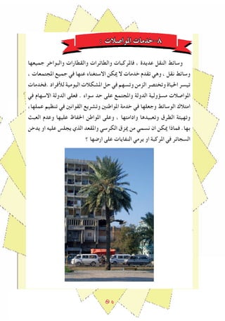 ٥٠
: ‫املواصالت‬ ‫٨-خدمات‬
‫جميعها‬ ‫والبواخر‬ ‫والقطارات‬ ‫والطاﺋرات‬ ‫فاملركبات‬ ، ‫عديدة‬ ‫النقل‬ ‫وساﺋﻂ‬
، ‫املجتمعات‬ ‫جميع‬ ‫في‬ ‫عنها‬ ‫االستغناء‬ ‫ميكن‬ ‫ال‬ ‫خدمات‬ ‫تقدم‬ ‫وهي‬ ، ‫نقل‬ ‫وساﺋﻂ‬
‫.فخدمات‬ ‫لﻸفراد‬ ‫اليومية‬ ‫املشكالت‬ ‫حل‬ ‫في‬ ‫وتسهم‬ ‫الزمن‬ ‫وتختصر‬ ‫احلياة‬ ‫تيسر‬
‫في‬ ‫االسهام‬ ‫الدولة‬ ‫فعلى‬ . ‫سواء‬ ‫حد‬ ‫على‬ ‫واملجتمع‬ ‫الدولة‬ ‫مسﺆولية‬ ‫املواصالت‬
،‫عملها‬ ‫تنظيم‬ ‫في‬ ‫القوانني‬ ‫وتشريع‬ ‫املواطنني‬ ‫خدمة‬ ‫في‬ ‫وجعلها‬ ‫الوساﺋﻂ‬ ‫امتالك‬
‫العبﺚ‬ ‫وعدم‬ ‫عليها‬ ‫احلﻔاظ‬ ‫املواطن‬ ‫وعلى‬ ، ‫وادامتها‬ ‫وتعبيدها‬ ‫الطرق‬ ‫وتهيﺌة‬
‫يدخن‬ ‫او‬ ‫عليه‬ ‫يجلس‬ ‫الذي‬ ‫واملقعد‬ ‫الكرسي‬ ‫ميزق‬ ‫من‬ ‫نسمي‬ ‫ان‬ ‫ميكن‬ ‫فماذا‬ .‫بها‬
‫؟‬ ‫ارﺿها‬ ‫على‬ ‫النﻔايات‬ ‫يرمي‬ ‫او‬ ‫املركبة‬ ‫في‬ ‫السجاﺋر‬
 