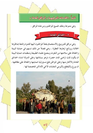 ٥2
) ‫العامة‬ ‫املرافق‬ ( ‫الترفيهية‬ ‫اخلدمات‬ : ً‫ا‬‫ثاني‬
: ‫املرافق‬ ‫هذﻩ‬ ‫ومن‬ ‫املواطنني‬ ‫ﳉميع‬ ‫وملك‬ ‫متنوعة‬ ‫وهي‬
: ‫العامة‬ ‫احلداﺋق‬ -1
‫مبناﻇرها‬ ‫واملتعة‬ ‫للتنزﻩ‬ ‫اليها‬ ‫املواطنون‬ ‫يلجأ‬ ‫واالستجمام‬ ‫للترويﺢ‬ ‫مرافق‬ ‫وهي‬
‫البيﺌة‬ ‫حماية‬ ‫في‬ ‫تسهم‬ ‫ذلك‬ ‫عن‬ ً‫ال‬‫فض‬ ‫وهي‬ ، ‫العطرة‬ ‫ازهارها‬ ‫ورواﺋﺢ‬ ‫اخلالبة‬
‫البيﺌة‬ ‫حماية‬ ‫ومنظمات‬ ‫الطبيعة‬ ‫علماء‬ ‫وينصﺢ‬ ‫التلوث‬ ‫من‬ ‫سالمتها‬ ‫على‬ ‫واحلﻔاظ‬
‫احلداﺋق‬ ‫انشاء‬ ‫الدولة‬ ‫وعلى‬ ‫بنباتاتها‬ ‫تزهو‬ ‫خضراء‬ ‫املدن‬ ‫اراﺿي‬ ‫ثلﺚ‬ ‫يكون‬ ‫ان‬
،‫نظافتها‬ ‫على‬ ‫واحلﻔاظ‬ ‫حمايتها‬ ‫مسﺆولية‬ ‫تقع‬ ‫املواطن‬ ‫وعلى‬ ‫منها‬ ‫واالكﺜار‬ ‫العامة‬
. ‫لها‬ ‫املخصصة‬ ‫االماكن‬ ‫في‬ ‫اال‬ ‫النﻔايات‬ ‫واليرمي‬ ‫واليقطع‬ ‫يزرع‬ ‫ان‬
 