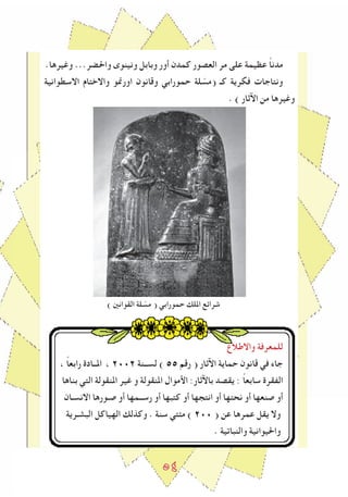 ٥٤
.‫وﻏيرها‬ ...‫واحلضر‬ ‫ونينوى‬ ‫وبابل‬ ‫أور‬ ‫كمدن‬ ‫العصور‬ ‫مر‬ ‫على‬ ‫عظيمة‬ ً‫ا‬‫مدن‬
‫االسطوانية‬ ‫واالختام‬ ‫اورﳕو‬ ‫وقانون‬ ‫حمورابي‬ ‫لة‬ ّ‫(مس‬ ‫كـ‬ ‫فكرية‬ ‫ونتاجات‬
. ) ‫اﻵثار‬ ‫من‬ ‫وﻏيرها‬
) ‫القوانني‬ ‫لة‬ ّ‫مس‬ ( ‫حمورابي‬ ‫امللك‬ ‫شراﺋع‬
‫واالطالع‬ ‫للمعرفة‬
، ً‫ا‬‫رابع‬ ‫املــادة‬ ، 2٠٠2 ‫لســنة‬ ) 55 ‫رقم‬ ( ‫اﻵثار‬ ‫حماية‬ ‫قانون‬ ‫في‬ ‫جاء‬
‫بناها‬ ‫التي‬ ‫املنقولة‬ ‫ﻏير‬ ‫و‬ ‫املنقولة‬ ‫اﻷموال‬ :‫باﻵثار‬ ‫يقصد‬ : ً‫ا‬‫سابع‬ ‫الﻔقرة‬
‫االنسـان‬ ‫صـورها‬ ‫أو‬ ‫رســمها‬ ‫أو‬ ‫كتبها‬ ‫أو‬ ‫انتجها‬ ‫أو‬ ‫نحتها‬ ‫أو‬ ‫صنعها‬ ‫أو‬
‫البشـرية‬ ‫الهياكل‬ ‫وكذلك‬ . ‫سنة‬ ‫مﺌتي‬ ) 2٠٠ ( ‫عن‬ ‫عمرها‬ ‫يقل‬ ‫وال‬
. ‫والنباتية‬ ‫واحليوانية‬
 