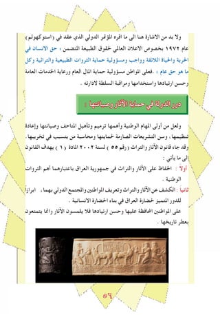 ٥6
)‫(استوكهولم‬ ‫في‬ ‫عقد‬ ‫الذي‬ ‫الدولي‬ ‫املﺆﲤر‬ ‫اقرﻩ‬ ‫ما‬ ‫الى‬ ‫هنا‬ ‫االشارة‬ ‫من‬ ‫بد‬ ‫وال‬
‫في‬ ‫االنسان‬ ‫حق‬ » ‫املتضمن‬ ‫الطبيعة‬ ‫حلقوق‬ ‫العاملي‬ ‫االعالن‬ ‫بخصوص‬ 1٩٧2 ‫عام‬
‫وكل‬ ‫والتراثية‬ ‫الطبيعية‬ ‫الﺜروات‬ ‫حماية‬ ‫ومسﺆولية‬ ‫وواجﺐ‬ ‫الالﺋقة‬ ‫واحلياة‬ ‫احلرية‬
‫العامة‬ ‫اخلدمات‬ ‫ورعاية‬ ‫العام‬ ‫املال‬ ‫حماية‬ ‫مسﺆولية‬ ‫املواطن‬ ‫.فعلى‬ « ‫عام‬ ‫حق‬ ‫هو‬ ‫ما‬
. ‫الدارته‬ ‫السلطة‬ ‫ومراقبة‬ ‫واستخدامها‬ ‫ارتيادها‬ ‫وحسن‬
: ‫وصيانتها‬ ‫اﻵثار‬ ‫حماية‬ ‫في‬ ‫الدولة‬ ‫دور‬
‫وإعادة‬ ‫وصيانتها‬ ‫املتاحﻒ‬ ‫وتأهيل‬ ‫ترميم‬ ‫وأهمها‬ ‫الوطنية‬ ‫املهام‬ ‫أولى‬ ‫من‬ ‫ولعل‬
.‫تخريبها‬ ‫في‬ ‫يتسبﺐ‬ ‫من‬ ‫ومحاسبة‬ ‫حلمايتها‬ ‫الصارمة‬ ‫التشريعات‬ ‫وسن‬ ،‫تنظيمها‬
‫القانون‬ ‫يهدف‬ ) 1( ‫املادة‬ 2٠٠2 ‫لسنة‬ ) 55 ‫(رقم‬ ‫والتراث‬ ‫اﻵثار‬ ‫قانون‬ ‫جاء‬ ‫وقد‬
: ‫يأتي‬ ‫ما‬ ‫الى‬
‫الﺜروات‬ ‫أهم‬ ‫باعتبارهما‬ ‫العراق‬ ‫جمهورية‬ ‫في‬ ‫والتراث‬ ‫اﻵثار‬ ‫على‬ ‫احلﻔاظ‬ : ً‫ال‬‫أو‬
. ‫الوطنية‬
ً‫ا‬‫ابراز‬ ،‫بهما‬‫الدولي‬‫واملجتمع‬‫املواطنني‬‫وتعريﻒ‬‫والتراث‬‫اﻵثار‬‫عن‬‫الكشﻒ‬: ً‫ا‬‫ثاني‬
. ‫االنسانية‬ ‫احلضارة‬ ‫بناء‬ ‫في‬ ‫العراق‬ ‫حلضارة‬ ‫املتميز‬ ‫للدور‬
‫يتمتعون‬ ‫واﳕا‬ ‫اﻵثار‬ ‫يلمسون‬ ‫فال‬ ‫ارتيادها‬ ‫وحسن‬ ‫عليها‬ ‫اﶈافظة‬ ‫املواطنني‬ ‫على‬
. ‫تاريخها‬ ‫بعطر‬
 