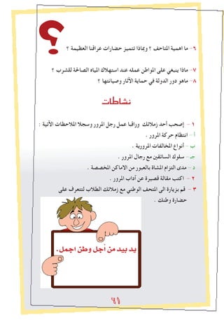 6١6١6١
‫؟‬ ‫العظيمة‬ ‫عراقنا‬ ‫حضارات‬ ‫تتميز‬ ‫ومباذا‬ ‫؟‬ ‫املتاحﻒ‬ ‫اهمية‬ ‫ما‬ -٦
‫؟‬ ‫للشرب‬ ‫الصاحلة‬ ‫املياﻩ‬ ‫استهالك‬ ‫عند‬ ‫عمله‬ ‫املواطن‬ ‫على‬ ‫ينبغي‬ ‫ماذا‬ -٧
‫؟‬ ‫وصيانتها‬ ‫اﻵثار‬ ‫حماية‬ ‫في‬ ‫الدولة‬ ‫دور‬ ‫ماهو‬ -٨


: ‫اﻵتية‬ ‫املالحظات‬ ‫وسجال‬ ‫املرور‬ ‫رجل‬ ‫عمل‬ ‫وراقبا‬ ‫زمالﺋك‬ ‫أحد‬ ‫إصحﺐ‬ - 1
. ‫املرور‬ ‫حركة‬ ‫انتظام‬ - ‫أ‬
. ‫املرورية‬ ‫املخالﻔات‬ ‫أنواع‬ - ‫ب‬
. ‫املرور‬ ‫رجال‬ ‫مع‬ ‫الساﺋقني‬ ‫سلوك‬ - ‫جـ‬
. ‫املخصصة‬ ‫االماكن‬ ‫من‬ ‫بالعبور‬ ‫املشاة‬ ‫التزام‬ ‫مدى‬ - ‫د‬
. ‫املرور‬ ‫آداب‬ ‫عن‬ ‫قصيرة‬ ‫مقالة‬ ‫اكتﺐ‬ - 2
‫على‬ ‫لتتعرف‬ ‫الطالب‬ ‫زمالﺋك‬ ‫مع‬ ‫الوطني‬ ‫املتحﻒ‬ ‫الى‬ ‫بزيارة‬ ‫قم‬ - ٣
. ‫وطنك‬ ‫حضارة‬
6١
.πªLGøWhπLCGøeó«Hój
 