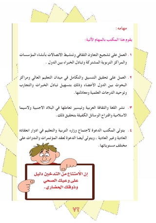 ٧2
:‫مهامه‬
:‫اﻵتية‬ ‫بالمهام‬ ‫المكتﺐ‬ ‫هذا‬ ‫يقوم‬
‫المﺆسسات‬ ‫بأنشاء‬ ‫االتصاالت‬ ‫وتنشيﻂ‬ ‫الﺜقافي‬ ‫التعاون‬ ‫تشجيع‬ ‫على‬ ‫العمل‬ .1
. ‫الدول‬ ‫بين‬ ‫الخبراء‬ ‫وتبادل‬ ‫المشتركة‬ ‫التربوية‬ ‫والمراكز‬
‫ومراكز‬ ‫العالي‬ ‫التعليم‬ ‫ميدان‬ ‫في‬ ‫والتكامل‬ ‫التنسيق‬ ‫تحقيق‬ ‫على‬ ‫العمل‬ .2
‫والتجارب‬ ‫الخبرات‬ ‫تبادل‬ ‫بتسهيل‬ ‫وذلك‬ ‫اﻷعضاء‬ ‫الدول‬ ‫بين‬ ‫البحوث‬
.‫ومعادلتها‬ ‫العلمية‬ ‫الدرجات‬ ‫وتوحيد‬
‫والسيما‬ ‫االجنبية‬ ‫البالد‬ ‫في‬ ‫تعاملها‬ ‫وتيسير‬ ‫العربية‬ ‫والﺜقافة‬ ‫اللغة‬ ‫نشر‬ .٣
.‫ذلك‬ ‫بتحقيق‬ ‫الكﻔيلة‬ ‫الوساﺋل‬ ‫واقتراح‬ ‫االسالمية‬
‫انعقادﻩ‬ ‫ادوار‬ ‫في‬ ‫والتعليم‬ ‫التربية‬ ‫وزارء‬ ‫الجتماع‬ ‫الدعوة‬ ‫المكتﺐ‬ ‫يتولى‬ .٤
‫على‬ ‫والندوات‬ ‫المﺆتمرات‬ ‫لعقد‬ ‫الدعوة‬ ‫أيضا‬ ‫ويتولى‬ ، ‫العادية‬ ‫وﻏير‬ ‫العادية‬
.‫مستوياتها‬ ‫مختلﻒ‬
π«dO ÚNóàdG øe ´Éæàe C’G ¿EG
»ë°üdG ∂«Yh ≈∏Y
.…QÉ°†◊G ∂bhPh
 