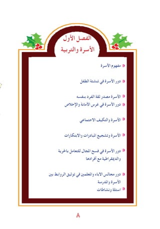 ٨
‫اﻷول‬ ‫الﻔصل‬
‫والتربية‬ ‫اﻷسرة‬
‫اﻷسرة‬ ‫مﻔهوم‬
‫الطﻔل‬ ‫تنشﺌة‬ ‫في‬ ‫اﻷسرة‬ ‫دور‬
‫بنﻔسه‬ ‫الﻔرد‬ ‫ثقة‬ ‫مصدر‬ ‫اﻷسرة‬
‫واإلخالص‬ ‫اﻷمانة‬ ‫ﻏرس‬ ‫في‬ ‫اﻷسرة‬ ‫دور‬
‫االجتماعي‬ ‫والتكيﻒ‬ ‫اﻷسرة‬
‫واالبتكارات‬ ‫املبادرات‬ ‫وتشجيع‬ ‫اﻷسرة‬
‫باحلرية‬ ‫للتعامل‬ ‫املجال‬ ‫فسﺢ‬ ‫في‬ ‫اﻷسرة‬ ‫دور‬
‫أفرادها‬ ‫مع‬ ‫والدميقراطية‬
‫بني‬ ‫الروابﻂ‬ ‫توثيق‬ ‫في‬ ‫واملعلمني‬ ‫االباء‬ ‫مجالس‬ ‫دور‬
‫واملدرسة‬ ‫اﻷسرة‬
‫ونشاطات‬ ‫اسﺌلة‬
 