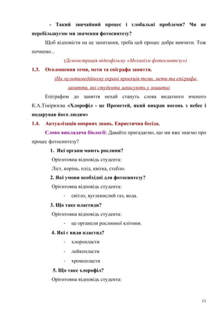 - Такий звичайний процес і глобальні проблеми? Чи не
перебільшуємо ми значення фотосинтезу?
Щоб відповісти на це запитання, треба цей процес добре вивчити. Тож
почнемо...
(Демонстрація відеофільму «Механізм фотосинтезу»)
1.3. Оголошення теми, мети та епіграфа заняття.
(На мультимедійному екрані проекція теми, мети та епіграфа
заняття, які студенти записують у зошити)
Епіграфом до заняття нехай стануть слова видатного вченого
К.А.Тімірязєва «Хлорофіл - це Прометей, який викрав вогонь з небес і
подарував його людям»
1.4. Актуалізація опорних знань. Евристична бесіда.
Слово викладача біології: Давайте пригадаємо, що ми вже знаємо про
процес фотосинтезу?
1. Які органи мають рослини?
Орієнтовна відповідь студента:
Ліст, корінь, плід, квітка, стебло.
2. Які умови необхідні для фотосинтезу?
Орієнтовна відповідь студента:
- світло, вуглекислий газ, вода.
3. Що таке пластиди?
Орієнтовна відповідь студента:
- це органели рослинної клітини.
4. Які є види пластид?
- хлоропласти
- лейкопласти
- хромопласти
5. Що таке хлорофіл?
Орієнтовна відповідь студента:
11
 