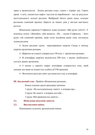 зерна в хромопластах. Зелена рослина годує, одягає і зігріває нас. Горять
дрова в печі, спалюється нафта і вугілля на виробництві – все це результат
життєдіяльності зеленої рослини. Ввібраний багато років назад зеленою
рослиною сонячний промінь зберігся до наших днів у вигляді кам’яного
вугілля.
Винахідник паровоза Стефенсон задав питання: «Що рухає поїзд?». У
відповідь почув: «Звичайно, твій винахід». «Ні, – сказав Стефенсон, – його
рухає той сонячний промінь, який сотні мільйонів років тому поглинула
зелена рослина.
 Зелені рослини здатні перетворювати енергію Сонця в хімічну
енергію органічних речовин.
 Щорічно на планеті утворюється 150 млн. т органічних речовин.
 В атмосферу щорічно виділяється 200 млн. т кисню, необхідного
для всіх живих організмів.
 З кисню у верхніх шарах атмосфери утворюється озон, який
захищає все живе на планеті від згубної дії УФ променів.
 Фотосинтез регулює вміст вуглекислого газу в атмосфері.
ІІІ. Заключний етап. Прийом «Незакінчене речення».
Кожен учасник групи продовжує речення:
1 група : На сьогоднішньому занятті я дізнався про…
2 група: На занятті я відкрив для себе…
3 група: Мої враження від заняття…
3.1. Підведення підсумків заняття.
3.2. Виставлення оцінок.
Оцінювання студентів, аргументація оцінок.
26
 