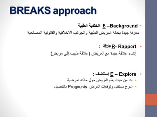 BREAKS approach
•B –Background‫الطبية‬ ‫الخلفية‬
‫المصاحبة‬ ‫والقانونية‬ ‫االخالقية‬ ‫والجوانب‬ ‫الطبية‬ ‫المريض‬ ‫بحالة‬ ‫جيدة‬ ‫معرفة‬
•R- Rapport‫عالقة‬:
‫المريض‬ ‫مع‬ ‫جيدة‬ ‫عالقة‬ ‫إنشاء‬(‫مريض‬ ‫إلى‬ ‫طبيب‬ ‫عالقة‬)
•E – Explore‫إستكشف‬:
•‫المرضية‬ ‫حالته‬ ‫حول‬ ‫المريض‬ ‫يعلم‬ ‫حيث‬ ‫من‬ ‫إبدأ‬
•‫المرض‬ ‫وتوقعات‬ ‫مستقبل‬ ‫اشرح‬Prognosis‫بالتفصيل‬
 