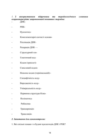 1. З використанням підручника та термінологічного словника
охарактеризуйте запропоновані поняття і терміни:
- ДНК-
- РНК-
- Нуклеотид-
- Комплементарні азотисті основи-
- Реплікація ДНК-
- Репарація ДНК- -
- Структурний ген-
- Генетичний код-
- Кодон (триплет)-
- Смисловий кодон-
- Нонсенс-кодон (термінальний)--
- Специфічність коду-
- Виродженість коду-
- Універсальність коду-
- Первинна структура білка-
- Поліпептид-
- Рибосома-
- Транскрипція-
- Трансляція-
2. Запитання для самоконтролю:
1. Які спільні ознаки є в будові нуклеотидів ДНК і РНК?
14
 