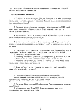 12. З якою властивістю генетичного коду пов'язане перевищення кількості
кодонів над кількістю амінокислот?
3.Розв'язати задачі та вправи.
1. В одній з ділянок молекули ДНК, що складається з 1818 нуклеотидів,
закодовано три білки однакової довжини. Скільки амінокислотних залишків
має кожний з цих білків?
2. Скільки нуклеотидів входить до складу ділянки молекули ДНК, в якій
послідовно закодовано інформацію про 4 білки, кожний з яких має 100
амінокислотних залишків?
3. Молекула ДНК містить у своєму складі 20% тиміну. Який відсотковий
вміст інших азотистих основ у цій молекулі?
4. Скільки залишків дезоксирибози має молекула ДНК, до складу якої
входить п'ять тисяч залишків молекул аденіну і дев'ять тисяч залишків молекул
цитозину?
5. Для синтезу однієї молекули нуклеїнової кислоти клітина витратила 30
тисяч нуклеотидів, серед яких частка тимінового становить 20%. Вкажіть:
A. Назву цієї нуклеїнової кислоти.
Б. Довжину її молекули (довжина одного нуклеотиду становить 0,34 нм),
B. Відсоткове співвідношення між азотистими основами в ній.
Г. Кількість амінокислот, що містяться в кожному з білків. Якщо в ній
закодовано 5 білків однакової довжини.
6. З чим пов'язано те, що клітини кришталика ока синтезують білок
кристалін, а епідермісу - кератин?
7. Поліпептидний ланцюг складається з таких амінокислот:
валин - лейцин - гістидин - серин - ізолейцин. Яка послідовність
нуклеотидів у ланцюзі ДНК, що кодує даний білок?

8. До складу білка входить 800 амінокислот. Яка довжина гена, що кодує
даний білок?
9. Молекулярна маса білка 9000. Визначте довжину гена, якщо
молекулярна маса амінокислоти - 100.
16
 