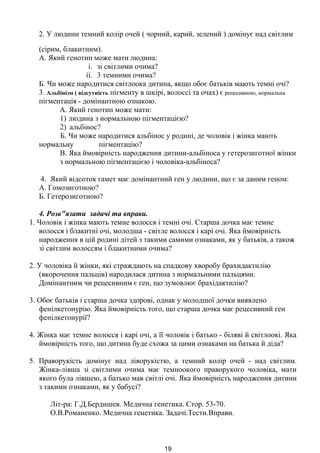 -
2. У людини темний колір очей ( чорний, карий, зелений ) домінує над світлим
(сірим, блакитним).
А. Який генотип може мати людина:
i. зі світлими очима?
ii. 3 темними очима?
Б. Чи може народитися світлоока дитина, якщо обоє батьків мають темні очі?
3. Альбінізм ( відсутність пігменту в шкірі, волоссі та очах) є рецесивною, нормальна
пігментація - домінантною ознакою.
А. Який генотип може мати:
1) людина з нормальною пігментацією?
2) альбінос?
Б. Чи може народитися альбінос у родині, де чоловік і жінка мають
нормальну пігментацію?
В. Яка ймовірність народження дитини-альбіноса у гетерозиготної жінки
з нормальною пігментацією і чоловіка-альбіноса?
4. Який відсоток гамет має домінантний ген у людини, що є за даним геном:
А. Гомозиготною?
Б. Гетерозиготною?
4. Розв"язати задачі та вправи.
1. Чоловік і жінка мають темне волосся і темні очі. Старша дочка має темне
волосся і блакитні очі, молодша - світле волосся і карі очі. Яка ймовірність
народження в цій родині дітей з такими самими ознаками, як у батьків, а також
зі світлим волоссям і блакитними очима?
2. У чоловіка й жінки, які страждають на спадкову хворобу брахидактилію
(вкорочення пальців) народилася дитина з нормальними пальцями.
Домінантним чи рецесивним є ген, що зумовлює брахідактилію?
3. Обоє батьків і старша дочка здорові, однак у молодшої дочки виявлено
фенілкетонурію. Яка ймовірність того, що старша дочка має рецесивний ген
фенілкетонурії?
4. Жінка має темне волосся і карі очі, а її чоловік і батько - біляві й світлоокі. Яка
ймовірність того, що дитина буде схожа за цими ознаками на батька й діда?
5. Праворукість домінує над ліворукістю, а темний колір очей - над світлим.
Жінка-лівша зі світлими очима має темноокого праворукого чоловіка, мати
якого була лівшею, а батько мав світлі очі. Яка ймовірність народження дитини
з такими ознаками, як у бабусі?
Літ-ра: Г.Д.Бердишев. Медична генетика. Стор. 53-70.
О.В.Романенко. Медична генетика. Задачі.Тести.Вправи.
19
 