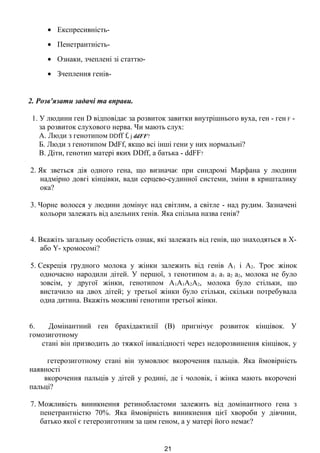 • Експресивність-
• Пенетрантність-
• Ознаки, зчеплені зі статтю-
• Зчеплення генів-
2. Розв'язати задачі та вправи.
1. У людини ген D відповідає за розвиток завитки внутрішнього вуха, ген - ген F -
за розвиток слухового нерва. Чи мають слух:
А. Люди з генотипом DDff f, j ddFF?
Б. Люди з генотипом DdFf, якщо всі інші гени у них нормальні?
В. Діти, генотип матері яких DDff, а батька - ddFF?
2. Як зветься дія одного гена, що визначає при синдромі Марфана у людини
надмірно довгі кінцівки, вади серцево-судинної системи, зміни в кришталику
ока?
3. Чорне волосся у людини домінує над світлим, а світле - над рудим. Зазначені
кольори залежать від алельних генів. Яка спільна назва генів?
4. Вкажіть загальну особистість ознак, які залежать від генів, що знаходяться в X-
або Y- хромосомі?
5. Секреція грудного молока у жінки залежить від генів А1 і А2. Троє жінок
одночасно народили дітей. У першої, з генотипом а1 а1 а2 а2, молока не було
зовсім, у другої жінки, генотипом А1А1А2А2, молока було стільки, що
вистачило на двох дітей; у третьої жінки було стільки, скільки потребувала
одна дитина. Вкажіть можливі генотипи третьої жінки.
6. Домінантний ген брахідактилії (В) пригнічує розвиток кінцівок. У
гомозиготному
стані він призводить до тяжкої інвалідності через недорозвинення кінцівок, у
гетерозиготному стані він зумовлює вкорочення пальців. Яка ймовірність
наявності
вкорочення пальців у дітей у родині, де і чоловік, і жінка мають вкорочені
пальці?
7. Можливість виникнення ретинобластоми залежить від домінантного гена з
пенетрантністю 70%. Яка ймовірність виникнення цієї хвороби у дівчини,
батько якої є гетерозиготним за цим геном, а у матері його немає?
21
 