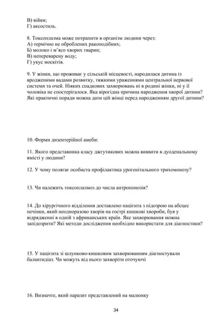 В) війки;
Г) аксостиль.
8. Токсоплазма може потрапити в організм людини через:
А) термічно не оброблених ракоподібних;
Б) молоко і м’ясо хворих тварин;
В) непереварену воду;
Г) укус москітів.
9. У жінки, що проживає у сільській місцевості, народилася дитина із
вродженими вадами розвитку, тяжкими ураженнями центральної нервової
системи та очей. Ніяких спадкових захворювань ні в родині жінки, ні у ії
чоловіка не спостерігалося. Яка вірогідна причина народження хворої дитини?
Які практичні поради можна дати цій жінці перед народженням другої дитини?
10. Форми дизентерійної амеби:
11. Якого представника класу джгутикових можна виявити в дуоденальному
вмісті у людини?
12. У чому полягає особиста профілактика урогенітального трихомонозу?
13. Чи належить токсоплазмоз до числа антропонозів?
14. До хірургічного відділення доставлено пацієнта з підозрою на абсцес
печінки, який неодноразово хворів на гострі кишкові хвороби, був у
відрядженні в одній з африканських країн. Яке захворювання можна
запідозрити? Які методи дослідження необхідно використати для діагностики?
15. У пацієнта зі шлунково-кишковим захворюванням діагностували
балантидіаз. Чи можуть від нього захворіти оточуючі
16. Визначте, який паразит представлений на малюнку
34
 
