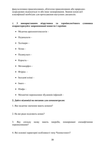 факультативно-трансміссивних, облігатно-трансмісивних або природно-
осередкових відноситься те або інше захворювання. Знання основ цієї
класифікації необхідне для проходження наступних дисциплін.
1. 3 використанням підручника та термінологічного словника
охарактеризуйте запропоновані поняття і терміни:
• Медична арахноентомологія –
• Педипальти –
• Хеліцери –
• Хітин –
• Педикульоз –
• Короста –
• Метаморфоз –
• Фтіріаз -
• Іксодові кліщі –
• Імаго –
• Німфа –
• Механічні переносники збудників інфекцій –
2. Дайте відповіді на питання для самоконтролю:
1. Яке медичне значення мають комахи?
2. На які ряди поділяють комах?
3. Яку спільну назву мають хвороби, поширювані специфічними
переносниками?
4. Які основні характерні особливості типу Членистоногі?
39
 