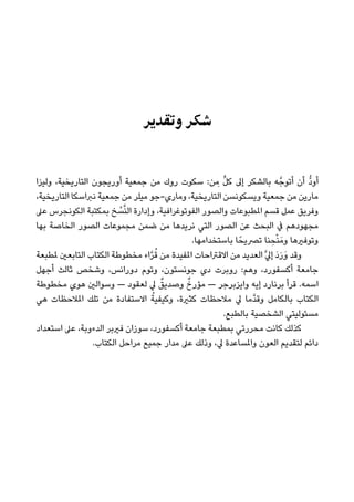 ‫وﺗﻘﺪﻳﺮ‬ ‫ﺷﻜﺮ‬
‫وﻟﻴﺰا‬ ،‫اﻟﺘﺎرﻳﺨﻴﺔ‬ ‫أورﻳﺠﻮن‬ ‫ﺟﻤﻌﻴﺔ‬ ‫ﻣﻦ‬ ‫روك‬ ‫ﺳﻜﻮت‬ :‫ﻦ‬ ِ‫ﻣ‬ ‫ﱟ‬‫ﻞ‬‫ﻛ‬ ‫إﱃ‬ ‫ﺑﺎﻟﺸﻜﺮ‬ ‫ﻪ‬‫أﺗﻮﺟﱠ‬ ‫أن‬ ‫ﱡ‬‫د‬‫أو‬
،‫اﻟﺘﺎرﻳﺨﻴﺔ‬ ‫ﻧﱪاﺳﻜﺎ‬ ‫ﺟﻤﻌﻴﺔ‬ ‫ﻣﻦ‬ ‫ﻣﻴﻠﺮ‬ ‫وﻣﺎري-ﺟﻮ‬ ،‫اﻟﺘﺎرﻳﺨﻴﺔ‬ ‫وﻳﺴﻜﻮﻧﺴﻦ‬ ‫ﺟﻤﻌﻴﺔ‬ ‫ﻣﻦ‬ ‫ﻣﺎرﻳﻦ‬
‫ﻋﲆ‬ ‫اﻟﻜﻮﻧﺠﺮس‬ ‫ﺑﻤﻜﺘﺒﺔ‬ ‫ﺦ‬ ْ‫ﺴ‬‫ﱠ‬‫ﻨ‬‫اﻟ‬ ‫وإدارة‬ ،‫اﻟﻔﻮﺗﻮﻏﺮاﻓﻴﺔ‬ ‫واﻟﺼﻮر‬ ‫املﻄﺒﻮﻋﺎت‬ ‫ﻗﺴﻢ‬ ‫ﻋﻤﻞ‬ ‫وﻓﺮﻳﻖ‬
‫ﺑﻬﺎ‬ ‫اﻟﺨﺎﺻﺔ‬ ‫اﻟﺼﻮر‬ ‫ﻣﺠﻤﻮﻋﺎت‬ ‫ﺿﻤﻦ‬ ‫ﻣﻦ‬ ‫ﻧﺮﻳﺪﻫﺎ‬ ‫اﻟﺘﻲ‬ ‫اﻟﺼﻮر‬ ‫ﻋﻦ‬ ‫اﻟﺒﺤﺚ‬ ‫ﰲ‬ ‫ﻣﺠﻬﻮدﻫﻢ‬
.‫ﺑﺎﺳﺘﺨﺪاﻣﻬﺎ‬ ‫ﺎ‬ً‫ﺗﴫﻳﺤ‬ ‫ﻨﺎ‬ ِ‫ﺤ‬ْ‫ﻨ‬َ‫وﻣ‬ ‫وﺗﻮﻓريﻫﺎ‬
‫ملﻄﺒﻌﺔ‬ ‫اﻟﺘﺎﺑﻌني‬ ‫اﻟﻜﺘﺎب‬ ‫ﻣﺨﻄﻮﻃﺔ‬ ‫اء‬‫ﱠ‬‫ﺮ‬ُ‫ﻗ‬ ‫ﻣﻦ‬ ‫املﻔﻴﺪة‬ ‫اﻻﻗﱰاﺣﺎت‬ ‫ﻣﻦ‬ ‫اﻟﻌﺪﻳﺪ‬‫ﱠ‬‫ﱄ‬‫إ‬ َ‫د‬َ‫ر‬َ‫و‬ ‫وﻗﺪ‬
‫أﺟﻬﻞ‬ ‫ﺛﺎﻟﺚ‬ ‫وﺷﺨﺺ‬ ،‫دوراﻧﺲ‬ ‫وﺗﻮم‬ ،‫ﺟﻮﻧﺴﺘﻮن‬ ‫دي‬ ‫روﺑﺮت‬ :‫وﻫﻢ‬ ،‫أﻛﺴﻔﻮرد‬ ‫ﺟﺎﻣﻌﺔ‬
‫ﻣﺨﻄﻮﻃﺔ‬ ‫ﻫﻮي‬ ‫وﺳﻮاﻟني‬ — ‫ﻟﻌﻘﻮد‬ ‫ﱄ‬ ٌ‫وﺻﺪﻳﻖ‬ ٌ‫ﻣﺆرخ‬ — ‫واﻳﺰﺑﺮﺟﺮ‬ ‫إﻳﻪ‬ ‫ﺑﺮﻧﺎرد‬ ‫ﻗﺮأ‬ .‫اﺳﻤﻪ‬
‫ﻫﻲ‬ ‫املﻼﺣﻈﺎت‬ ‫ﺗﻠﻚ‬ ‫ﻣﻦ‬ ‫اﻻﺳﺘﻔﺎدة‬ ُ‫وﻛﻴﻔﻴﺔ‬ ،‫ﻛﺜرية‬ ‫ﻣﻼﺣﻈﺎت‬ ‫ﱄ‬ ‫ﱠﻣﺎ‬‫ﺪ‬‫وﻗ‬ ‫ﺑﺎﻟﻜﺎﻣﻞ‬ ‫اﻟﻜﺘﺎب‬
.‫ﺑﺎﻟﻄﺒﻊ‬ ‫اﻟﺸﺨﺼﻴﺔ‬ ‫ﻣﺴﺌﻮﻟﻴﺘﻲ‬
‫اﺳﺘﻌﺪاد‬ ‫ﻋﲆ‬ ،‫اﻟﺪءوﺑﺔ‬ ‫ﻓريﺑﺮ‬ ‫ﺳﻮزان‬ ،‫أﻛﺴﻔﻮرد‬ ‫ﺟﺎﻣﻌﺔ‬ ‫ﺑﻤﻄﺒﻌﺔ‬ ‫ﻣﺤﺮرﺗﻲ‬ ‫ﻛﺎﻧﺖ‬ ‫ﻛﺬﻟﻚ‬
.‫اﻟﻜﺘﺎب‬ ‫ﻣﺮاﺣﻞ‬ ‫ﺟﻤﻴﻊ‬ ‫ﻣﺪار‬ ‫ﻋﲆ‬ ‫وذﻟﻚ‬ ،‫ﱄ‬ ‫واملﺴﺎﻋﺪة‬ ‫اﻟﻌﻮن‬ ‫ﻟﺘﻘﺪﻳﻢ‬ ‫داﺋﻢ‬
 