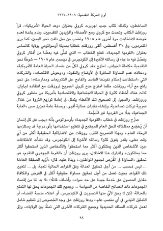 ١٩١٧–١٩٠٨ :‫اﻟﺘﻘﺪﻣﻴﺔ‬ ‫اﻟﺤﺮﻛﺔ‬ ‫أوج‬
‫ﻗﺮأ‬ .«‫اﻷﻣﺮﻳﻜﻴﺔ‬ ‫اﻟﺤﻴﺎة‬ ‫»وﻋﺪ‬ ‫ﺑﻌﻨﻮان‬ ‫ﻛﺮوﱄ‬ ‫ﻟﻬﺮﺑﺮت‬ ‫ﺟﺪﻳﺪ‬ ‫ﻛﺘﺎب‬ ‫وﻛﺬﻟﻚ‬ ،‫اﻟﺴﺎﺧﻄني‬
‫ﻟﻌﺪم‬ ‫ﺑﺸﺪة‬ ‫وﻧﺪم‬ .‫اﻟﺘﻘﺪﻣﻴني‬ ‫واملﺆﻳﺪﻳﻦ‬ ‫اﻷﺻﺪﻗﺎء‬ ‫وﻣﻊ‬ ‫ﻛﺮوﱄ‬ ‫ﻣﻊ‬ ‫وﺗﺤﺪث‬ ‫اﻟﻜﺘﺎب‬ ‫روزﻓﻠﺖ‬
‫ﻳﺮى‬ ‫ﻛﻤﺎ‬ ،‫اﻟﻴﻤني‬ ‫ﻧﺤﻮ‬ ‫ﺗﺎﻓﺖ‬ ‫ﻣﻴﻞ‬ ‫ﻣﻦ‬ ‫وﻏﻀﺐ‬ ١٩٠٨ ‫ﻋﺎم‬ ‫أﺧﺮى‬ ‫ﻣﺮة‬ ‫اﻻﻧﺘﺨﺎﺑﺎت‬ ‫ﺧﻮﺿﻪ‬
‫ﻛﺎﻧﺴﺎس‬ ‫ﺑﻮﻻﻳﺔ‬ ‫أوﺳﻮاﺗﻮﻣﻲ‬ ‫ﺑﻤﺪﻳﻨﺔ‬ ‫ًﺎ‬‫ﺑ‬‫ﺧﻄﺎ‬ ‫روزﻓﻠﺖ‬ ‫أﻟﻘﻰ‬ ،‫أﻏﺴﻄﺲ‬ ٣١ ‫وﰲ‬ .‫املﺘﻤﺮدون‬
‫ﻛﺮوﱄ‬ ‫أﻓﻜﺎر‬ ‫ﻣﻦ‬ ‫ﺎ‬ ً‫ﺑﻌﻀ‬ ‫ﻓﻴﻪ‬ ‫ﻰ‬‫ﱠ‬‫ﻨ‬‫ﺗﺒ‬ ‫اﻟﺬي‬ — ‫اﻟﺨﻄﺎب‬ ‫ﻗﻄﻊ‬ .«‫اﻟﺠﺪﻳﺪة‬ ‫»اﻟﻘﻮﻣﻴﺔ‬ ‫ﺑﻌﻨﻮان‬
‫ﻧﺤﻮ‬ ‫ﺎ‬ً‫ﻃ‬‫ﺷﻮ‬ — ١٩٠٨ ‫ﻋﺎم‬ ‫دﻳﺴﻤﱪ‬ ‫ﰲ‬ ‫اﻟﻜﻮﻧﺠﺮس‬ ‫إﱃ‬ ‫اﻷﺧرية‬ ‫رﺳﺎﻟﺘﻪ‬ ‫ﰲ‬ ‫ﺟﺎء‬ ‫ﻣﺎ‬ ‫ﻓﻴﻪ‬ َ‫ﻞ‬ ‫ﱠ‬‫وﻓﺼ‬
«‫اﻷﻣﺮﻳﻜﻴﺔ‬ ‫اﻟﻌﺎﻣﺔ‬ ‫اﻟﺤﻴﺎة‬ ‫»ﻓﺴﺎد‬ ‫ﻣﻦ‬ ‫ﱟ‬‫ﻞ‬‫ﻟﻜ‬ ‫ﻛﺮوﱄ‬ ‫ﻧﻘﺪ‬ ‫اﻣﺘﺰج‬ .‫اﻟﺠﻮاﻧﺐ‬ ‫ﻣﻜﺘﻤﻠﺔ‬ ‫اﻟﺘﻘﺪﻣﻴﺔ‬
‫واﻟﴩﻛﺎت‬ ،«‫اﻻﻗﺘﺼﺎد‬ ‫و»وﺣﻮش‬ «‫واﻟﻨﻔﻮذ‬ ‫اﻷوﺿﺎع‬ ‫ﰲ‬ ‫اﻟﺴﺎﻓﺮة‬ ‫املﺴﺎواة‬ ‫ﻋﺪم‬ ‫و»ﺣﺎﻻت‬
‫ﻧﺤﻮ‬ ‫ﻋﲆ‬ ‫وﻣﻤﺎرﺳﺘﻪ«؛‬ ‫اﻟﺘﴩﻳﻌﺎت‬ ‫ﻋﲆ‬ ‫واﻟﻔﺎدح‬ ‫اﻟﻔﺎﺳﺪ‬ ‫ﻧﻔﻮذﻫﺎ‬ ‫إﺣﻜﺎم‬ ‫»اﺳﺘﻄﺎﻋﺖ‬ ‫اﻟﺘﻲ‬
.‫ﻟﱪاﻳﺎن‬ ‫اﻧﺘﻘﺎده‬ ‫ﻣﻊ‬ ‫ﻟﺮوزﻓﻠﺖ‬ ‫اﻟﴫﻳﺢ‬ ‫ﻛﺮوﱄ‬ ‫ﻣﺪح‬ ‫اﻣﺘﺰج‬ ‫ﻣﺜﻠﻤﺎ‬ ،‫روزﻓﻠﺖ‬ ‫آراء‬ ‫ﻣﻊ‬ ‫راﺋﻊ‬
‫ﻛﺮوﱄ‬ ‫ﻣﻨﻈﻮر‬ ‫ﻣﻦ‬ ‫ﺑﺄﻣﺮﻳﻜﺎ‬ ‫واﻻﻗﺘﺼﺎدﻳﺔ‬ ‫اﻻﺟﺘﻤﺎﻋﻴﺔ‬ ‫اﻟﺤﻴﺎة‬ ‫ﰲ‬ ‫ﻛﺜرية‬ ‫أﺧﻄﺎء‬ ‫ﻫﻨﺎك‬ ‫ﻛﺎﻧﺖ‬
‫ﺧﻼل‬ ‫ﻣﻦ‬ ‫اﻟﺜﺮوة‬ ‫ﺗﻮزﻳﻊ‬ ‫إﻋﺎدة‬ ‫ﰲ‬ ‫ﻳﺘﻤﺜﻞ‬ ‫اﻷﺧﻄﺎء‬ ‫ﺗﻠﻚ‬ ‫ﺗﺼﺤﻴﺢ‬ ‫إﱃ‬ ‫واﻟﺴﺒﻴﻞ‬ .‫وروزﻓﻠﺖ‬
‫»اﻟﻐﺎﻳﺔ‬ ‫ﺣﺲ‬ ‫ﺗﻌﺰﻳﺰ‬ ‫ﻋﺎﻣﺔ‬ ‫وﺑﺼﻔﺔ‬ ،‫أﻗﻮى‬ ‫ﻋﻤﺎﻟﻴﺔ‬ ‫ﻧﻘﺎﺑﺎت‬ ‫وإﻧﺸﺎء‬ ،‫ﺗﺼﺎﻋﺪﻳﺔ‬ ‫ﺗﺮﻛﺎت‬ ‫ﴐﻳﺒﺔ‬
.‫ﻤﺔ‬‫ﻠﺠﱠ‬ُ‫مل‬‫ا‬ ‫ﻏري‬ ‫اﻟﻔﺮدﻳﺔ‬ ‫ﻣﻦ‬ ً‫ﺑﺪﻻ‬ «‫اﻟﺠﻤﺎﻋﻴﺔ‬
‫إﻧﺴﺎن‬ ‫ﻛﻞ‬ ‫ﻋﲆ‬ ‫»ﻳﺠﺐ‬ ‫ﺑﺄﻧﻪ‬ ‫ﺑﺄوﺳﻮاﺗﻮﻣﻲ‬ «‫اﻟﺠﺪﻳﺪة‬ ‫»اﻟﻘﻮﻣﻴﺔ‬ ‫ﺧﻄﺎب‬ ‫ﰲ‬ ‫روزﻓﻠﺖ‬ ‫ح‬‫ﴏﱠ‬
‫ﻳﺴﺘﻠﺰﻣﻬﺎ‬ ‫ﻗﺪ‬ ‫درﺟﺔ‬ ‫ﺑﺄي‬ ‫اﺳﺘﺨﺪاﻣﻬﺎ‬ ‫ﺗﻨﻈﻴﻢ‬ ‫ﰲ‬ ‫ﻟﻠﻤﺠﺘﻤﻊ‬ ‫اﻟﻌﺎم‬ ‫ﻟﻠﺤﻖ‬ ‫ﻣﻤﺘﻠﻜﺎﺗﻪ‬ ‫ﻊ‬ ِ‫ُﺨﻀ‬‫ﻳ‬ ‫أن‬
‫أي‬ ‫ﻣﻦ‬ ‫أﻛﺜﺮ‬ ‫اﻟﺤﻘﻴﻘﻴﺔ‬ ‫اﻻﺷﱰاﻛﻴﺔ‬ ‫ﻣﻦ‬ ‫روزﻓﻠﺖ‬ ‫اﻗﱰب‬ ‫اﻟﺘﴫﻳﺢ‬ ‫وﺑﻬﺬا‬ «.‫اﻟﻌﺎم‬ ‫اﻟﺮﺧﺎء‬
‫اﻻﺧﺘﻼﻓﺎت‬ ‫ﻧﺸﺄت‬ ‫وﻗﺪ‬ .‫اﻟﻜﻮﻧﺠﺮس‬ ‫إﱃ‬ ‫اﻷﺧرية‬ ‫رﺳﺎﻟﺘﻪ‬ ‫ًا‬‫ري‬‫ﻛﺜ‬ ‫ﻳﻔﻮق‬ ‫ﺑﻘﺪر‬ ،‫ﻣﴣ‬ ‫وﻗﺖ‬
‫أﻛﺜﺮ‬ ‫اﺳﺘﺤﻘﻮا‬ ‫اﻟﺬﻳﻦ‬ ‫واﻷﺷﺨﺎص‬ ‫اﺳﺘﺤﻘﻮا‬ ‫ﻣﻤﺎ‬ ‫أﻛﺜﺮ‬ ‫ﻳﻤﺘﻠﻜﻮن‬ ‫اﻟﺬﻳﻦ‬ ‫اﻷﺷﺨﺎص‬ ‫»ﺑني‬
‫ﻫﻮ‬ «‫ﻟﻠﺘﻘﺪم‬ ‫اﻟﺠﻮﻫﺮي‬ ‫»اﻟﴩط‬ ‫أن‬ ‫روزﻓﻠﺖ‬ ‫ﻳﺮى‬ ،‫اﻻﺧﺘﻼل‬ ‫ﻫﺬا‬ ‫وﻟﺘﺪارك‬ «.‫ﻳﻤﺘﻠﻜﻮن‬ ‫ﻣﻤﺎ‬
‫اﻟﻌﺎدﻟﺔ‬ ‫اﻟﺼﻔﻘﺔ‬ ‫»أؤﻳﺪ‬ :‫ﻗﺎل‬ ،‫ﻋﻠﻴﻪ‬ ً‫ء‬‫وﺑﻨﺎ‬ «.‫املﻮاﻃﻨني‬ ‫ﻟﺠﻤﻴﻊ‬ ‫ص‬َ‫ﺮ‬ُ‫اﻟﻔ‬ ‫ﰲ‬ ‫»املﺴﺎواة‬ ‫ﺗﺤﻘﻴﻖ‬
‫ﻟﺘﻐﻴري‬ … ‫ﺑﻞ‬ ،‫ﻟﻠﻌﺒﺔ‬ ‫اﻟﺤﺎﻟﻴﺔ‬ ‫اﻟﻘﻮاﻋﺪ‬ ‫وﻓﻖ‬ ‫اﻟﻌﺪاﻟﺔ‬ ‫ﺗﺤﻘﻴﻖ‬ ‫أﺟﻞ‬ ‫ﻣﻦ‬ … ‫ﻓﺤﺴﺐ‬ ‫ﻟﻴﺲ‬ …
‫واملﻜﺎﻓﺎة‬ ‫اﻟﻔﺮص‬ ‫ﰲ‬ ‫أﻛﺜﺮ‬ ‫ﺣﻘﻴﻘﻴﺔ‬ ‫ﻣﺴﺎواة‬ ‫ﺗﺤﻘﻴﻖ‬ ‫أﺟﻞ‬ ‫ﻣﻦ‬ ‫ﺗﻌﻤﻞ‬ ‫ﺑﺤﻴﺚ‬ ‫اﻟﻘﻮاﻋﺪ‬ ‫ﺗﻠﻚ‬
‫إﻗﺼﺎء‬ ‫ﻣﻦ‬ ‫ﻟﻨﺎ‬ ‫ﺑﺪ‬ ‫»ﻻ‬ : ً‫ﻗﺎﺋﻼ‬ ‫وأﺿﺎف‬ «.‫ﺳﻮاء‬ ‫ﺣﺪ‬ ‫ﻋﲆ‬ ‫ﺟﻴﺪة‬ ‫ﺧﺪﻣﺔ‬ ‫ﻋﲆ‬ ‫اﻟﺤﺼﻮل‬ ‫ﻣﻘﺎﺑﻞ‬
‫اﻟﺘﻤﺘﻊ‬ ‫ﻟﻬﺎ‬ ‫ﻳﺤﻖ‬ ‫املﺠﻤﻮﻋﺎت‬ ‫ﺗﻠﻚ‬ ‫وﺟﻤﻴﻊ‬ … ‫اﻟﺴﻴﺎﺳﺔ‬ ‫ﻣﻦ‬ ‫اﻟﺨﺎﺻﺔ‬ ‫املﺼﺎﻟﺢ‬ ‫ذات‬ ‫املﺠﻤﻮﻋﺎت‬
‫أو‬ ،‫اﻟﻘﻀﺎء‬ ‫ﻣﻨﺼﺔ‬ ‫اﻋﺘﻼء‬ ‫أو‬ ،‫اﻟﻜﻮﻧﺠﺮس‬ ‫ﰲ‬ ‫اﻟﺘﺼﻮﻳﺖ‬ ‫ﻣﻨﻬﺎ‬ ‫ﻷيﱟ‬ ‫ﻳﺤﻖ‬ ‫ﻻ‬ ‫ﻟﻜﻦ‬ ،‫ﺑﺎﻟﻌﺪاﻟﺔ‬
‫ﺷﺎﻣﻞ‬ ‫ﺗﻨﻈﻴﻢ‬ ‫إﱃ‬ ‫اﻟﺨﺼﻮص‬ ‫وﺟﻪ‬ ‫ﻋﲆ‬ ‫روزﻓﻠﺖ‬ ‫ودﻋﺎ‬ «.‫ﻋﺎم‬ ‫ﻣﻨﺼﺐ‬ ‫أي‬ ‫ﰲ‬ ‫اﻟﻨﻴﺎﺑﻲ‬ ‫اﻟﺘﻤﺜﻴﻞ‬
‫وإﱃ‬ ،‫اﻟﻮﻻﻳﺎت‬ ‫ﺑني‬ ‫ﱡ‬‫ﺪ‬‫ﺗﻤﺘ‬ ‫اﻟﺘﻲ‬ ‫اﻷﺧﺮى‬ ‫اﻟﴩﻛﺎت‬ ‫وﺟﻤﻴﻊ‬ ‫اﻟﺤﺪﻳﺪﻳﺔ‬ ‫اﻟﺴﻜﻚ‬ ‫ﴍﻛﺎت‬ ‫ﻟﻌﻤﻞ‬
99
 