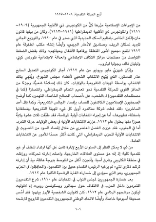 ١٩١٧–١٩٠٨ :‫اﻟﺘﻘﺪﻣﻴﺔ‬ ‫اﻟﺤﺮﻛﺔ‬ ‫أوج‬
–١٩٠٩) ‫اﻟﺠﻤﻬﻮرﻳﺔ‬ ‫اﻷﻏﻠﺒﻴﺔ‬ ‫ذي‬ ‫اﻟﻜﻮﻧﺠﺮس‬ ‫ﻣﻦ‬ ‫ﱞ‬‫ﻞ‬‫ﻛ‬ ‫رﻫﺎ‬‫ﱠ‬‫ﺮ‬‫ﻣ‬ ‫اﻹﺻﻼﺣﻴﺔ‬ ‫اﻹﺟﺮاءات‬ ‫ﻣﻦ‬
‫ﻗﺎﻧﻮن‬ ‫ﺑﻴﻨﻬﺎ‬ ‫ﻣﻦ‬ ‫وﻛﺎن‬ .(١٩١٣–١٩١١) ‫اﻟﺪﻳﻤﻘﺮاﻃﻴﺔ‬ ‫اﻷﻏﻠﺒﻴﺔ‬ ‫ذي‬ ‫واﻟﻜﻮﻧﺠﺮس‬ (١٩١١
‫املﺠﺎﻧﻲ‬ ‫واﻟﺘﻮزﻳﻊ‬ ،١٩١٠ ‫ﻋﺎم‬ ‫ﰲ‬ ‫ﺻﺪر‬ ‫اﻟﺬي‬ ‫اﻟﺤﺪﻳﺪﻳﺔ‬ ‫اﻟﺴﻜﻚ‬ ‫ﺑﺘﻨﻈﻴﻢ‬ ‫اﻟﺨﺎص‬ ‫ﻣﺎن-إﻟﻜﻨﺰ‬
‫ﻋﺎم‬ ‫اﻟﻄﻔﻮﻟﺔ‬ ‫ﻣﻜﺘﺐ‬ ‫إﻧﺸﺎء‬ ‫ﺎ‬ ً‫وأﻳﻀ‬ ،‫اﻟﱪﻳﺪي‬ ‫ﱢﺧﺎر‬‫د‬‫اﻻ‬ ‫وﺻﻨﺎدﻳﻖ‬ ،‫اﻟﺮﻳﻒ‬ ‫ﻟﺴﻜﺎن‬ ‫ﻟﻠﱪﻳﺪ‬
‫اﻟﻀﻐﻂ‬ ‫ﺑﻔﻀﻞ‬ ‫وذﻟﻚ‬ ‫وﺣﻴﺎﺗﻬﻢ«؛‬ ‫اﻷﻃﻔﺎل‬ ‫ﺑﺮﻓﺎﻫﻴﺔ‬ ‫املﺘﻌﻠﻘﺔ‬ ‫اﻷﻣﻮر‬ ‫»ﺟﻤﻴﻊ‬ ‫ﻟﺘﺘﺒﻊ‬ ١٩١٢
،‫ﻛﻴﲇ‬ ‫ﻓﻠﻮرﻧﺲ‬ ‫اﻻﺟﺘﻤﺎﻋﻴﺔ‬ ‫واﻟﻌﺪاﻟﺔ‬ ‫اﻻﺟﺘﻤﺎﻋﻲ‬ ‫اﻟﺘﻜﺎﻓﻞ‬ ‫ﻣﺮاﻛﺰ‬ ‫ﻣﺼﻠﺤﺎت‬ ‫ﻣﻦ‬ ‫املﺘﻮاﺻﻞ‬
.‫ﻟﻴﺜﺮوب‬ ‫وﺟﻮﻟﻴﺎ‬ ،‫ﻓﺎﻟﺪ‬ ‫وﻟﻴﻠﻴﺎن‬
‫اﻟﺴﺎﺑﻊ‬ ‫اﻟﺘﻌﺪﻳﻞ‬ ‫اﻟﻜﻮﻧﺠﺮس‬ ‫أﺟﺎز‬ ،١٩١٢ ‫ﻋﺎم‬ ‫ﻣﻦ‬ ‫وﻳﻮﻧﻴﻮ‬ ‫ﻣﺎﻳﻮ‬ ْ‫ي‬َ‫ﺮ‬‫ﺷﻬ‬ ‫ﱠﺎن‬‫ﺑ‬‫وإ‬
‫ﺑﺬﻟﻚ‬ ‫ﻲ‬ ِ‫ُﻨﻬ‬‫ﻳ‬‫و‬ ،‫اﻟﺸﻴﻮخ‬ ‫ﻣﺠﻠﺲ‬ ‫ﻷﻋﻀﺎء‬ ‫اﻟﺸﻌﺒﻲ‬ ‫اﻻﻧﺘﺨﺎب‬ ‫ِﻴﺢ‬‫ﺘ‬ُ‫ﻳ‬ ‫اﻟﺬي‬ ،‫ﻟﻠﺪﺳﺘﻮر‬ ‫ﻋﴩ‬
‫ﻣﻦ‬ ‫ًا‬‫ء‬‫وﺟﺰ‬ ،‫ٍّﺎ‬‫ﻴ‬‫ﺷﻌﺒ‬ ‫ﺎ‬ً‫إﺻﻼﺣ‬ ‫ذﻟﻚ‬ ‫ﻛﺎن‬ .‫ﺑﺎﻟﻮﻻﻳﺎت‬ ‫اﻟﺘﴩﻳﻌﻴﺔ‬ ‫اﻟﻬﻴﺌﺎت‬ ‫ﺑﻮاﺳﻄﺔ‬ ‫اﻻﻧﺘﺨﺎب‬
‫ﰲ‬ ‫)ﻛﻤﺎ‬ ‫ا‬ً‫ر‬‫واﻧﺘﺼﺎ‬ ،‫اﻟﺪﻳﻤﻘﺮاﻃﻲ‬ ‫اﻟﻨﻈﺎم‬ ‫ﺗﻌﻤﻴﻢ‬ ‫ﻧﺤﻮ‬ ‫اﻟﺘﻘﺪﻣﻴﺔ‬ ‫ﻟﻠﺤﺮﻛﺔ‬ ‫اﻟﻘﻮي‬ ‫اﻟﺤﺎﻓﺰ‬
‫أوﺿﺢ‬ ‫ﻛﻤﺎ‬ ،‫املﺘﻬﻤني‬ «‫اﻟﺨﺎﺻﺔ‬ ‫املﺼﺎﻟﺢ‬ ‫»أﺻﺤﺎب‬ ‫ﻋﲆ‬ «‫»اﻟﺸﻌﺐ‬ ‫ﻟ‬ (‫اﻟﺘﻘﺪﻣﻴني‬ ‫ﻣﺼﻄﻠﺤﺎت‬
‫أﺣﺪ‬ ‫ﻗﺎل‬ ‫وﻛﻤﺎ‬ .‫اﻟﺘﴩﻳﻌﻴﺔ‬ ‫املﺠﺎﻟﺲ‬ ‫ﺑﺈﻓﺴﺎد‬ ،‫ﻟﻠﻔﺴﺎد‬ ‫اﻟﻜﺎﺷﻔﻮن‬ ‫اﻹﺻﻼﺣﻴﻮن‬ ‫اﻟﺼﺤﻔﻴﻮن‬
‫ﺑﺒﻨﺴﻠﻔﺎﻧﻴﺎ‬ ‫اﻟﺘﴩﻳﻌﻴﺔ‬ ‫ﻟﻠﻬﻴﺌﺔ‬ ‫ﳾء‬ ‫ﻛﻞ‬ ‫أوﻳﻞ‬ ‫ﺳﺘﺎﻧﺪرد‬ ‫ﴍﻛﺔ‬ ‫ﻓﻌﻠﺖ‬ ‫»ﻟﻘﺪ‬ :‫اﻟﺴﺎﺧﺮﻳﻦ‬
ً‫وﻻﻳﺔ‬ ‫ﻋﴩة‬ ‫ﺛﻼث‬ ‫ﱠﻘﺖ‬‫ﺒ‬‫ﻃ‬ ‫ﻓﻘﺪ‬ ،‫ﻟﻠﺮﺋﺎﺳﺔ‬ ‫أوﻟﻴﺔ‬ ‫اﻧﺘﺨﺎﺑﺎت‬ ‫إﺟﺮاء‬ ‫ﻋﻦ‬ ‫أﻣﺎ‬ «.‫ﺗﻄﻬريﻫﺎ‬ ‫ﺑﺎﺳﺘﺜﻨﺎء‬
.‫اﻟﺘﻤﺮد‬ ‫ﺣﺮﻛﺔ‬ ‫اﻟﻮﻻﻳﺎت‬ ‫ﺑﻌﺾ‬ ‫ﰲ‬ ‫اﻷوﻟﻴﺔ‬ ‫اﻻﻧﺘﺨﺎﺑﺎت‬ ‫ﻋﺰزت‬ .١٩١٢ ‫ﻋﺎم‬ ‫ﺑﺤﻠﻮل‬ ‫ﻣﻨﻬﺎ‬ ‫ا‬ً‫ر‬‫ﺻﻮ‬
‫ﰲ‬ ‫اﻟﺘﺼﻮﻳﺖ‬ ‫ﻣﻦ‬ ‫اﻟﺴﻮد‬ ‫إﻗﺼﺎء‬ ‫ﺧﻼل‬ ‫ﻣﻦ‬ ‫اﻟﻌﻨﴫي‬ ‫اﻟﻔﺼﻞ‬ ‫ﻋﺰزت‬ ‫ﻓﻘﺪ‬ ،‫اﻟﺠﻨﻮب‬ ‫ﰲ‬ ‫أﻣﺎ‬
‫اﻻﻧﺘﺨﺎﺑﺎت‬ ‫ﻋﻦ‬ ‫ﻟﻸﻣﻮر‬ ‫ﺎ‬ً‫ﺣﺴﻤ‬ ‫أﻛﺜﺮ‬ ‫ﻛﺎﻧﺖ‬ ‫اﻟﺘﻲ‬ ،‫اﻟﺪﻳﻤﻘﺮاﻃﻲ‬ ‫ﻟﻠﺤﺰب‬ ‫اﻷوﻟﻴﺔ‬ ‫اﻻﻧﺘﺨﺎﺑﺎت‬
.‫اﻟﻌﺎﻣﺔ‬
‫ﻏري‬ ‫أو‬ ‫ﻟﻠﺨﻠﻒ‬ ‫ارﺗﺪاد‬ ‫أﻧﻬﺎ‬ ‫ﻋﲆ‬ ‫ﺗﺎﻓﺖ‬ ‫ﻹدارة‬ ‫اﻷرﺑﻊ‬ ‫اﻟﺴﻨﻮات‬ ‫إﱃ‬ ‫اﻟﻨﻈﺮ‬ ‫ﻳﻤﻜﻦ‬ ‫ﻻ‬ ،‫ﻢ‬َ‫ﺛ‬ ‫ﻣﻦ‬
‫روزﻓﻠﺖ‬ ‫ﺗﺤﺮﻛﺎت‬ ‫إدارﺗﻪ‬ ‫واﺻﻠﺖ‬ ،‫اﻟﺨﺎرﺟﻴﺔ‬ ‫اﻟﻌﻼﻗﺎت‬ ‫ﻣﺴﺘﻮى‬ ‫ﻋﲆ‬ ‫إﻧﻪ‬ ‫إذ‬ ‫ﻛﻠﻴﺔ؛‬ ‫ﺗﻘﺪﻣﻴﺔ‬
‫إدارﺗﻪ‬ ‫أن‬ َ‫ﺪ‬‫ﺑﻴ‬ ،‫ﻫﺎﺋﻠﺔ‬ ‫ﺑﺪرﺟﺔ‬ ‫املﺘﻮﺳﻂ‬ ‫ﻣﻦ‬ ‫أﻛﺜﺮ‬ ‫وأﻧﺠﺰت‬ .‫آﺳﻴﺎ‬ ‫وﴍق‬ ‫اﻟﻜﺎرﻳﺒﻲ‬ ‫ﻣﻨﻄﻘﺔ‬ ‫ﰲ‬
‫اﻟﺤﺰب‬ ‫ﰲ‬ ‫ني‬ ِ‫ﻈ‬ ِ‫واملﺤﺎﻓ‬ ‫اﻟﺘﻘﺪﻣﻴني‬ ‫ﺑني‬ ‫ﻋﻤﻴﻖ‬ ‫اﻧﻘﺴﺎم‬ :‫اﻟﺮﺋﻴﺲ‬ ‫ﻳﺮﻏﺒﻪ‬ ‫ﻟﻢ‬ ‫ﻟﴚء‬ ‫ذﻛﺮى‬ ‫ﺗﺮﻛﺖ‬
.١٩١٢ ‫ﻋﺎم‬ ‫اﻟﺜﺎﻧﻴﺔ‬ ‫اﻟﺮﺋﺎﺳﻴﺔ‬ ‫اﻟﻔﱰة‬ ‫ﺧﺴﺎرﺗﻪ‬ ‫إﱃ‬ ‫ﺳﻴﺆدي‬ ‫اﻟﺬي‬ ‫وﻫﻮ‬ ،‫اﻟﺠﻤﻬﻮري‬
‫اﻟﺘﻘﺪﻣﻴﻮن‬ ‫ﴍع‬ ،١٩١٠ ‫ﻋﺎم‬ ‫اﻧﺘﺨﺎﺑﺎت‬ ‫ﰲ‬ ‫اﻟﻨﻮاب‬ ‫ملﺠﻠﺲ‬ ‫اﻟﺠﻤﻬﻮرﻳني‬ ‫ﺧﺴﺎرة‬ ‫ﺑﻌﺪ‬
‫ﻻﻓﻮﻟﻴﺖ‬ ‫إم‬ ‫روﺑﺮت‬ ‫وﻳﺴﻜﻮﻧﺴﻦ‬ ‫ﺳﻴﻨﺎﺗﻮر‬ ‫ﺣﻮل‬ ‫اﻻﻟﺘﻔﺎف‬ ‫ﰲ‬ ‫اﻟﺤﺰب‬ ‫داﺧﻞ‬ ‫املﺘﻤﺮدون‬
‫ﺲ‬ ‫ﱠ‬‫أﺳ‬ ‫ﻓﻘﺪ‬ ‫ﺑﻴﻨﻬﻢ؛‬ ‫اﻷﺑﺮز‬ ‫اﻟﺸﺨﺼﻴﺔ‬ ‫ﻻﻓﻮﻟﻴﺖ‬ ‫ﻛﺎن‬ .١٩١٢ ‫ﻋﺎم‬ ‫اﻟﺮﺋﺎﳼ‬ ‫ﻣﺮﺷﺤﻬﻢ‬ ‫ﻟﻴﻜﻮن‬
‫ﻟﱰﺷﺤﻪ‬ ‫ﻟﻠﱰوﻳﺞ‬ ‫اﻟﺘﻘﺪﻣﻴني‬ ‫ﻟﻠﺠﻤﻬﻮرﻳني‬ ‫اﻟﻮﻃﻨﻲ‬ ‫اﻻﺗﺤﺎد‬ ‫ﺎ‬ ً‫وأﻳﻀ‬ ،‫ﺧﺎﺻﺔ‬ ‫أﺳﺒﻮﻋﻴﺔ‬ ‫ﺻﺤﻴﻔﺔ‬
101
 