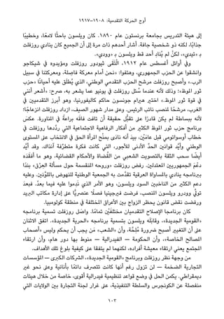 ١٩١٧–١٩٠٨ :‫اﻟﺘﻘﺪﻣﻴﺔ‬ ‫اﻟﺤﺮﻛﺔ‬ ‫أوج‬
‫ًﺎ‬‫ﺒ‬‫وﺧﻄﻴ‬ ،‫ﺎ‬ً‫ﻻﻣﻌ‬ ‫ﺎ‬ً‫ﺜ‬‫ﺑﺎﺣ‬ ‫وﻳﻠﺴﻮن‬ ‫ﻛﺎن‬ .١٨٩٠ ‫ﻋﺎم‬ ‫ﺑﺮﻧﺴﺘﻮن‬ ‫ﺑﺠﺎﻣﻌﺔ‬ ‫اﻟﺘﺪرﻳﺲ‬ ‫ﻫﻴﺌﺔ‬ ‫إﱃ‬
‫روزﻓﻠﺖ‬ ‫ﻳﻨﺎدي‬ ‫ﻛﺎن‬ ‫اﻟﺠﻤﻴﻊ‬ ‫أن‬ ‫إﱃ‬ ‫ﻣﺮة‬ ‫ذات‬ ‫أﺣﺪﻫﻢ‬ ‫أﺷﺎر‬ .‫ﺟﺎﻓﺔ‬ ‫ﺷﺨﺼﻴﺔ‬ ‫ذو‬ ‫ﻟﻜﻨﻪ‬ ،‫ًﺎ‬‫ﺑ‬‫ﺟﺬا‬
.«‫»وودي‬ ‫ﺑ‬ ‫وﻳﻠﺴﻮن‬ ‫ﻗﻂ‬ ‫أﺣﺪ‬ ِ‫ُﻨﺎد‬‫ﻳ‬ ‫ﻟﻢ‬ ْ‫ﻟﻜﻦ‬ ،«‫»ﺗﻴﺪي‬ ‫ﺑ‬
‫ﺷﻴﻜﺎﺟﻮ‬ ‫ﰲ‬ ‫وﻣﺆﻳﺪوه‬ ‫روزﻓﻠﺖ‬ ‫ﺛﻴﻮدور‬ ‫ﻰ‬َ‫ﻘ‬َ‫ﺘ‬ْ‫ﻟ‬‫ا‬ ،١٩١٢ ‫ﻋﺎم‬ ‫أﻏﺴﻄﺲ‬ ‫أواﺋﻞ‬ ‫وﰲ‬
‫ﺳﺒﻴﻞ‬ ‫ﰲ‬ ‫وﻣﻌﺮﻛﺘﻨﺎ‬ ،‫ﻠﺔ‬ ِ‫ﻓﺎﺻ‬ ‫ﻣﻌﺮﻛﺔ‬ ‫أﻣﺎم‬ ‫»ﻧﺤﻦ‬ :‫وﻫﺘﻔﻮا‬ ،‫اﻟﺠﻤﻬﻮري‬ ‫اﻟﺤﺰب‬ ‫ﻋﻦ‬ ‫واﻧﺸﻘﻮا‬
‫»ﺣﺰب‬ ‫ﺎ‬ً‫ﻧ‬‫أﺣﻴﺎ‬ ‫ﻋﻠﻴﻪ‬ ‫ﻖ‬َ‫ﻠ‬‫ُﻄ‬‫ﻳ‬ ‫اﻟﺬي‬ ،‫اﻟﻮﻃﻨﻲ‬ ‫اﻟﺘﻘﺪﻣﻲ‬ ‫اﻟﺤﺰب‬ ‫ﻣﺮﺷﺢ‬ ‫روزﻓﻠﺖ‬ ‫وأﺻﺒﺢ‬ «.‫اﻟﺮب‬
‫أﻧﻨﻲ‬ ‫»أﺷﻌﺮ‬ :‫ﴏح‬ ،‫ﺑﻪ‬ ‫ﻳﺸﻌﺮ‬ ‫ﻋﻤﺎ‬ ‫ﻳﻮﻧﻴﻮ‬ ‫ﰲ‬ ‫روزﻓﻠﺖ‬ ‫ﺌﻞ‬ ُ‫ﺳ‬ ‫ﻋﻨﺪﻣﺎ‬ ‫ﻷﻧﻪ‬ ‫وذﻟﻚ‬ ‫املﻮظ«؛‬ ‫ﺛﻮر‬
‫ﰲ‬ ‫اﻟﺘﻘﺪﻣﻴني‬ ‫أﺑﺮز‬ ‫وﻫﻮ‬ ،‫ﻛﺎﻟﻴﻔﻮرﻧﻴﺎ‬ ‫ﺣﺎﻛﻢ‬ ‫ﺟﻮﻧﺴﻮن‬ ‫ﻫريام‬ ‫اﺧﺘري‬ «.‫املﻮظ‬ ‫ﺛﻮر‬ ‫ﻗﻮة‬ ‫ﰲ‬
‫ﺎ؛‬ً‫اﻧﺰﻋﺎﺟ‬ ‫روزﻓﻠﺖ‬ ‫ازداد‬ ،‫اﻟﺼﻴﻒ‬ ‫ﺷﻬﻮر‬ ‫ﻣﺪار‬ ‫وﻋﲆ‬ .‫اﻟﺮﺋﻴﺲ‬ ‫ﻧﺎﺋﺐ‬ ‫ملﻨﺼﺐ‬ ‫ﺎ‬ً‫ﻣﺮﺷﺤ‬ ،‫اﻟﻐﺮب‬
َ‫ﻋﻜﺲ‬ .‫املﻨﺎورة‬ ‫ﰲ‬ ً‫ﺑﺮاﻋﺔ‬ ‫ﻪ‬َ‫ﻓﺎﻗ‬ ‫ﺗﺎﻓﺖ‬ ‫أن‬ ‫ﺣﻘﻴﻘﺔ‬ ‫ﱡﻞ‬‫ﺒ‬‫ﺗﻘ‬ ‫ﻋﲆ‬ ‫ا‬ً‫ر‬‫ﻗﺎد‬ ‫ﻳﻜﻦ‬ ‫ﻟﻢ‬ ‫ﺑﺒﺴﺎﻃﺔ‬ ‫ﻷﻧﻪ‬
‫ﰲ‬ ‫روزﻓﻠﺖ‬ ‫ﱠدﻫﺎ‬‫د‬‫ر‬ ‫اﻟﺘﻲ‬ ‫اﻻﺟﺘﻤﺎﻋﻴﺔ‬ ‫اﻟﺮﻓﺎﻫﻴﺔ‬ ‫أﻓﻜﺎر‬ ‫ﻣﻦ‬ ‫اﻟﻜﺜري‬ ‫املﻮظ‬ ‫ﺛﻮر‬ ‫ﺣﺰب‬ ‫ﺑﺮﻧﺎﻣﺞ‬
‫املﺴﺘﻮى‬ ‫ﻋﲆ‬ ‫اﻻﻧﺘﺨﺎب‬ ‫ﰲ‬ ‫اﻟﺤﻖ‬ ‫املﺮأة‬ ‫ﺢ‬ْ‫ﻨ‬‫ﺑﻤ‬ ‫َى‬‫د‬‫ﻧﺎ‬ ‫أﻧﻪ‬ َ‫ﺪ‬‫ﺑﻴ‬ ، ْ‫ني‬َ‫ﻋﺎﻣ‬ ‫ﻗﺒﻞ‬ ‫أوﺳﻮاﺗﻮﻣﻲ‬ ‫ﺧﻄﺎب‬
‫ﱠﺪ‬‫ﻳ‬‫أ‬ ‫وﻗﺪ‬ .‫آﻧﺬاك‬ ‫ﻓﺔ‬‫ﱢ‬‫ﺮ‬‫ﻣﺘﻄ‬ ‫ﻓﻜﺮة‬ ‫ﻛﺎﻧﺖ‬ ‫اﻟﺘﻲ‬ ،‫ﻟﻸﺟﻮر‬ ‫اﻷدﻧﻰ‬ ‫ﱢ‬‫ﺪ‬‫اﻟﺤ‬ ‫ﻗﻮاﻧني‬ ‫ﱠﺪ‬‫ﻳ‬‫وأ‬ ‫اﻟﻮﻃﻨﻲ‬
‫َه‬‫ﺪ‬َ‫أﻓﻘ‬ ‫ﻣﺎ‬ ‫وﻫﻮ‬ ،‫اﻟﻘﻀﺎﺋﻴﺔ‬ ‫واﻷﺣﻜﺎم‬ ‫ﻀﺎة‬ُ‫اﻟﻘ‬ ‫ﻣﻦ‬ ‫اﻟﺸﻌﺒﻲ‬ ‫ﺑﺎﻟﺘﺼﻮﻳﺖ‬ ‫اﻟﺜﻘﺔ‬ ‫ﺳﺤﺐ‬ ‫ﺎ‬ ً‫أﻳﻀ‬
‫ًا‬‫ﺪ‬‫ﺑﻨ‬ «‫ق‬ْ‫ﺮ‬ ِ‫اﻟﻌ‬ ‫ﻣﺴﺄﻟﺔ‬ ‫ﺣﻮل‬ ‫املﻨﻘﺴﻤﺔ‬ ‫»وروﺣﻪ‬ ‫روزﻓﻠﺖ‬ ‫رﻓﺾ‬ .‫املﻌﺘﺪﻟني‬ ‫اﻟﺠﻤﻬﻮرﻳني‬ َ‫ﻢ‬ْ‫دﻋ‬
‫وﻋﻠﻴﻪ‬ .‫ﱠﻧني‬‫ﻮ‬‫ﺑﺎملﻠ‬ ‫ﻟﻠﻨﻬﻮض‬ ‫اﻟﻮﻃﻨﻴﺔ‬ ‫اﻟﺠﻤﻌﻴﺔ‬ ‫ﺑﻪ‬ ‫ﱠﻣﺖ‬‫ﺪ‬‫ﺗﻘ‬ ‫اﻟﻌﺮﻗﻴﺔ‬ ‫ﺑﺎملﺴﺎواة‬ ‫ﻳﻨﺎدي‬ ‫ﺑﱪﻧﺎﻣﺠﻪ‬
َ‫ﺪ‬‫ﻓﺒﻌ‬ .ُ‫ﺪ‬‫ﺑﻌ‬ ‫ﻓﻴﻤﺎ‬ ‫ﻋﻠﻴﻪ‬ ‫ِﻣﻮا‬‫ﺪ‬َ‫ﻧ‬ ‫اﻟﺬي‬ ‫اﻷﻣﺮ‬ ‫وﻫﻮ‬ ،‫وﻳﻠﺴﻮن‬ ‫اﻟﺴﻮد‬ ‫اﻟﻨﺎﺧﺒني‬ ‫ﻣﻦ‬ ‫اﻟﻜﺜري‬ ‫دﻋﻢ‬
‫اﻟﱪﻳﺪ‬ ‫ﻣﻜﺎﺗﺐ‬ ‫إدارة‬ ‫ﻋﲆ‬ ‫ٍّﺎ‬‫ﻳ‬‫ﻋﻨﴫ‬ ً‫ﻓﺼﻼ‬ ‫ﻓريﺟﻴﻨﻴﺎ‬ ‫ﻓﺮﺿﺖ‬ ،‫املﻨﺼﺐ‬ ‫وﻳﻠﺴﻮن‬ ‫وودرو‬ ‫ﱢ‬‫ﺗﻮﱄ‬
.‫ﻛﻮﻟﻮﻣﺒﻴﺎ‬ ‫ﻣﻨﻄﻘﺔ‬ ‫ﰲ‬ ‫املﺨﺘﻠﻔﺔ‬ ‫اﻷﻋﺮاق‬ ‫ﺑني‬ ‫اﻟﺰواج‬ ‫ﻳﺤﻈﺮ‬ ‫ﻗﺎﻧﻮن‬ ‫ﻧﻘﺾ‬ ‫ورﻓﻀﺖ‬
‫ﺑﺮﻧﺎﻣﺠﻪ‬ ‫ﺗﺴﻤﻴﺔ‬ ‫روزﻓﻠﺖ‬ ‫ﻞ‬ َ‫واﺻ‬ .‫ﺎ‬ً‫ﺗﻤﺎﻣ‬ ْ‫ني‬َ‫ﻣﺨﺘﻠﻔ‬ ‫اﻟﺘﻘﺪﻣﻴﺎن‬ ‫اﻹﺻﻼح‬ ‫ﺑﺮﻧﺎﻣﺠﺎ‬ ‫ﻛﺎن‬
‫اﻻﺛﻨﺎن‬ ‫اﺗﻔﻖ‬ .«‫اﻟﺠﺪﻳﺪة‬ ‫»اﻟﺤﺮﻳﺔ‬ ‫ﺑﺮﻧﺎﻣﺠﻪ‬ ‫ﺑﺘﺴﻤﻴﺔ‬ ‫وﻳﻠﺴﻮن‬ ‫ﻪ‬َ‫ﻠ‬َ‫ﺑ‬‫وﻗﺎ‬ ،«‫اﻟﺠﺪﻳﺪة‬ ‫»اﻟﻘﻮﻣﻴﺔ‬
‫»أﺻﺤﺎب‬ ‫وﻟﻴﺲ‬ ‫ﻳﺤﻜﻢ‬ ‫أن‬ ‫ﻳﺠﺐ‬ ‫ﻦ‬َ‫ﻣ‬ «‫»اﻟﺸﻌﺐ‬ ‫وأن‬ ،‫ﺔ‬‫ِﺤﱠ‬‫ﻠ‬ُ‫ﻣ‬ ‫ﴐورة‬ ‫أﺻﺒﺢ‬ ‫اﻟﺘﻐﻴري‬ ‫أن‬ ‫ﻋﲆ‬
‫ارﺗﻘﺎء‬ ‫وأن‬ ،‫ﻫﺎم‬ ‫دور‬ ‫ﺑﻬﺎ‬ ‫ﻣﻨﻮط‬ — ‫اﻟﻔﻴﺪراﻟﻴﺔ‬ — ‫اﻟﺤﻜﻮﻣﺔ‬ ‫وأن‬ ،«‫اﻟﺨﺎﺻﺔ‬ ‫املﺼﺎﻟﺢ‬
.‫اﻷﻫﺪاف‬ ‫ﺗﻠﻚ‬ ‫ﺑﻠﻮغ‬ ‫ﻛﻴﻔﻴﺔ‬ ‫ﻋﲆ‬ ‫ﻳﺘﻔﻘﺎ‬ ‫ﻟﻢ‬ ‫ﻟﻜﻨﻬﻤﺎ‬ ،‫أﻓﺮاده‬ ‫ﻣﻌﻴﺸﺔ‬ ‫ارﺗﻘﺎء‬ ‫ﻳﻌﻨﻲ‬ ‫املﺠﺘﻤﻊ‬
‫املﺆﺳﺴﺎت‬ — ‫اﻟﻜﱪى‬ ‫اﻟﴩﻛﺎت‬ ،«‫اﻟﺠﺪﻳﺪة‬ ‫»اﻟﻘﻮﻣﻴﺔ‬ ‫وﺑﺮﻧﺎﻣﺞ‬ ‫روزﻓﻠﺖ‬ ‫ﻧﻈﺮ‬ ‫وﺟﻬﺔ‬ ‫ﻣﻦ‬
‫ﻏري‬ ‫ﻧﺤﻮ‬ ‫وﻋﲆ‬ ‫ﺑﺄﻧﺎﻧﻴﺔ‬ ‫ﺎ‬ً‫داﺋﻤ‬ ‫ﺗﺘﴫف‬ ‫ﻛﺎﻧﺖ‬ ‫أﻧﻬﺎ‬ ‫رﻏﻢ‬ ‫ﺗﺰول‬ ‫ﻟﻦ‬ — ‫اﻟﻀﺨﻤﺔ‬ ‫اﻟﺘﺠﺎرﻳﺔ‬
‫ﻫﻴﺌﺎت‬ ‫ﺧﻼل‬ ‫ﻣﻦ‬ ‫ﺧﺎﺻﺔ‬ ،‫أﻗﻮى‬ ‫ﻓﻴﺪراﻟﻴﺔ‬ ‫ﺗﻨﻈﻴﻤﻴﺔ‬ ‫ﻗﻮاﻋﺪ‬ ‫وﺿﻊ‬ ‫ﰲ‬ ‫اﻟﺤﻞ‬ ‫ﻳﻜﻤﻦ‬ .‫دﻳﻤﻘﺮاﻃﻲ‬
‫اﻟﺘﻲ‬ ‫اﻟﻮﻻﻳﺎت‬ ‫ﺑني‬ ‫اﻟﺘﺠﺎرة‬ ‫ﻟﺠﻨﺔ‬ ‫ﻏﺮار‬ ‫ﻋﲆ‬ ،‫اﻟﺘﻨﻔﻴﺬﻳﺔ‬ ‫واﻟﺴﻠﻄﺔ‬ ‫اﻟﻜﻮﻧﺠﺮس‬ ‫ﻋﻦ‬ ‫ﻣﻨﻔﺼﻠﺔ‬
103
 