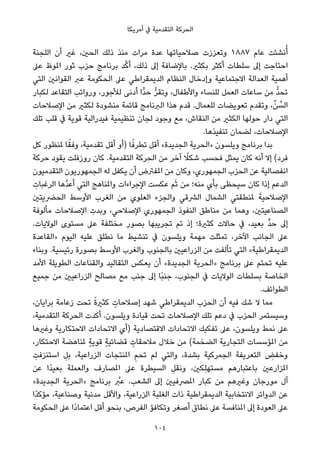 ‫أﻣﺮﻳﻜﺎ‬ ‫ﰲ‬ ‫اﻟﺘﻘﺪﻣﻴﺔ‬ ‫اﻟﺤﺮﻛﺔ‬
‫اﻟﻠﺠﻨﺔ‬ ‫أن‬ ‫ﻏري‬ ،‫اﻟﺤني‬ ‫ذﻟﻚ‬ ‫ﻣﻨﺬ‬ ‫ﻣﺮات‬ ‫ﻋﺪة‬ ‫ﺻﻼﺣﻴﺎﺗﻬﺎ‬ ‫وﺗﻌﺰزت‬ ١٨٨٧ ‫ﻋﺎم‬ ‫ﻧﺸﺌﺖ‬ُ‫أ‬
‫ﻋﲆ‬ ‫املﻮظ‬ ‫ﺛﻮر‬ ‫ﺣﺰب‬ ‫ﺑﺮﻧﺎﻣﺞ‬ ‫ﺪ‬‫ﱠ‬‫ﻛ‬‫أ‬ ،‫ذﻟﻚ‬ ‫إﱃ‬ ‫ﺑﺎﻹﺿﺎﻓﺔ‬ .‫ﺑﻜﺜري‬ ‫أﻛﺜﺮ‬ ‫ﺳﻠﻄﺎت‬ ‫إﱃ‬ ‫اﺣﺘﺎﺟﺖ‬
‫اﻟﺘﻲ‬ ‫اﻟﻘﻮاﻧني‬ ‫ﻋﱪ‬ ‫اﻟﺤﻜﻮﻣﺔ‬ ‫ﻋﲆ‬ ‫اﻟﺪﻳﻤﻘﺮاﻃﻲ‬ ‫اﻟﻨﻈﺎم‬ ‫وإدﺧﺎل‬ ‫اﻻﺟﺘﻤﺎﻋﻴﺔ‬ ‫اﻟﻌﺪاﻟﺔ‬ ‫أﻫﻤﻴﺔ‬
‫ﻟﻜﺒﺎر‬ ‫اﻟﺘﻘﺎﻋﺪ‬ ‫ورواﺗﺐ‬ ،‫ﻟﻸﺟﻮر‬ ‫أدﻧﻰ‬ ‫ٍّا‬‫ﺪ‬‫ﺣ‬ ‫ﱡ‬‫ﺮ‬‫وﺗﻘ‬ ،‫واﻷﻃﻔﺎل‬ ‫ﻟﻠﻨﺴﺎء‬ ‫اﻟﻌﻤﻞ‬ ‫ﺳﺎﻋﺎت‬ ‫ﻣﻦ‬ ‫ﱡ‬‫ﺪ‬‫ﺗﺤ‬
‫اﻹﺻﻼﺣﺎت‬ ‫ﻣﻦ‬ ‫ﻟﻜﺜري‬ ‫ﻣﻨﺸﻮدة‬ ‫ﻗﺎﺋﻤﺔ‬ ‫اﻟﱪﻧﺎﻣﺞ‬ ‫ﻫﺬا‬ ‫ﻗﺪم‬ .‫ﻟﻠﻌﻤﺎل‬ ‫ﺗﻌﻮﻳﻀﺎت‬ ‫وﺗﻘﺪم‬ ،‫ﱢ‬‫ﻦ‬ ‫ﱢ‬‫اﻟﺴ‬
‫ﺗﻠﻚ‬ ‫ﻗﻠﺐ‬ ‫ﰲ‬ ‫ﻗﻮﻳﺔ‬ ‫ﻓﻴﺪراﻟﻴﺔ‬ ‫ﺗﻨﻈﻴﻤﻴﺔ‬ ‫ﻟﺠﺎن‬ ‫وﺟﻮد‬ ‫ﻣﻊ‬ ،‫اﻟﻨﻘﺎش‬ ‫ﻣﻦ‬ ‫اﻟﻜﺜري‬ ‫ﺣﻮﻟﻬﺎ‬ ‫دار‬ ‫اﻟﺘﻲ‬
.‫ﺗﻨﻔﻴﺬﻫﺎ‬ ‫ﻟﻀﻤﺎن‬ ،‫اﻹﺻﻼﺣﺎت‬
‫ﻛﻞ‬ ‫ملﻨﻈﻮر‬ ‫ﺎ‬ً‫وﻓﻘ‬ ،‫ﺗﻘﺪﻣﻴﺔ‬ ‫أﻗﻞ‬ ‫)أو‬ ‫ﺎ‬ً‫ﺗﻄﺮﻓ‬ ‫أﻗﻞ‬ «‫اﻟﺠﺪﻳﺪة‬ ‫»اﻟﺤﺮﻳﺔ‬ ‫وﻳﻠﺴﻮن‬ ‫ﺑﺮﻧﺎﻣﺞ‬ ‫ﺑﺪا‬
‫ﺣﺮﻛﺔ‬ ‫ﻳﻘﻮد‬ ‫روزﻓﻠﺖ‬ ‫ﻛﺎن‬ .‫اﻟﺘﻘﺪﻣﻴﺔ‬ ‫اﻟﺤﺮﻛﺔ‬ ‫ﻣﻦ‬ ‫آﺧﺮ‬ ً‫ﺷﻜﻼ‬ ‫ﻓﺤﺴﺐ‬ ‫ﻳﻤﺜﻞ‬ ‫ﻛﺎن‬ ‫أﻧﻪ‬ ‫إﻻ‬ (‫ﻓﺮد‬
‫اﻟﺘﻘﺪﻣﻴﻮن‬ ‫اﻟﺠﻤﻬﻮرﻳﻮن‬ ‫ﻟﻪ‬ ‫ﻳﻜﻔﻞ‬ ‫أن‬ ‫املﻔﱰض‬ ‫ﻣﻦ‬ ‫وﻛﺎن‬ ،‫اﻟﺠﻤﻬﻮري‬ ‫اﻟﺤﺰب‬ ‫ﻋﻦ‬ ‫اﻧﻔﺼﺎﻟﻴﺔ‬
ِ‫اﻟﺮﻏﺒﺎت‬ ‫ﱠﻫﺎ‬‫ﺪ‬‫أﻋ‬ ‫اﻟﺘﻲ‬ ‫واملﻨﺎﻫﺞ‬ ‫اﻹﺟﺮاءات‬ ‫ﻋﻜﺴﺖ‬ ‫ﻢ‬َ‫ﺛ‬ ‫ﻣﻦ‬ ‫ﻣﻨﻪ؛‬ ‫ﺑﺄي‬ ‫ﺳﻴﺤﻈﻰ‬ ‫ﻛﺎن‬ ‫إذا‬ ‫اﻟﺪﻋﻢ‬
‫اﻟﺤﴬﻳﺘني‬ ‫اﻷوﺳﻂ‬ ‫اﻟﻐﺮب‬ ‫ﻣﻦ‬ ‫اﻟﻌﻠﻮي‬ ‫واﻟﺠﺰء‬ ‫اﻟﴩﻗﻲ‬ ‫اﻟﺸﻤﺎل‬ ‫ملﻨﻄﻘﺘﻲ‬ َ‫اﻹﺻﻼﺣﻴﺔ‬
‫ﻣﺄﻟﻮﻓﺔ‬ ‫اﻹﺻﻼﺣﺎت‬ ِ‫وﺑﺪت‬ ،‫اﻹﺻﻼﺣﻲ‬ ‫اﻟﺠﻤﻬﻮري‬ ‫اﻟﻨﻔﻮذ‬ ‫ﻣﻨﺎﻃﻖ‬ ‫ﻣﻦ‬ ‫وﻫﻤﺎ‬ ،‫اﻟﺼﻨﺎﻋﻴﺘني‬
.‫اﻟﻮﻻﻳﺎت‬ ‫ﻣﺴﺘﻮى‬ ‫ﻋﲆ‬ ‫ﻣﺨﺘﻠﻔﺔ‬ ‫ﺑﺼﻮر‬ ‫ﺗﺠﺮﻳﺒﻬﺎ‬ ‫ﺗﻢ‬ ‫إذ‬ ‫ﻛﺜرية؛‬ ‫ﺣﺎﻻت‬ ‫ﰲ‬ ،‫ﺑﻌﻴﺪ‬ ‫ﱟ‬‫ﺪ‬‫ﺣ‬ ‫إﱃ‬
‫»اﻟﻘﺎﻋﺪة‬ ‫اﻟﻴﻮم‬ ‫ﻋﻠﻴﻪ‬ ‫ﻧﻄﻠﻖ‬ ‫ﻣﺎ‬ ‫ﺗﻨﺸﻴﻂ‬ ‫ﰲ‬ ‫وﻳﻠﺴﻮن‬ ‫ﻣﻬﻤﺔ‬ ‫ﺗﻤﺜﻠﺖ‬ ،‫اﻵﺧﺮ‬ ‫اﻟﺠﺎﻧﺐ‬ ‫ﻋﲆ‬
‫وﺑﻨﺎء‬ .‫رﺋﻴﺴﻴﺔ‬ ‫ﺑﺼﻮرة‬ ‫اﻷوﺳﻂ‬ ‫واﻟﻐﺮب‬ ‫ﺑﺎﻟﺠﻨﻮب‬ ‫اﻟﺰراﻋﻴني‬ ‫ﻣﻦ‬ ‫ﺗﺄﻟﻔﺖ‬ ‫اﻟﺘﻲ‬ «‫اﻟﺪﻳﻤﻘﺮاﻃﻴﺔ‬
‫اﻷﻣﺪ‬ ‫اﻟﻄﻮﻳﻠﺔ‬ ‫واﻟﻘﻨﺎﻋﺎت‬ ‫اﻟﺘﻘﺎﻟﻴﺪ‬ ‫ﻳﻌﻜﺲ‬ ‫أن‬ «‫اﻟﺠﺪﻳﺪة‬ ‫»اﻟﺤﺮﻳﺔ‬ ‫ﺑﺮﻧﺎﻣﺞ‬ ‫ﻋﲆ‬ ‫ﺗﺤﺘﻢ‬ ‫ﻋﻠﻴﻪ‬
‫ﺟﻤﻴﻊ‬ ‫ﻣﻦ‬ ‫اﻟﺰراﻋﻴني‬ ‫ﻣﺼﺎﻟﺢ‬ ‫ﻣﻊ‬ ‫ﺟﻨﺐ‬ ‫إﱃ‬ ‫ًﺎ‬‫ﺒ‬‫ﺟﻨ‬ ،‫اﻟﺠﻨﻮب‬ ‫ﰲ‬ ‫اﻟﻮﻻﻳﺎت‬ ‫ﺑﺴﻠﻄﺎت‬ ‫اﻟﺨﺎﺻﺔ‬
.‫اﻟﻄﻮاﺋﻒ‬
،‫ﺑﺮاﻳﺎن‬ ‫زﻋﺎﻣﺔ‬ ‫ﺗﺤﺖ‬ ً‫ة‬‫ﻛﺜري‬ ٍ‫إﺻﻼﺣﺎت‬ ‫ﺷﻬﺪ‬ ‫اﻟﺪﻳﻤﻘﺮاﻃﻲ‬ ‫اﻟﺤﺰب‬ ‫أن‬ ‫ﻓﻴﻪ‬ ‫ﺷﻚ‬ ‫ﻻ‬ ‫ﻣﻤﺎ‬
،‫اﻟﺘﻘﺪﻣﻴﺔ‬ ‫اﻟﺤﺮﻛﺔ‬ ‫أﻛﺪت‬ .‫وﻳﻠﺴﻮن‬ ‫ﻗﻴﺎدة‬ ‫ﺗﺤﺖ‬ ‫اﻹﺻﻼﺣﺎت‬ ‫ﺗﻠﻚ‬ ‫دﻋﻢ‬ ‫ﰲ‬ ‫اﻟﺤﺰب‬ ‫وﺳﻴﺴﺘﻤﺮ‬
‫وﻏريﻫﺎ‬ ‫اﻻﺣﺘﻜﺎرﻳﺔ‬ ‫اﻻﺗﺤﺎدات‬ ‫)أي‬ ‫اﻻﻗﺘﺼﺎدﻳﺔ‬ ‫اﻻﺗﺤﺎدات‬ ‫ﺗﻔﻜﻴﻚ‬ ‫ﻋﲆ‬ ،‫وﻳﻠﺴﻮن‬ ‫ﻧﻤﻂ‬ ‫ﻋﲆ‬
،‫اﻻﺣﺘﻜﺎر‬ ‫ملﻨﺎﻫﻀﺔ‬ ٍ‫ﺔ‬‫ﻗﻮﻳ‬ ٍ‫ﺔ‬‫ﻗﻀﺎﺋﻴ‬ ٍ‫ﻣﻼﺣﻘﺎت‬ ‫ﺧﻼل‬ ‫ﻣﻦ‬ (‫اﻟﻀﺨﻤﺔ‬ ‫اﻟﺘﺠﺎرﻳﺔ‬ ‫املﺆﺳﺴﺎت‬ ‫ﻣﻦ‬
ِ‫اﺳﺘﻨﺰﻓﺖ‬ ِ‫ﺑﻞ‬ ،‫اﻟﺰراﻋﻴﺔ‬ ‫املﻨﺘﺠﺎت‬ ِ‫ﻢ‬‫ﺗﺤ‬ ‫ﻟﻢ‬ ‫واﻟﺘﻲ‬ ،‫ﺑﺸﺪة‬ ‫اﻟﺠﻤﺮﻛﻴﺔ‬ ‫اﻟﺘﻌﺮﻳﻔﺔ‬ ِ‫وﺧﻔﺾ‬
‫ﻋﻦ‬ ‫ًا‬‫ﺪ‬‫ﺑﻌﻴ‬ ‫واﻟﻌﻤﻠﺔ‬ ‫املﺼﺎرف‬ ‫ﻋﲆ‬ ‫اﻟﺴﻴﻄﺮة‬ ِ‫وﻧﻘﻞ‬ ،‫ِﻜني‬‫ﻠ‬‫ﻣﺴﺘﻬ‬ ‫ﺑﺎﻋﺘﺒﺎرﻫﻢ‬ ‫املﺰارﻋني‬
«‫اﻟﺠﺪﻳﺪة‬ ‫»اﻟﺤﺮﻳﺔ‬ ‫ﺑﺮﻧﺎﻣﺞ‬ ‫ﱠ‬‫ﻋﱪ‬ .‫اﻟﺸﻌﺐ‬ ‫إﱃ‬ ‫املﴫﻓﻴني‬ ‫ﻛﺒﺎر‬ ‫ﻣﻦ‬ ‫وﻏريﻫﻢ‬ ‫ﻣﻮرﺟﺎن‬ ‫آل‬
‫ًا‬‫ﺪ‬‫ﻣﺆﻛ‬ ،‫وﺻﻨﺎﻋﻴﺔ‬ ‫ﻣﺪﻧﻴﺔ‬ ‫واﻷﻗﻞ‬ ،‫اﻟﺰراﻋﻴﺔ‬ ‫اﻟﻐﻠﺒﺔ‬ ‫ذات‬ ‫اﻟﺪﻳﻤﻘﺮاﻃﻴﺔ‬ ‫اﻻﻧﺘﺨﺎﺑﻴﺔ‬ ‫اﻟﺪواﺋﺮ‬ ‫ﻋﻦ‬
‫اﻟﺤﻜﻮﻣﺔ‬ ‫ﻋﲆ‬ ‫ًا‬‫د‬‫اﻋﺘﻤﺎ‬ ‫أﻗﻞ‬ ‫ﺑﻨﺤﻮ‬ ،‫اﻟﻔﺮص‬ ‫وﺗﻜﺎﻓﺆ‬ ‫أﺻﻐﺮ‬ ‫ﻧﻄﺎق‬ ‫ﻋﲆ‬ ‫املﻨﺎﻓﺴﺔ‬ ‫إﱃ‬ ‫اﻟﻌﻮدة‬ ‫ﻋﲆ‬
104
 