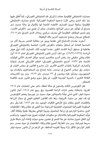 ‫أﻣﺮﻳﻜﺎ‬ ‫ﰲ‬ ‫اﻟﺘﻘﺪﻣﻴﺔ‬ ‫اﻟﺤﺮﻛﺔ‬
‫ﻋﻠﻴﻬﺎ‬ ‫ﻃﻠﻖ‬ُ‫أ‬ ‫ﻛﻤﺎ‬ ،«‫اﻟﻔﻴﺪراﱄ‬ ‫اﻻﺣﺘﻴﺎﻃﻲ‬ ‫ﻧﻘﺪ‬ ‫)»أوراق‬ ‫ﻋﻤﻼت‬ ‫اﻹﻗﻠﻴﻤﻴﺔ‬ ‫اﻻﺣﺘﻴﺎﻃﻲ‬ ‫ﻣﺼﺎرف‬
‫اﻻﺣﺘﻴﺎﻃﻲ‬ ‫ﻣﺼﺎرف‬ ‫ﺗﺘﻤﺘﻊ‬ .‫اﻟﻔﻴﺪراﻟﻴﺔ‬ ‫اﻟﺤﻜﻮﻣﺔ‬ ‫ﺗﺪﻋﻤﻬﺎ‬ (‫اﻵن‬ ‫وﺣﺘﻰ‬ ‫اﻟﺤني‬ ‫ذﻟﻚ‬ ‫ﻣﻨﺬ‬
‫ذﻋﺮ‬ ‫ﺣﺪوث‬ ‫ﺣﺎﻟﺔ‬ ‫ﰲ‬ ‫ﺑﺎﻷﻣﻮال‬ ‫ﻟﻬﺎ‬ ‫اﻟﺘﺎﺑﻌﺔ‬ ‫اﻷﻋﻀﺎء‬ ‫املﺼﺎرف‬ ‫ﺗﺰوﻳﺪ‬ ‫ﺑﺴﻠﻄﺔ‬ ‫اﻹﻗﻠﻴﻤﻴﺔ‬
،«‫اﻷﺧري‬ ‫ض‬ِ‫ﻘﺮ‬ُ‫مل‬‫»ا‬ ‫دور‬ ‫ﺗﺆدي‬ ‫أن‬ ‫ﻳﻤﻜﻦ‬ ،‫ﺑﺎﺧﺘﺼﺎر‬ ‫اﻟﻮداﺋﻊ؛‬ ‫ﺳﺤﺐ‬ ‫ﻋﲆ‬ ‫ﺖ‬ُ‫ﺗﻬﺎﻓ‬ ‫أو‬ ‫ﻣﴫﰲ‬
،١٩٠٧ ‫ﻋﺎم‬ ‫املﴫﰲ‬ ‫اﻟﺬﻋﺮ‬ ‫وﺧﻼل‬ .‫ﻣﺮﻛﺰي‬ ‫ﻣﴫف‬ ‫ﻷي‬ ‫اﻟﺘﻘﻠﻴﺪﻳﺔ‬ ‫اﻟﻮﻇﺎﺋﻒ‬ ‫إﺣﺪى‬ ‫وﻫﻮ‬
.‫اﻟﻮﻇﻴﻔﺔ‬ ‫ﺑﺘﻠﻚ‬ ‫آﺧﺮﻳﻦ‬ ‫ﻣﴫﻓﻴني‬ ‫وﺑﻀﻊ‬ ‫ﻣﻮرﺟﺎن‬ ‫اﺿﻄﻠﻊ‬
‫ﻣﻦ‬ ‫أﻛﱪ‬ ‫ﺑﺪرﺟﺔ‬ ‫اﻟﺸﻌﺐ‬ ‫ﻣﻄﺎﻟﺒﺔ‬ ‫ﻋﻦ‬ ‫ﺑﻮﺟﻮ‬ ‫ﻋﻘﺪﻫﺎ‬ ‫اﻟﺘﻲ‬ ‫اﻻﺳﺘﻤﺎع‬ ‫ﺟﻠﺴﺎت‬ ‫أﺳﻔﺮت‬
‫اﻟﻔﻴﺪراﱄ‬ ‫ﺑﺎﻻﺣﺘﻴﺎﻃﻲ‬ ‫اﻟﺨﺎﺻﺔ‬ «‫اﻷﺧري‬ ‫»املﻘﺮض‬ ‫ﺳﻠﻄﺎت‬ ‫ﱠ‬‫ﻞ‬‫ﺴﺘﻐ‬ُ‫ﺗ‬ ‫ﻟﻢ‬ .‫اﻟﻌﺎﻣﺔ‬ ‫املﺤﺎﺳﺒﺔ‬
‫ﻫﻮﻓﺮ‬ ‫ﱢ‬‫ﺗﻮﱄ‬ ‫أﺛﻨﺎء‬ ‫املﺼﺎرف‬ ‫آﻻف‬ ‫اﻧﻬﺎرت‬ ‫ﻋﻨﺪﻣﺎ‬ ،‫اﻟﻜﺒري‬ ‫اﻟﻜﺴﺎد‬ ‫أزﻣﺔ‬ ‫ﻣﺴﺘﻬﻞ‬ ‫ﰲ‬ ‫ﺑﻔﺎﻋﻠﻴﺔ‬
‫أول‬ ١٩١٣ ‫ﻟﻌﺎم‬ ‫اﻟﻔﻴﺪراﱄ‬ ‫اﻻﺣﺘﻴﺎﻃﻲ‬ ‫ﻗﺎﻧﻮن‬ ‫ﺲ‬ ‫ﱠ‬‫أﺳ‬ ،‫ذﻟﻚ‬ ‫ﻣﻊ‬ .(١٩٣٣–١٩٢٩) ‫اﻟﺮﺋﺎﺳﺔ‬
‫ﻟﻠﻮﻻﻳﺎت‬ ‫اﻟﺜﺎﻧﻲ‬ ‫املﴫف‬ ‫ﻣﻴﺜﺎق‬ ‫ﺗﺠﺪﻳﺪ‬ ‫ﺟﺎﻛﺴﻮن‬ ‫أﻧﺪرو‬ ‫رﻓﺾ‬ ‫ﻣﻨﺬ‬ ‫ﺣﻘﻴﻘﻲ‬ ‫وﻃﻨﻲ‬ ‫ﻧﻈﺎم‬
‫إﻧﺠﻠﱰا‬ ‫ملﴫف‬ ‫اﻷﻣﺮﻳﻜﻲ‬ ‫اﻟﻨﻈري‬ «‫اﻟﻔﻴﺪراﱄ‬ ‫»اﻻﺣﺘﻴﺎﻃﻲ‬ ‫أﺻﺒﺢ‬ .١٨٣٣ ‫ﻋﺎم‬ ‫املﺘﺤﺪة‬
‫ﰲ‬ ‫اﻟﻨﻮاب‬ ‫ﻣﺠﻠﺲ‬ ‫ﰲ‬ ‫اﻟﻘﺎﻧﻮن‬ ‫ﻣﴩوع‬ ‫ر‬‫ﱢ‬‫ﺮ‬ُ‫ﻣ‬ .‫اﻷﺧﺮى‬ ‫اﻟﻜﱪى‬ ‫ﺑﺎﻟﺒﻠﺪان‬ ‫املﺮﻛﺰﻳﺔ‬ ‫واملﺼﺎرف‬
‫ﺑني‬ ‫واﻧﻘﺴﺎم‬ ‫اﻟﺪﻳﻤﻘﺮاﻃﻴني‬ ‫ﺑني‬ ‫إﺟﻤﺎع‬ ‫ﺑﺸﺒﻪ‬ ،‫دﻳﺴﻤﱪ‬ ‫ﰲ‬ ‫اﻟﺸﻴﻮخ‬ ‫ﻣﺠﻠﺲ‬ ‫وﰲ‬ ‫ﺳﺒﺘﻤﱪ‬
‫املﴩوﻋﺎت‬ ‫ﺑني‬ ‫وﻣﻦ‬ .١٩١٣ ‫ﻋﺎم‬ ‫دﻳﺴﻤﱪ‬ ٢٣ ‫ﰲ‬ ‫وﻳﻠﺴﻮن‬ ‫ﻋﻠﻴﻪ‬ ‫ﱠق‬‫ﺪ‬‫وﺻ‬ ،‫اﻟﺠﻤﻬﻮرﻳني‬
‫ملﻜﺎﻓﺤﺔ‬ ‫ﺟﺪﻳﺪ‬ ‫ﻗﺎﻧﻮن‬ ‫وﺿﻊ‬ ‫ﺳﻮى‬ ‫ﱠ‬‫ﻳﺘﺒﻖ‬ ‫ﻟﻢ‬ ،«‫اﻷوﱃ‬ ‫اﻟﺠﺪﻳﺪة‬ ‫»اﻟﺤﺮﻳﺔ‬ ‫ﻟ‬ ‫اﻟﻜﱪى‬ ‫اﻟﺜﻼﺛﺔ‬
.‫اﻻﺣﺘﻜﺎر‬
١٩١٤ ‫ﻋﺎم‬ ‫اﻧﺘﺨﺎﺑﺎت‬ ‫ﺣﺘﻰ‬ ،‫داﺋﻢ‬ ‫اﻧﻌﻘﺎد‬ ‫ﺣﺎﻟﺔ‬ ‫ﰲ‬ ‫واﻟﺴﺘﻮن‬ ‫اﻟﺜﺎﻟﺚ‬ ‫اﻟﻜﻮﻧﺠﺮس‬ ‫ﻇﻞ‬
‫ﻗﺎﻧﻮن‬ ‫أﺟﺎز‬ ،١٩١٤ ‫ﻋﺎم‬ ‫رﺑﻴﻊ‬ ‫وﰲ‬ .‫اﻟﻘﺼرية‬ ‫اﻟﺮاﺣﺔ‬ ‫ﻓﱰات‬ ‫ﺑﻌﺾ‬ ‫ﺑﺎﺳﺘﺜﻨﺎء‬ ،‫ًﺎ‬‫ﺒ‬‫ﺗﻘﺮﻳ‬
‫اﻟﻜﻮﻧﺠﺮس‬ ‫وﻋﻀﻮ‬ ‫ﺟﻮرﺟﻴﺎ‬ ‫ﻣﻦ‬ ‫ﺳﻤﻴﺚ‬ ‫ﻫﻮك‬ ‫ﺑﺎﻟﺴﻴﻨﺎﺗﻮر‬ ‫ﺎ‬ً‫ﻨ‬‫ﺗﻴﻤﱡ‬ ‫ﻲ‬‫ﻤﱢ‬ ُ‫ﺳ‬ ‫اﻟﺬي‬ ،‫ﺳﻤﻴﺚ-ﻟﻴﻔﺮ‬
‫اﻟﺰراﻋﺔ‬ ‫ﻣﺠﺎل‬ ‫ﰲ‬ ‫املﻬﻨﻲ‬ ‫اﻟﺘﻌﻠﻴﻢ‬ ‫اﻟﻘﺎﻧﻮن‬ ‫ذﻟﻚ‬ ‫ْﻂ‬‫ﺑ‬َ‫ر‬ ،‫ﻛﺎروﻟﻴﻨﺎ‬ ‫ﺳﺎوث‬ ‫ﻣﻦ‬ ‫ﻟﻴﻔﺮ‬ ‫إف‬ ‫إﻳﻪ‬
‫دﻋﻢ‬ ‫ﺮ‬‫ﱠ‬‫وﻓ‬ ‫ﻛﻤﺎ‬ .١٨٦٢ ‫ﻋﺎم‬ ‫ﻣﻨﺬ‬ ‫املﻮﺟﻮد‬ ‫ﻟﻠﻜﻠﻴﺎت‬ ‫اﻷراﴈ‬ ‫ﺢ‬ْ‫ﻨ‬‫ﻣ‬ ‫ﺑﻨﻈﺎم‬ ‫املﻨﺰﱄ‬ ‫واﻻﻗﺘﺼﺎد‬
‫املﻘﺎﻃﻌﺎت‬ ‫وﻛﻼء‬ ‫ﻧﻈﺎم‬ ‫إﱃ‬ ‫أﻓﴣ‬ ‫ﻣﻤﺎ‬ ‫اﻟﺰراﻋﻴﺔ؛‬ ‫اﻟﺘﻌﺎوﻧﻴﺔ‬ ‫ﻟﻠﺠﻤﻌﻴﺎت‬ ‫اﻟﻔﻴﺪراﻟﻴﺔ‬ ‫اﻟﺤﻜﻮﻣﺔ‬
.‫أﻛﺜﺮ‬ ‫ﺎﻟﺔ‬‫وﻓﻌﱠ‬ ‫ﻋﻠﻤﻴﺔ‬ ‫ﺑﻄﺮﻳﻘﺔ‬ ‫املﻮاﳾ‬ ‫وﺗﺮﺑﻴﺔ‬ ‫املﺤﺎﺻﻴﻞ‬ ‫زراﻋﺔ‬ ‫ﰲ‬ ‫املﺰارﻋني‬ ‫ﺳﺎﻋﺪوا‬ ‫اﻟﺬﻳﻦ‬
‫ﺨﺪم‬ُ‫ﺘ‬‫واﺳ‬ ،‫اﻟﺠﻬﻮد‬ ‫ﻫﺬه‬ ‫ﺗﻤﻮﻳﻞ‬ ‫اﻟﻮﻻﻳﺎت‬ ‫ﺣﻜﻮﻣﺎت‬ ‫ﻣﻊ‬ ‫ﺑﺎﻻﺷﱰاك‬ ‫اﻟﻔﻴﺪراﻟﻴﺔ‬ ‫اﻟﺤﻜﻮﻣﺔ‬ ِ‫ﺖ‬‫ﱠ‬‫ﻟ‬‫ﺗﻮ‬
‫ﻃﺮق‬ ‫ﺷﺒﻜﺔ‬ ‫أول‬ ‫ﻹﻧﺸﺎء‬ ‫ﺳﻨﻮات‬ ‫ﺑﻀﻊ‬ ‫ﻏﻀﻮن‬ ‫ﰲ‬ ‫اﻟﻨﺤﻮ‬ ‫ﻫﺬا‬ ‫ﻋﲆ‬ ‫ﻣﺸﱰك‬ ‫ﺗﻤﻮﻳﻞ‬ ‫اﺗﻔﺎق‬ ‫أول‬
‫دﻋﻢ‬ ‫ﻣﺼﺪر‬ ‫ﺣﻴﻨﻪ‬ ‫ﰲ‬ ‫املﻘﺎﻃﻌﺎت‬ ‫وﻛﻼء‬ ‫ﻧﻈﺎم‬ ‫أﺻﺒﺢ‬ ،‫املﻔﺎرﻗﺔ‬ ‫ﺑﺎب‬ ‫وﻣﻦ‬ .‫ﻓﻴﺪراﻟﻴﺔ‬ ‫ﴎﻳﻌﺔ‬
‫ﺳﻤﻴﺚ-ﻟﻴﻔﺮ‬ ‫ﻗﺎﻧﻮن‬ ‫أن‬ ‫ﻣﻦ‬ ‫اﻟﺮﻏﻢ‬ ‫ﻋﲆ‬ ،‫املﺤﺎﻓﻆ‬ ‫ﻟﻠﺘﻮﺟﻪ‬ ً‫وﻣﻴﻼ‬ ً‫ء‬‫ﺛﺮا‬ ‫اﻷﻛﺜﺮ‬ ‫املﺰارﻋني‬ ‫ﻟﻜﺒﺎر‬
112
 