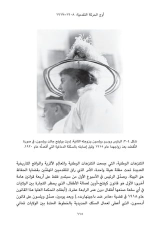 ١٩١٧–١٩٠٨ :‫اﻟﺘﻘﺪﻣﻴﺔ‬ ‫اﻟﺤﺮﻛﺔ‬ ‫أوج‬
‫ﺻﻮرة‬ ‫ﰲ‬ ،‫وﻳﻠﺴﻮن‬ ‫ﺟﺎﻟﺖ‬ ‫ﺑﻮﻟﻴﻨﺞ‬ ‫إدﻳﺚ‬ ،‫اﻟﺜﺎﻧﻴﺔ‬ ‫وزوﺟﺘﻪ‬ ‫وﻳﻠﺴﻮن‬ ‫وودرو‬ ‫اﻟﺮﺋﻴﺲ‬ :3-4 ‫ﺷﻜﻞ‬
.١٩٢٠ ‫ﻋﺎم‬ ‫ﻪ‬ْ‫ﺗ‬‫أﻗﻌﺪ‬ ‫اﻟﺘﻲ‬ ‫اﻟﺪﻣﺎﻏﻴﺔ‬ ‫ﺑﺎﻟﺴﻜﺘﺔ‬ ‫إﺻﺎﺑﺘﻪ‬ ‫وﻗﺒﻞ‬ ١٩١٥ ‫ﻋﺎم‬ ‫زواﺟﻬﻤﺎ‬ َ‫ﺪ‬‫ﺑﻌ‬ ‫ﻘﻄﺖ‬ُ‫ﺘ‬‫اﻟ‬
‫اﻟﺘﺎرﻳﺨﻴﺔ‬ ‫واملﻮاﻗﻊ‬ ‫اﻷﺛﺮﻳﺔ‬ ‫ِﻢ‬‫ﻟ‬‫واملﻌﺎ‬ ‫اﻟﻮﻃﻨﻴﺔ‬ ‫املﺘﻨﺰﻫﺎت‬ ‫ﺟﻤﻌﺖ‬ ‫اﻟﺘﻲ‬ ،‫اﻟﻮﻃﻨﻴﺔ‬ ‫املﺘﻨﺰﻫﺎت‬
‫اﻟﺤﻔﺎظ‬ ‫ﺑﻘﻀﺎﻳﺎ‬ ‫ني‬‫املﻬﺘﻤﱢ‬ ‫ﻟﻠﺘﻘﺪﻣﻴني‬ ‫راق‬ ‫اﻟﺬي‬ ‫اﻷﻣﺮ‬ ،‫واﺣﺪة‬ ‫ﻫﻴﺌﺔ‬ ‫ﻣﻈﻠﺔ‬ ‫ﺗﺤﺖ‬ ‫اﻟﻌﺪﻳﺪة‬
‫ﻫﺎﻣﺔ‬ ‫ﻗﻮاﻧني‬ ‫أرﺑﻌﺔ‬ ‫ﻋﲆ‬ ‫ﻓﻘﻂ‬ ‫ﺳﺒﺘﻤﱪ‬ ‫ﻣﻦ‬ ‫اﻷول‬ ‫اﻷﺳﺒﻮع‬ ‫ﰲ‬ ‫اﻟﺮﺋﻴﺲ‬ ‫ﱠق‬‫ﺪ‬‫وﺻ‬ .‫اﻟﺒﻴﺌﺔ‬ ‫ﻋﲆ‬
‫اﻟﻮﻻﻳﺎت‬ ‫ﺑني‬ ‫اﻟﺘﺠﺎرة‬ ‫ﻳﺤﻈﺮ‬ ‫اﻟﺬي‬ ،‫اﻷﻃﻔﺎل‬ ‫ﻟﻌﻤﺎﻟﺔ‬ ‫ﻛﻴﺘﻨﺞ-أوﻳﻦ‬ ‫ﻗﺎﻧﻮن‬ ‫ﻫﻮ‬ ‫اﻷول‬ :‫أﺧﺮى‬
‫اﻟﻘﺎﻧﻮن‬ ‫ﻫﺬا‬ ‫اﻟﻌﻠﻴﺎ‬ ‫املﺤﻜﻤﺔ‬ ‫)أﺑﻄﻠﺖ‬ .‫ﻋﴩة‬ ‫اﻟﺮاﺑﻌﺔ‬ ‫ﻋﻤﺮ‬ ‫دون‬ ‫أﻃﻔﺎل‬ ‫ﺻﻨﻌﻬﺎ‬ ‫ﺳﻠﻌﺔ‬ ‫أي‬ ‫ﰲ‬
‫ﻗﺎﻧﻮن‬ ‫ﻋﲆ‬ ‫وﻳﻠﺴﻮن‬ ‫ﱠق‬‫ﺪ‬‫ﺻ‬ ،‫ﻳﻮﻣني‬ ‫وﺑﻌﺪ‬ (.«‫داﺟﻴﻨﻬﺎرت‬ ‫ﺿﺪ‬ ‫»ﻫﺎﻣﺮ‬ ‫ﻗﻀﻴﺔ‬ ‫ﰲ‬ ١٩١٨ ‫ﻋﺎم‬
‫ﺛﻤﺎﻧﻲ‬ ‫اﻟﻮﻻﻳﺎت‬ ‫ﺑني‬ ‫املﻤﺘﺪة‬ ‫ﺑﺎﻟﺨﻄﻮط‬ ‫اﻟﺤﺪﻳﺪﻳﺔ‬ ‫اﻟﺴﻜﻚ‬ ‫ﻟﻌﻤﺎل‬ ‫أﻋﻄﻰ‬ ‫اﻟﺬي‬ ،‫آدﻣﺴﻮن‬
115
 