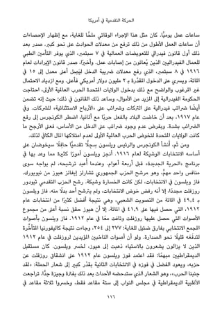 ‫أﻣﺮﻳﻜﺎ‬ ‫ﰲ‬ ‫اﻟﺘﻘﺪﻣﻴﺔ‬ ‫اﻟﺤﺮﻛﺔ‬
‫اﻹﺣﺼﺎءات‬ ‫إﻇﻬﺎر‬ ‫ﻣﻊ‬ ،‫ﻟﻠﻐﺎﻳﺔ‬ ‫ﺎ‬ٍّ‫ﻣﻠﺤ‬ ‫اﻟﻮﻗﺎﺋﻲ‬ ‫اﻹﺟﺮاء‬ ‫ﻫﺬا‬ ‫ﻣﺜﻞ‬ ‫ﻛﺎن‬ .‫ٍّﺎ‬‫ﻴ‬‫ﻳﻮﻣ‬ ‫ﻋﻤﻞ‬ ‫ﺳﺎﻋﺎت‬
‫ﺑﻌﺪ‬ ‫ﺻﺪر‬ .‫ﻛﺒري‬ ‫ﻧﺤﻮ‬ ‫ﻋﲆ‬ ‫اﻟﺤﻮادث‬ ‫ﻣﻌﺪﻻت‬ ‫ﻣﻦ‬ ‫ﺗﺮﻓﻊ‬ ‫ذﻟﻚ‬ ‫ﻣﻦ‬ ‫اﻷﻃﻮل‬ ‫اﻟﻌﻤﻞ‬ ‫ﺳﺎﻋﺎت‬ ‫أن‬
‫اﻟﻄﺒﻲ‬ ‫اﻟﺘﺄﻣني‬ ‫ﻳﻮﻓﺮ‬ ‫اﻟﺬي‬ ،‫ﺳﺒﺘﻤﱪ‬ ٧ ‫ﰲ‬ ‫اﻟﻌﻤﺎﻟﻴﺔ‬ ‫ﻟﻠﺘﻌﻮﻳﻀﺎت‬ ‫ﻓﻴﺪراﱄ‬ ‫ﻗﺎﻧﻮن‬ ‫أول‬ ‫ذﻟﻚ‬
‫ﻟﻌﺎم‬ ‫اﻹﻳﺮادات‬ ‫ﻗﺎﻧﻮن‬ ‫ﺻﺪر‬ ،‫ًا‬‫ري‬‫وأﺧ‬ .‫ﻋﻤﻞ‬ ‫إﺻﺎﺑﺎت‬ ‫ﻣﻦ‬ ‫ُﻌﺎﻧﻮن‬‫ﻳ‬ ‫اﻟﺬﻳﻦ‬ ‫اﻟﻔﻴﺪراﻟﻴني‬ ‫ﻟﻠﻌﻤﺎل‬
‫ﰲ‬ ١٥ ‫إﱃ‬ ‫ﻣﻌﺪل‬ ‫أﻋﲆ‬ ‫ﻞ‬ ِ‫َﺼ‬‫ﻴ‬‫ﻟ‬ ‫اﻟﺪﺧﻞ‬ ‫ﴐﻳﺒﺔ‬ ‫ﻣﻌﺪﻻت‬ ‫رﻓﻊ‬ ‫اﻟﺬي‬ ،‫ﺳﺒﺘﻤﱪ‬ ٨ ‫ﰲ‬ ١٩١٦
‫اﻻﺣﺘﻤﺎل‬ ‫ازدﻳﺎد‬ ‫وﻣﻊ‬ .‫ﻓﺄﻋﲆ‬ ‫أﻣﺮﻳﻜﻲ‬ ‫دوﻻر‬ ‫ﻣﻠﻴﻮن‬ ٢ ‫ﺑ‬ ‫ﱠرة‬‫ﺪ‬‫املﻘ‬ ‫اﻟﺪﺧﻮل‬ ‫ﻋﲆ‬ ‫وﻳﴪي‬ ،‫املﺎﺋﺔ‬
‫اﺣﺘﺎﺟﺖ‬ ،‫اﻷوﱃ‬ ‫اﻟﻌﺎملﻴﺔ‬ ‫اﻟﺤﺮب‬ ‫املﺘﺤﺪة‬ ‫اﻟﻮﻻﻳﺎت‬ ‫ﺑﺪﺧﻮل‬ ‫ذﻟﻚ‬ ‫ﻣﻊ‬ ‫واﻟﻮاﺿﺢ‬ ‫املﺮﻏﻮب‬ ‫ﻏري‬
‫ﺗﻀﻤﻦ‬ ‫إﻧﻪ‬ ‫ﺣﻴﺚ‬ ‫ذﻟﻚ؛‬ ‫ﰲ‬ ‫اﻟﻘﺎﻧﻮن‬ ‫ذﻟﻚ‬ ‫وﺳﺎﻋﺪ‬ ،‫اﻷﻣﻮال‬ ‫ﻣﻦ‬ ‫املﺰﻳﺪ‬ ‫إﱃ‬ ‫اﻟﻔﻴﺪراﻟﻴﺔ‬ ‫اﻟﺤﻜﻮﻣﺔ‬
‫وﰲ‬ .‫ﻟﻠﴩﻛﺎت‬ «‫اﻻﺳﺘﺜﻨﺎﺋﻴﺔ‬ ‫»اﻷرﺑﺎح‬ ‫ﻋﲆ‬ ‫وﴐاﺋﺐ‬ ‫اﻟﱰﻛﺎت‬ ‫ﻋﲆ‬ ‫ﻓﻴﺪراﻟﻴﺔ‬ ‫ﴐاﺋﺐ‬ ‫ﺎ‬ ً‫أﻳﻀ‬
‫رﻓﻊ‬ ‫إﱃ‬ ‫اﻟﻜﻮﻧﺠﺮس‬ ‫اﺿﻄﺮ‬ ،‫أملﺎﻧﻴﺎ‬ ‫ﻣﻊ‬ ‫ًﺎ‬‫ﺑ‬‫ﺣﺮ‬ ‫ﺑﺎﻟﻔﻌﻞ‬ ‫اﻟﺒﻼد‬ ‫ﺧﺎﺿﺖ‬ ‫أن‬ ‫ﺑﻌﺪ‬ ،١٩١٧ ‫ﻋﺎم‬
‫ﻣﺎ‬ ‫اﻷرﺟﺢ‬ ‫ﻓﻌﲆ‬ ،‫اﻷﺳﺎس‬ ‫ﻣﻦ‬ ‫اﻟﺪﺧﻞ‬ ‫ﻋﲆ‬ ‫ﴐاﺋﺐ‬ ‫وﺟﻮد‬ ‫ﻋﺪم‬ ‫وﺑﻔﺮض‬ .‫ﺑﺸﺪة‬ ‫اﻟﴬاﺋﺐ‬
.‫ﻟﺬﻟﻚ‬ ‫اﻟﻜﺎﰲ‬ ‫املﺎل‬ ‫اﻣﺘﻼﻛﻬﺎ‬ ‫ﻟﻌﺪم‬ ‫اﻷوﱃ‬ ‫اﻟﻌﺎملﻴﺔ‬ ‫اﻟﺤﺮب‬ ‫ﻟﺘﺨﻮض‬ ‫املﺘﺤﺪة‬ ‫اﻟﻮﻻﻳﺎت‬ ‫ﻛﺎﻧﺖ‬
‫ﻋﲆ‬ ‫ﺳﻴﺨﻮﺿﺎن‬ ً‫ﻼ‬ ِ‫ﺣﺎﻓ‬ ‫ٍّﺎ‬‫ﻴ‬‫ﺗﻘﺪﻣ‬ ٍّ‫ﻼ‬ ِ‫ﺠ‬ ِ‫ﺳ‬ ‫وﻳﻠﺴﻮن‬ ‫واﻟﺮﺋﻴﺲ‬ ‫اﻟﻜﻮﻧﺠﺮس‬ ‫ﻧﺸﺄ‬َ‫أ‬ ،‫ﻢ‬َ‫ﺛ‬ ‫وﻣﻦ‬
‫ﰲ‬ ‫ﺑﻬﺎ‬ ‫وﻋﺪ‬ ‫ﻣﻤﺎ‬ ‫ﻛﺜرية‬ ‫ا‬ً‫ر‬‫أﻣﻮ‬ ‫وﻳﻠﺴﻮن‬ ‫أﻧﺠﺰ‬ .١٩١٦ ‫ﻟﻌﺎم‬ ‫اﻟﻮﺷﻴﻜﺔ‬ ‫اﻻﻧﺘﺨﺎﺑﺎت‬ ‫أﺳﺎﺳﻪ‬
‫ﺳﻮى‬ ‫ﻳﻮاﺟﻪ‬ ‫ﻟﻢ‬ ،‫ﺗﺮﺷﻴﺤﻪ‬ ‫ﻋﻴﺪ‬ُ‫أ‬ ‫وﻋﻨﺪﻣﺎ‬ .‫أﻋﻮام‬ ‫أرﺑﻌﺔ‬ ‫ﻗﺒﻞ‬ «‫اﻟﺠﺪﻳﺪة‬ ‫»اﻟﺤﺮﻳﺔ‬ ‫ﺑﺮﻧﺎﻣﺞ‬
.‫ﻧﻴﻮﻳﻮرك‬ ‫ﻣﻦ‬ ‫ﻫﻴﻮز‬ ‫إﻳﻔﺎﻧﺰ‬ ‫ﺗﺸﺎرﻟﺰ‬ ‫اﻟﺠﻤﻬﻮري‬ ‫اﻟﺤﺰب‬ ‫ﻣﺮﺷﺢ‬ ‫وﻫﻮ‬ ،‫ﱟ‬‫ﻢ‬‫ﻣﻬ‬ ‫واﺣﺪ‬ ‫ﻣﻨﺎﻓﺲ‬
‫ﺛﻴﻮدور‬ ‫اﻟﺘﻘﺪﻣﻲ‬ ‫اﻟﺤﺰب‬ ‫رﺷﺢ‬ .‫وﺷﻴﻜﺔ‬ ‫اﻟﺨﺴﺎرة‬ ‫ﻛﺎﻧﺖ‬ ‫ﻟﻜﻦ‬ ،‫اﻻﻧﺘﺨﺎﺑﺎت‬ ‫ﰲ‬ ‫وﻳﻠﺴﻮن‬ ‫ﻓﺎز‬
‫وﻳﻠﺴﻮن‬ ‫ﻓﺎز‬ .‫ﻣﻨﻪ‬ ً‫ﺑﺪﻻ‬ ‫أﺣﺪ‬ ‫ﻳﱰﺷﺢ‬ ‫وﻟﻢ‬ ،‫اﻻﻧﺘﺨﺎﺑﺎت‬ ‫ﺧﻮض‬ ‫رﻓﺾ‬ ‫أﻧﻪ‬ ‫إﻻ‬ ،‫ًا‬‫د‬‫ﻣﺠﺪ‬ ‫روزﻓﻠﺖ‬
‫ﻋﺎم‬ ‫اﻧﺘﺨﺎﺑﺎت‬ ‫ﻣﻦ‬ ‫ًا‬‫ري‬‫ﻛﺜ‬ ‫أﻓﻀﻞ‬ ‫ﻧﺘﻴﺠﺔ‬ ‫وﻫﻲ‬ ،‫اﻟﺸﻌﺒﻲ‬ ‫اﻟﺘﺼﻮﻳﺖ‬ ‫ﻣﻦ‬ ‫املﺎﺋﺔ‬ ‫ﰲ‬ ٤٩٫٤ ‫ﺑ‬
‫ﻣﺠﻤﻮع‬ ‫ﻣﻦ‬ ‫أﻋﲆ‬ ‫ﻧﺴﺒﺔ‬ ‫ﺣﻘﻖ‬ ‫ﻫﻴﻮز‬ ‫أن‬ ‫إﻻ‬ .‫املﺎﺋﺔ‬ ‫ﰲ‬ ٤١٫٩ ‫ﻋﲆ‬ ‫ﻓﻴﻬﺎ‬ ‫ﺣﺼﻞ‬ ‫اﻟﺘﻲ‬ ،١٩١٢
‫ﺑﺄﺻﻮات‬ ‫وﻳﻠﺴﻮن‬ ‫ﻓﺎز‬ .١٩١٢ ‫ﻋﺎم‬ ‫ﰲ‬ ‫ﺎ‬ً‫ﻣﻌ‬ ‫وﺗﺎﻓﺖ‬ ‫روزﻓﻠﺖ‬ ‫ﻋﻠﻴﻬﺎ‬ ‫ﺣﺼﻞ‬ ‫اﻟﺘﻲ‬ ‫اﻷﺻﻮات‬
‫ﺮة‬‫ﱢ‬‫املﺘﺄﺧ‬ ‫ﻛﺎﻟﻴﻔﻮرﻧﻴﺎ‬ ‫ﻧﺘﻴﺠﺔ‬ ‫وﺟﺎءت‬ ،٢٥٤ ‫إﱃ‬ ٢٧٧ ‫ﻟﻠﻐﺎﻳﺔ؛‬ ‫ﺿﺌﻴﻞ‬ ‫ﺑﻔﺎرق‬ ‫اﻻﻧﺘﺨﺎﺑﻲ‬ ‫املﺠﻤﻊ‬
١٩١٢ ‫ﻋﺎم‬ ‫ﰲ‬ ‫ﻟﺮوزﻓﻠﺖ‬ ‫املﺆﻳﺪﻳﻦ‬ ‫اﻟﻨﺎﺧﺒني‬ ‫أﺻﻮات‬ ‫أن‬ ‫وﻟﻮ‬ .‫اﻟﺼﺪارة‬ ‫ﻧﺤﻮ‬ ً‫ﻗﻠﻴﻼ‬ ‫ﻪ‬َ‫ﻌ‬َ‫ﻟﺘﺪﻓ‬
‫ﻣﺴﺘﻘﺒﻞ‬ ‫ﻛﺎن‬ .‫وﻳﻠﺴﻮن‬ ‫ﻟﺨﴪ‬ ،‫ﻫﻴﻮز‬ ‫إﱃ‬ ‫ذﻫﺒﺖ‬ ‫ﺑﺎﻻﺳﺘﻴﺎء‬ ‫ﻳﺸﻌﺮون‬ ‫ﻳﺰاﻟﻮن‬ ‫ﻻ‬ ‫اﻟﺬﻳﻦ‬
‫ﻋﻦ‬ ‫روزﻓﻠﺖ‬ ‫اﻧﺸﻘﺎق‬ ‫ﻋﲆ‬ ١٩١٢ ‫ﻋﺎم‬ ‫وﻳﻠﺴﻮن‬ ‫ﻓﻮز‬ ‫اﻋﺘﻤﺪ‬ ‫ﻓﻘﺪ‬ ‫ﺎ؛‬ً‫ﻣﺒﻬﻤ‬ ‫اﻟﺪﻳﻤﻘﺮاﻃﻴني‬
‫»ﻟﻘﺪ‬ :‫اﻟﺤﻤﻠﺔ‬ ‫ﺷﻌﺎر‬ ‫إﱃ‬ ‫ﻛﺒري‬ ‫ْر‬‫ﺪ‬‫ﺑﻘ‬ ‫اﻟﺜﺎﻧﻴﺔ‬ ‫اﻻﻧﺘﺨﺎﺑﺎت‬ ‫ﰲ‬ ‫ﻓﻮزه‬ ‫ﰲ‬ ‫اﻟﻔﻀﻞ‬ ‫وﻳﻌﻮد‬ ،‫ﺣﺰﺑﻪ‬
‫ﺗﺮاﺟﻌﺖ‬ .‫ٍّا‬‫ﺪ‬‫ﺟ‬ ‫وﺟﻴﺰة‬ ‫ﺑﻔﱰة‬ ‫ذﻟﻚ‬ ‫ﺑﻌﺪ‬ ‫اﻷﺣﺪاث‬ ‫ﺳﺘﺪﺣﻀﻪ‬ ‫اﻟﺬي‬ ‫اﻟﺸﻌﺎر‬ ‫وﻫﻮ‬ ،«‫اﻟﺤﺮب‬ ‫ﺟﻨﺒﻨﺎ‬
‫ﰲ‬ ‫ﻣﻘﺎﻋﺪ‬ ‫ﺛﻼﺛﺔ‬ ‫وﺧﴪوا‬ ،‫ﻓﻘﻂ‬ ‫ﻣﻘﺎﻋﺪ‬ ‫ﺳﺘﺔ‬ ‫إﱃ‬ ‫اﻟﻨﻮاب‬ ‫ﻣﺠﻠﺲ‬ ‫ﰲ‬ ‫اﻟﺪﻳﻤﻘﺮاﻃﻴﺔ‬ ‫اﻷﻏﻠﺒﻴﺔ‬
116
 