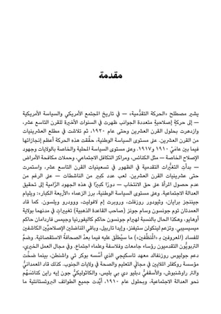 ‫ﻣﻘﺪﻣﺔ‬
‫اﻷﻣﺮﻳﻜﻴﺔ‬ ‫واﻟﺴﻴﺎﺳﺔ‬ ‫اﻷﻣﺮﻳﻜﻲ‬ ‫املﺠﺘﻤﻊ‬ ‫ﺗﺎرﻳﺦ‬ ‫ﰲ‬ — «‫ﱡﻣﻴﺔ‬‫ﺪ‬‫اﻟﺘﻘ‬ ‫»اﻟﺤﺮﻛﺔ‬ ‫ﻣﺼﻄﻠﺢ‬ ‫ﻳﺸري‬
،‫ﻋﴩ‬ ‫اﻟﺘﺎﺳﻊ‬ ‫ﻟﻠﻘﺮن‬ ‫اﻷﺧرية‬ ‫اﻟﺴﻨﻮات‬ ‫ﰲ‬ ‫ﻇﻬﺮت‬ ‫اﻟﺠﻮاﻧﺐ‬ ‫ﻣﺘﻌﺪدة‬ ٍ‫ﺔ‬‫إﺻﻼﺣﻴ‬ ٍ‫ﺣﺮﻛﺔ‬ ‫إﱃ‬ —
‫اﻟﻌﴩﻳﻨﻴﺎت‬ ‫ﻣﻄﻠﻊ‬ ‫ﰲ‬ ‫ﺗﻼﺷﺖ‬ ‫ﺛﻢ‬ ،١٩٢٠ ‫ﻋﺎم‬ ‫وﺣﺘﻰ‬ ‫اﻟﻌﴩﻳﻦ‬ ‫اﻟﻘﺮن‬ ‫ﺑﺤﻠﻮل‬ ‫وازدﻫﺮت‬
‫إﻧﺠﺎزاﺗﻬﺎ‬ ‫أﻋﻈﻢ‬ ‫اﻟﺤﺮﻛﺔ‬ ‫ﻫﺬه‬ ‫ﻘﺖ‬‫ﱠ‬‫ﺣﻘ‬ ،‫اﻟﻮﻃﻨﻴﺔ‬ ‫اﻟﺴﻴﺎﺳﺔ‬ ‫ﻣﺴﺘﻮى‬ ‫ﻋﲆ‬ .‫اﻟﻌﴩﻳﻦ‬ ‫اﻟﻘﺮن‬ ‫ﻣﻦ‬
‫وﺟﻬﻮد‬ ‫ﺑﺎﻟﻮﻻﻳﺎت‬ ‫واﻟﺨﺎﺻﺔ‬ ‫املﺤﻠﻴﺔ‬ ‫اﻟﺴﻴﺎﺳﺔ‬ ‫ﻣﺴﺘﻮى‬ ‫وﻋﲆ‬ .١٩١٧‫و‬ ١٩١٠ ْ‫ﻲ‬َ‫ﻋﺎﻣ‬ ‫ﺑني‬ ‫ﻓﻴﻤﺎ‬
‫اﻷﻣﺮاض‬ ‫ﻣﻜﺎﻓﺤﺔ‬ ‫وﺣﻤﻼت‬ ،‫اﻻﺟﺘﻤﺎﻋﻲ‬ ‫اﻟﺘﻜﺎﻓﻞ‬ ‫وﻣﺮاﻛﺰ‬ ،‫اﻟﻜﻨﺎﺋﺲ‬ ‫ﻣﺜﻞ‬ — ‫اﻟﺨﺎﺻﺔ‬ ‫اﻹﺻﻼح‬
‫واﺳﺘﻤﺮت‬ ،‫ﻋﴩ‬ ‫اﻟﺘﺎﺳﻊ‬ ‫اﻟﻘﺮن‬ ‫ﺗﺴﻌﻴﻨﻴﺎت‬ ‫ﰲ‬ ‫اﻟﻈﻬﻮر‬ ‫ﰲ‬ ‫اﻟﺘﻘﺪﻣﻴﺔ‬ ‫ات‬ ‫ﱡ‬‫اﻟﺘﻐري‬ ِ‫ﺑﺪأت‬ —
‫ﻣﻦ‬ ‫اﻟﺮﻏﻢ‬ ‫ﻋﲆ‬ — ‫اﻟﻨﺎﺷﻄﺎت‬ ‫ﻣﻦ‬ ‫ﻛﺒري‬ ‫ﻋﺪد‬ ‫ﻟﻌﺐ‬ .‫اﻟﻌﴩﻳﻦ‬ ‫اﻟﻘﺮن‬ ‫ﻋﴩﻳﻨﻴﺎت‬ ‫ﺣﺘﻰ‬
‫ﺗﺤﻘﻴﻖ‬ ‫إﱃ‬ ‫اﻣﻴﺔ‬‫ﱠ‬‫ﺮ‬‫اﻟ‬ ‫اﻟﺠﻬﻮد‬ ‫ﻫﺬه‬ ‫ﰲ‬ ‫ًا‬‫ري‬‫ﻛﺒ‬ ‫ا‬ً‫ر‬‫دو‬ — ‫اﻻﻧﺘﺨﺎب‬ ‫ﺣﻖ‬ ‫ﻋﲆ‬ ‫املﺮأة‬ ‫ﺣﺼﻮل‬ ‫ﻋﺪم‬
‫وﻳﻠﻴﺎم‬ :«‫اﻟﻜﺒﺎر‬ ‫»اﻷرﺑﻌﺔ‬ ‫اﻟﺰﻋﻤﺎء‬ ‫ﺑﺮز‬ ،‫اﻟﻮﻃﻨﻴﺔ‬ ‫اﻟﺴﻴﺎﺳﺔ‬ ‫ﻣﺴﺘﻮى‬ ‫وﻋﲆ‬ .‫اﻻﺟﺘﻤﺎﻋﻴﺔ‬ ‫اﻟﻌﺪاﻟﺔ‬
‫ﻗﺎد‬ ‫ﻛﻤﺎ‬ .‫وﻳﻠﺴﻮن‬ ‫ووودرو‬ ،‫ﻻﻓﻮﻟﻴﺖ‬ ‫إم‬ ‫وروﺑﺮت‬ ،‫روزﻓﻠﺖ‬ ‫وﺛﻴﻮدور‬ ،‫ﺑﺮاﻳﺎن‬ ‫ﺟﻴﻨﻨﺠﺰ‬
‫ﺑﻮﻻﻳﺔ‬ ‫ﻣﺪﻧﻬﻤﺎ‬ ‫ﰲ‬ ٍ‫ﺗﻐﻴريات‬ (‫اﻟﺬﻫﺒﻴﺔ‬ ‫اﻟﻘﺎﻋﺪة‬ ‫)ﺻﺎﺣﺐ‬ ‫ﺟﻮﻧﺰ‬ ‫وﺳﺎم‬ ‫ﺟﻮﻧﺴﻮن‬ ‫ﺗﻮم‬ ‫اﻟﻌﻤﺪﺗﺎن‬
‫ﺣﺎﻛﻢ‬ ‫ﻓﺎرداﻣﺎن‬ ‫وﺟﻴﻤﺲ‬ ‫ﻛﺎﻟﻴﻔﻮرﻧﻴﺎ‬ ‫ﺣﺎﻛﻢ‬ ‫ﺟﻮﻧﺴﻮن‬ ‫ﻟﻬريام‬ ‫ﺑﺎﻟﻨﺴﺒﺔ‬ ‫اﻟﺤﺎل‬ ‫وﻫﻜﺬا‬ ،‫أوﻫﺎﻳﻮ‬
‫اﻟﻜﺎﺷﻔني‬ ‫ﱢني‬‫ﻴ‬‫اﻹﺻﻼﺣ‬ ‫املﻨﺎﺿﻠني‬ ‫وﺑﺎﻗﻲ‬ ،‫ﺗﺎرﺑﻴﻞ‬ ‫وإﻳﺪا‬ ،‫ﺳﺘﻴﻔﻨﺰ‬ ‫ﻟﻴﻨﻜﻮﻟﻦ‬ ‫وﺗﺰﻋﻢ‬ .‫ﻣﻴﺴﻴﺴﻴﺒﻲ‬
‫ﱠ‬‫ﻢ‬‫وﺿ‬ .‫اﻻﺳﺘﻘﺼﺎﺋﻴﺔ‬ ُ‫اﻟﺼﺤﺎﻓﺔ‬ ُ‫ﺪ‬‫ﺑﻌ‬ ‫ﻓﻴﻤﺎ‬ ‫ﻋﻠﻴﻪ‬ ‫ﻖ‬َ‫ﻠ‬‫ُﻄ‬‫ﻴ‬‫ﺳ‬ ‫ﻣﺎ‬ («‫ﻔني‬‫ﱢ‬‫ﻈ‬‫ﻨ‬ُ‫مل‬‫»ا‬ ‫ﺑ‬ ‫)املﻌﺮوﻓني‬ ‫ﻟﻠﻔﺴﺎد‬
،‫اﻟﺨريي‬ ‫اﻟﻌﻤﻞ‬ ‫ﻣﺠﺎل‬ ‫وﰲ‬ .‫اﺟﺘﻤﺎع‬ ‫وﻋﻠﻤﺎء‬ ‫وﻓﻼﺳﻔﺔ‬ ‫ﺟﺎﻣﻌﺎت‬ ‫رؤﺳﺎء‬ ‫اﻟﺘﻘﺪﻣﻴﻮن‬ ‫ﱡﻮن‬‫ﻳ‬‫اﻟﱰﺑﻮ‬
‫ﺖ‬‫ﱠ‬‫ﺿﺨ‬ ‫ﺑﻴﻨﻤﺎ‬ ،‫واﺷﻨﻄﻦ‬ ‫ﺗﻲ‬ ‫ﺑﻮﻛﺮ‬ ‫ﺴﻪ‬ ‫ﱠ‬‫أﺳ‬ ‫اﻟﺬي‬ ‫ﺗﺎﺳﻜﻴﺠﻲ‬ ‫ﻣﻌﻬﺪ‬ ‫روزﻧﻔﺎﻟﺪ‬ ‫ﺟﻮﻟﻴﻮس‬ ‫دﻋﻢ‬
‫ﱡ‬‫املﻌﻤﺪاﻧﻲ‬ ‫ﻗﺎد‬ ‫ﻛﺬﻟﻚ‬ .‫اﻟﺠﻨﻮب‬ ‫وﻻﻳﺎت‬ ‫ﰲ‬ ‫واﻟﺼﺤﺔ‬ ‫اﻟﺘﻌﻠﻴﻢ‬ َِ‫ﻣﺠﺎﱄ‬ ‫ﰲ‬ ‫املﻼﻳني‬ ‫روﻛﻔﻠﺮ‬ ‫ﻣﺆﺳﺴﺔ‬
‫ﻢ‬ُ‫ﻬ‬ َ‫ﻛﻨﺎﺋﺴ‬ ‫راﻳﻦ‬ ‫إﻳﻪ‬ ‫ﺟﻮن‬ ‫ﱡ‬‫واﻟﻜﺎﺛﻮﻟﻴﻜﻲ‬ ،‫ﺑﻠﻴﺲ‬ ‫ﺑﻲ‬ ‫دي‬ ‫دﺑﻠﻴﻮ‬ ‫ﱡ‬‫واﻷﺳﻘﻔﻲ‬ ،‫راوﺷﻨﺒﻮش‬ ‫واﻟﱰ‬
‫ﻣﺎ‬ ‫اﻟﱪوﺗﺴﺘﺎﻧﺘﻴﺔ‬ ‫اﻟﻄﻮاﺋﻒ‬ ‫ﺟﻤﻴﻊ‬ ‫ﱠﺪت‬‫ﻳ‬‫أ‬ ،١٩١٠ ‫ﻋﺎم‬ ‫وﺑﺤﻠﻮل‬ ،‫اﻻﺟﺘﻤﺎﻋﻴﺔ‬ ‫اﻟﻌﺪاﻟﺔ‬ ‫ﻧﺤﻮ‬
 