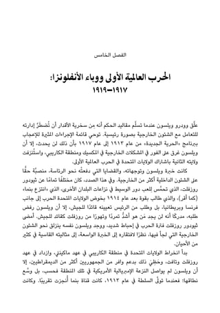 ‫اﻟﺨﺎﻣﺲ‬ ‫اﻟﻔﺼﻞ‬
:‫اﻷﻧﻔﻠﻮﻧﺰا‬ ‫ووﺑﺎء‬ ‫اﻷوﱃ‬ ‫اﻟﻌﺎﳌﻴﺔ‬ ‫اﳊﺮب‬
١٩١٩–١٩١٧
‫إدارﺗﻪ‬ ‫ﱠ‬‫ﺮ‬َ‫ﻄ‬‫ﻀ‬ُ‫ﺗ‬ ‫أن‬ ‫اﻷﻗﺪار‬ ‫ﺳﺨﺮﻳﺔ‬ ‫ﻦ‬ ِ‫ﻣ‬ ‫أﻧﻪ‬ ‫اﻟﺤﻜﻢ‬ ‫ﻣﻘﺎﻟﻴﺪ‬ ‫ﻢ‬‫ﱠ‬‫ﻠ‬‫ﺗﺴ‬ ‫ﻋﻨﺪﻣﺎ‬ ‫وﻳﻠﺴﻮن‬ ‫وودرو‬ ‫ﻖ‬‫ﱠ‬‫ﻠ‬‫ﻋ‬
‫ﻟﻺﻋﺠﺎب‬ ‫املﺜرية‬ ‫اﻹﺟﺮاءات‬ ‫ﻗﺎﺋﻤﺔ‬ ‫ﺗﻮﺣﻲ‬ .‫رﺋﻴﺴﻴﺔ‬ ‫ﺑﺼﻮرة‬ ‫اﻟﺨﺎرﺟﻴﺔ‬ ‫اﻟﺸﺌﻮن‬ ‫ﻣﻊ‬ ‫ﻟﻠﺘﻌﺎﻣﻞ‬
‫أن‬ ‫إﻻ‬ ،‫ﻳﺤﺪث‬ ‫ﻟﻦ‬ ‫ذﻟﻚ‬ ‫ﺑﺄن‬ ١٩١٧ ‫ﻋﺎم‬ ‫إﱃ‬ ١٩١٣ ‫ﻋﺎم‬ ‫ﻣﻦ‬ «‫اﻟﺠﺪﻳﺪة‬ ‫»اﻟﺤﺮﻳﺔ‬ ‫ﺑﱪﻧﺎﻣﺞ‬
‫ﻨﺰﻓﺖ‬ُ‫ﺘ‬‫واﺳ‬ ،‫اﻟﻜﺎرﻳﺒﻲ‬ ‫وﻣﻨﻄﻘﺔ‬ ‫املﻜﺴﻴﻚ‬ ‫ﰲ‬ ‫اﻟﺨﺎرﺟﻴﺔ‬ ‫املﺸﻜﻼت‬ ‫ﰲ‬ ‫اﻟﻔﻮر‬ ‫ﻋﲆ‬ ‫ﻏﺮق‬ ‫وﻳﻠﺴﻮن‬
.‫اﻷوﱃ‬ ‫اﻟﻌﺎملﻴﺔ‬ ‫اﻟﺤﺮب‬ ‫ﰲ‬ ‫املﺘﺤﺪة‬ ‫اﻟﻮﻻﻳﺎت‬ ‫ﺑﺎﺷﱰاك‬ ‫اﻟﺜﺎﻧﻴﺔ‬ ‫وﻻﻳﺘﻪ‬
‫ﺎ‬ٍّ‫ﺣﻘ‬ ‫ﱠﺔ‬‫ﺒ‬‫ﻣﻨﺼ‬ ،‫اﻟﺮﺋﺎﺳﺔ‬ ‫ﻧﺤﻮ‬ ‫ﻪ‬ْ‫ﺘ‬‫دﻓﻌ‬ ‫اﻟﺘﻲ‬ ‫واﻟﻘﻀﺎﻳﺎ‬ ،‫وﺗﻮﺟﻬﺎﺗﻪ‬ ‫وﻳﻠﺴﻮن‬ ‫ﺧﱪة‬ ‫ﻛﺎﻧﺖ‬
‫ﺛﻴﻮدور‬ ‫ﻋﻦ‬ ‫ﺎ‬ً‫ﺗﻤﺎﻣ‬ ‫ﺎ‬ً‫ﻣﺨﺘﻠﻔ‬ ‫ﻛﺎن‬ ،‫اﻟﺼﺪد‬ ‫ﻫﺬا‬ ‫وﰲ‬ .‫اﻟﺨﺎرﺟﻴﺔ‬ ‫ﻣﻦ‬ ‫أﻛﺜﺮ‬ ‫اﻟﺪاﺧﻠﻴﺔ‬ ‫اﻟﺸﺌﻮن‬ ‫ﻋﲆ‬
«‫ﺑﻨﻤﺎ‬ ‫»اﻧﺘﺰع‬ ‫اﻟﺬي‬ ،‫اﻷﺧﺮى‬ ‫اﻟﺒﻠﺪان‬ ‫ﻧﺰاﻋﺎت‬ ‫ﰲ‬ ‫اﻟﻮﺳﻴﻂ‬ ‫دور‬ ‫ِﻠﻌﺐ‬‫ﻟ‬ ‫ﺲ‬‫ﺗﺤﻤﱠ‬ ‫اﻟﺬي‬ ،‫روزﻓﻠﺖ‬
‫ﺟﺎﻧﺐ‬ ‫إﱃ‬ ‫اﻟﺤﺮب‬ ‫املﺘﺤﺪة‬ ‫اﻟﻮﻻﻳﺎت‬ ‫ﺑﺨﻮض‬ ١٩١٤ ‫ﻋﺎم‬ ‫ﺑﻌﺪ‬ ‫ﺑﻘﻮة‬ ‫ﻃﺎﻟﺐ‬ ‫واﻟﺬي‬ ،(‫أﻗﺮ‬ ‫)ﻛﻤﺎ‬
‫رﻓﺾ‬ ‫وﻳﻠﺴﻮن‬ ‫أن‬ ‫إﻻ‬ ،‫ﻟﻠﺠﻴﺶ‬ ‫ًا‬‫ﺪ‬‫ﻗﺎﺋ‬ ‫ﺗﻌﻴﻴﻨﻪ‬ ‫اﻟﺮﺋﻴﺲ‬ ‫ﻣﻦ‬ ‫وﻃﻠﺐ‬ ‫ﺑﻞ‬ ،‫وﺑﺮﻳﻄﺎﻧﻴﺎ‬ ‫ﻓﺮﻧﺴﺎ‬
‫أﻣﴣ‬ .‫ﻟﻠﺠﻴﺶ‬ ‫ﻛﻘﺎﺋﺪ‬ ‫روزﻓﻠﺖ‬ ‫ﻣﻦ‬ ‫ا‬ً‫ر‬‫وﺗﻬﻮ‬ ‫ًا‬‫د‬‫ﺗﻤﺮ‬ ‫ﱡ‬‫ﺪ‬‫أﺷ‬ ‫ﻫﻮ‬ ‫ﻦ‬َ‫ﻣ‬ ‫ﻳﺠﺪ‬ ‫ﻟﻦ‬ ‫أﻧﻪ‬ ‫ﺎ‬ً‫ﻛ‬‫ﻣﺪر‬ ،‫ﻃﻠﺒﻪ‬
‫اﻟﺸﺌﻮن‬ ‫ﻧﺤﻮ‬ ‫ﻳﻨﺰﻟﻖ‬ ‫ﻧﻔﺴﻪ‬ ‫وﻳﻠﺴﻮن‬ ‫ووﺟﺪ‬ ،‫ﺷﺪﻳﺪ‬ ‫إﺣﺒﺎط‬ ‫ﰲ‬ ‫اﻟﺤﺮب‬ ‫ﻓﱰة‬ ‫روزﻓﻠﺖ‬ ‫ﺛﻴﻮدور‬
‫ﻛﺜري‬ ‫ﰲ‬ ‫اﻟﻘﺎﺳﻴﺔ‬ ‫ﻣﺜﺎﻟﻴﺘﻪ‬ ‫إﱃ‬ ،‫اﻟﻮاﺳﻌﺔ‬ ‫اﻟﺨﱪة‬ ‫إﱃ‬ ‫ﻻﻓﺘﻘﺎره‬ ‫ا‬ً‫ﺮ‬‫ﻧﻈ‬ ،‫ﻓﻴﻬﺎ‬ ‫ﻟﺠﺄ‬ ‫اﻟﺘﻲ‬ ‫اﻟﺨﺎرﺟﻴﺔ‬
.‫اﻷﺣﻴﺎن‬ ‫ﻣﻦ‬
‫ﻋﻬﺪ‬ ‫ﰲ‬ ‫وازداد‬ ،‫ﻣﺎﻛﻴﻨﲇ‬ ‫ﻋﻬﺪ‬ ‫ﰲ‬ ‫اﻟﻜﺎرﻳﺒﻲ‬ ‫ﻣﻨﻄﻘﺔ‬ ‫ﰲ‬ ‫املﺘﺤﺪة‬ ‫اﻟﻮﻻﻳﺎت‬ ‫اﻧﺨﺮاط‬ ‫ﺑﺪأ‬
‫إﻻ‬ ،‫اﻟﺪﻳﻤﻘﺮاﻃﻴني‬ ‫ﻣﻦ‬ ‫أﻛﺜﺮ‬ ‫اﻟﺠﻤﻬﻮرﻳني‬ ‫ﻣﻦ‬ ‫واﻓﺮ‬ ‫ﺑﺪﻋﻢ‬ ‫ذﻟﻚ‬ َ‫ﻲ‬ ِ‫ﻈ‬َ‫وﺣ‬ ،‫وﺗﺎﻓﺖ‬ ‫روزﻓﻠﺖ‬
‫ﻊ‬ ‫ﱠ‬‫وﺳ‬ ‫ﺑﻞ‬ ،‫ﻓﺤﺴﺐ‬ ‫املﻨﻄﻘﺔ‬ ‫ﺗﻠﻚ‬ ‫ﰲ‬ ‫اﻷﻣﺮﻳﻜﻴﺔ‬ ‫اﻹﻣﱪﻳﺎﻟﻴﺔ‬ ‫اﻟﻨﺰﻋﺔ‬ ‫ﻳﻮاﺻﻞ‬ ‫ﻟﻢ‬ ‫وﻳﻠﺴﻮن‬ ‫أن‬
‫وﻛﺎﻧﺖ‬ .‫ًﺎ‬‫ﺒ‬‫ﺗﻘﺮﻳ‬ ‫ﻧﺠﺰت‬ُ‫أ‬ ‫ﺑﻨﻤﺎ‬ ‫ﻗﻨﺎة‬ ‫ﻛﺎﻧﺖ‬ ،١٩١٣ ‫ﻋﺎم‬ ‫ﰲ‬ ‫اﻟﺴﻠﻄﺔ‬ ‫ﱠ‬‫ﺗﻮﱃ‬ ‫ﻓﻌﻨﺪﻣﺎ‬ ‫ﻧﻄﺎﻗﻬﺎ؛‬
 