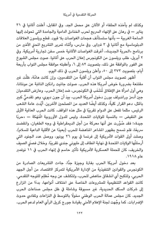 ‫أﻣﺮﻳﻜﺎ‬ ‫ﰲ‬ ‫اﻟﺘﻘﺪﻣﻴﺔ‬ ‫اﻟﺤﺮﻛﺔ‬
٣١ ‫ﰲ‬ ‫أملﺎﻧﻴﺎ‬ ‫أﻋﻠﻨﺖ‬ ،‫املﻘﺎﺑﻞ‬ ‫وﰲ‬ .‫اﻟﺠﺪ‬ ‫ﻣﺤﻤﻞ‬ ‫ﻋﲆ‬ ‫اﻷملﺎن‬ ‫أو‬ ‫اﻟﺤﻠﻔﺎء‬ ‫ﻳﺄﺧﺬه‬ ‫ﻟﻢ‬ ‫وﻛﺬﻟﻚ‬
‫إﻟﻴﻬﺎ‬ ‫ﺗﺤﻮﻟﺖ‬ ‫اﻟﺘﻲ‬ ‫واﻟﺠﺎﻣﺪة‬ ‫اﻟﺪاﻣﻴﺔ‬ ‫اﻟﺨﻨﺎدق‬ ‫ﻟﺤﺮب‬ ‫اﻟﴪﻳﻊ‬ ‫اﻹﻧﻬﺎء‬ ‫ﻋﲆ‬ ‫رﻫﺎن‬ ‫ﰲ‬ — ‫ﻳﻨﺎﻳﺮ‬
‫اﻟﻌﻼﻗﺎت‬ ‫وﻳﻠﺴﻮن‬ ‫ﻗﻄﻊ‬ .‫ﻗﻴﻮد‬ ‫ﺑﻼ‬ ‫اﻟﻐﻮاﺻﺎت‬ ‫ﻫﺠﻤﺎت‬ ‫ﺳﺘﺴﺘﺄﻧﻒ‬ ‫ﺑﺄﻧﻬﺎ‬ — ‫اﻟﻐﺮﺑﻴﺔ‬ ‫اﻟﺴﺎﺣﺔ‬
‫ﻣﻦ‬ ‫اﻷﺧري‬ ‫املﺤﲇ‬ ‫اﻟﺘﴩﻳﻊ‬ ‫ﺗﻤﺮﻳﺮ‬ ‫وأﺛﻨﺎء‬ ،‫ﻣﺎرس‬ ‫وﰲ‬ .‫ﻓﱪاﻳﺮ‬ ٣ ‫ﰲ‬ ‫أملﺎﻧﻴﺎ‬ ‫ﻣﻊ‬ ‫اﻟﺪﺑﻠﻮﻣﺎﺳﻴﺔ‬
‫وﰲ‬ .‫أﻣﺮﻳﻜﻴﺔ‬ ‫ﺗﺠﺎرﻳﺔ‬ ‫ﺳﻔﻦ‬ ‫ﺧﻤﺲ‬ ‫اﻷملﺎﻧﻴﺔ‬ ‫اﻟﻐﻮاﺻﺎت‬ ‫أﻏﺮﻗﺖ‬ ،«‫اﻟﺠﺪﻳﺪة‬ ‫»اﻟﺤﺮﻳﺔ‬ ‫ﺑﺮﻧﺎﻣﺞ‬
‫اﻟﺸﻴﻮخ‬ ‫ﻣﺠﻠﺲ‬ ‫ﺻﻮت‬ .‫أملﺎﻧﻴﺎ‬ ‫ﻋﲆ‬ ‫اﻟﺤﺮب‬ ‫إﻋﻼن‬ ‫اﻟﻜﻮﻧﺠﺮس‬ ‫ﻣﻦ‬ ‫وﻳﻠﺴﻮن‬ ‫ﻃﻠﺐ‬ ،‫أﺑﺮﻳﻞ‬ ٢
‫ﺑﺄرﺑﻌﺔ‬ ‫اﻟﻨﻮاب‬ ‫ﻣﺠﻠﺲ‬ ‫ﻣﻮاﻓﻘﺔ‬ ‫وأﻋﻘﺒﺘﻪ‬ ،٦ ‫إﱃ‬ ٨٢ ‫ﺑﺘﺼﻮﻳﺖ‬ ،‫ذﻟﻚ‬ ‫ﻋﲆ‬ ‫ﺑﺎملﻮاﻓﻘﺔ‬ ‫اﻟﻔﻮر‬ ‫ﻋﲆ‬
.‫اﻟﻴﻮم‬ ‫ذﻟﻚ‬ ‫ﰲ‬ ‫اﻟﺤﺮب‬ ‫وﻳﻠﺴﻮن‬ ‫وأﻋﻠﻦ‬ ،٥٠ ‫إﱃ‬ ٣٧٣ ‫ﺑﺘﺼﻮﻳﺖ‬ ،‫أﻳﺎم‬
‫ﻏري‬ ‫ﺖ‬‫ﱠ‬‫ﻠ‬‫ﻇ‬ ،‫ﺔ‬‫ﻫﺎﻣﱠ‬ ‫ﻛﺎﻧﺖ‬ ‫وإن‬ ،‫اﻟﺘﻘﺪﻣﻴني‬ ‫ﻣﻦ‬ ً‫أﻗﻠﻴﺔ‬ ‫أن‬ ‫اﻟﻨﻮاب‬ ‫ﻣﺠﻠﺲ‬ ‫ﺗﺼﻮﻳﺖ‬ ‫أﻇﻬﺮ‬
،‫ﻣﻮﻧﺘﺎﻧﺎ‬ ‫ﻋﻦ‬ ‫اﻟﻨﺎﺋﺒﺔ‬ ‫راﻧﻜني‬ ‫ﺟﺎﻧﻴﺖ‬ ‫ﺻﻮﺗﺖ‬ .‫اﻟﺤﺮب‬ ‫ﻫﺬه‬ ‫أﻣﺮﻳﻜﺎ‬ ‫ﺧﻮض‬ ‫ﺑﴬورة‬ ‫ﻣﻘﺘﻨﻌﺔ‬
‫اﻟﺘﻘﺪﻣﻴﺎن‬ ‫ض‬َ‫ر‬‫وﻋﺎ‬ .‫اﻟﺤﺮب‬ ‫إﻋﻼن‬ ‫ﺿﺪ‬ ،‫اﻟﻜﻮﻧﺠﺮس‬ ‫ﰲ‬ ‫ﺐ‬َ‫ﺨ‬َ‫ﺘ‬‫ﻨ‬ُ‫ﺗ‬ ‫اﻹﻃﻼق‬ ‫ﻋﲆ‬ ‫اﻣﺮأة‬ ‫أول‬ ‫وﻫﻲ‬
‫ﻛﺒري‬ ‫ﱞ‬‫ﺗﻘﺪﻣﻲ‬ ‫وﻫﻮ‬ ،‫دﻳﻮي‬ ‫ﺟﻮن‬ ‫أن‬ َ‫ﺪ‬‫ﺑﻴ‬ ،‫اﻟﺤﺮب‬ ‫أﻣﺮﻳﻜﺎ‬ ‫دﺧﻮل‬ ‫ﺑﻮرن‬ ‫وراﻧﺪوﻟﻒ‬ ‫آدﻣﺰ‬ ‫ﺟني‬
‫اﻟﺸﻌﺐ‬ ‫ﻋﺎﻣﺔ‬ ‫ﱠﺪت‬‫ﻳ‬‫أ‬ .‫اﻵﺧﺮﻳﻦ‬ ‫املﺼﻠﺤني‬ ‫ﻣﻦ‬ ‫اﻟﻌﺪﻳﺪ‬ ‫ﺎ‬ ً‫أﻳﻀ‬ ‫وﻛﺬﻟﻚ‬ ،ً‫ﻛﻠﻴﺔ‬ ‫اﻟﻘﺮار‬ ‫دﻋﻢ‬ ،‫ﺑﺎملﺜﻞ‬
‫اﻷوﱃ‬ ‫اﻟﻌﺎملﻴﺔ‬ ‫اﻟﺤﺮب‬ ‫ﻛﺎﻧﺖ‬ .‫املﻮاﻗﻒ‬ ‫ﻫﺬه‬ ‫ﻣﺜﻞ‬ ‫ﰲ‬ ‫ًﺎ‬‫ﺒ‬‫ﺗﻘﺮﻳ‬ ‫اﻟﺪوام‬ ‫ﻋﲆ‬ ‫ﺗﻔﻌﻞ‬ ‫ﻣﺜﻠﻤﺎ‬ ،‫اﻟﺮﺋﻴﺲ‬
‫ًﺎ‬‫ﺑ‬‫»ﺣﺮ‬ — ‫ﻜﺔ‬َ‫ﻨﻬ‬ُ‫مل‬‫ا‬ ‫اﻷوروﺑﻴﺔ‬ ‫ﻟﻠﺪول‬ ‫وﻟﻴﺲ‬ ،‫املﺘﺤﺪة‬ ‫ﻟﻠﻮﻻﻳﺎت‬ ‫ﺑﺎﻟﻨﺴﺒﺔ‬ — ‫اﻟﻨﻘﻴﺾ‬ ‫ﻋﲆ‬
‫واﻧﻘﻀﺖ‬ ،‫اﻟﻄﻐﻴﺎن‬ ‫وﺟﻪ‬ ‫ﰲ‬ ‫اﻟﺪﻳﻤﻘﺮاﻃﻴﺔ‬ ‫أﺟﻞ‬ ‫ﻣﻦ‬ ‫ﻣﻌﺮﻛﺔ‬ ‫أﻧﻬﺎ‬ ‫ﻋﲆ‬ ‫ﱢرت‬‫ﻮ‬ ُ‫ﺻ‬ ‫ﻓﻘﺪ‬ ‫ﺟﻴﺪة«؛‬
.(‫ﻟﻠﺴﻼم‬ ‫اﻟﺪاﻋﻴﺔ‬ ‫اﻷﻗﻠﻴﺔ‬ ‫ﻋﻦ‬ ‫ًا‬‫ﺪ‬‫)ﺑﻌﻴ‬ ‫ﻟﻠﺤﺮب‬ ‫املﻨﺎﻫﻀﺔ‬ ‫املﺸﺎﻋﺮ‬ ‫ﺑﻈﻬﻮر‬ ‫ﺗﺴﻤﺢ‬ ‫ﻓﻠﻢ‬ ،‫ﺎ‬ً‫ﴎﻳﻌ‬
‫اﻟﺘﻲ‬ ‫اﻟﺠﻨﻮد‬ ‫ﻋﺪد‬ ‫ووﺻﻞ‬ ،‫ﻳﻮﻧﻴﻮ‬ ٢٦ ‫ﻳﻮم‬ ‫ﰲ‬ ‫ﻓﺮﻧﺴﺎ‬ ‫إﱃ‬ ‫اﻷﻣﺮﻳﻜﻴﺔ‬ ‫اﻟﻘﻮات‬ ‫أوﱃ‬ ‫وﺻﻠﺖ‬
‫اﻟﺼﻴﻒ‬ ِ َ‫ﻓﺼﲇ‬ ‫وﺧﻼل‬ .‫ًﺎ‬‫ﺒ‬‫ﺗﻘﺮﻳ‬ ‫ﺟﻨﺪي‬ ‫ﻣﻠﻴﻮﻧﻲ‬ ‫إﱃ‬ ‫املﻄﺎف‬ ‫ﻧﻬﺎﻳﺔ‬ ‫ﰲ‬ ‫املﺘﺤﺪة‬ ‫اﻟﻮﻻﻳﺎت‬ ‫ﻬﺎ‬ْ‫ﺘ‬‫أرﺳﻠ‬
‫ﻧﻮﻓﻤﱪ‬ ١١ ‫ﰲ‬ ‫اﻟﺤﺮب‬ ‫إﻧﻬﺎء‬ ‫ﰲ‬ ‫ﺣﺎﺳﻢ‬ ‫ﺗﺄﺛري‬ ‫اﻷﻣﺮﻳﻜﻴﺔ‬ ‫اﻟﻌﺴﻜﺮﻳﺔ‬ ‫ﻟﻠﺤﻤﻠﺔ‬ ‫ﻛﺎن‬ ،‫واﻟﺨﺮﻳﻒ‬
.١٩١٨ ‫ﻋﺎم‬
‫ﻣﻦ‬ ‫اﻟﺼﺎدرة‬ ‫اﻟﺘﴩﻳﻌﺎت‬ ‫ﺟﺎءت‬ ،‫ٍّا‬‫ﺪ‬‫ﺟ‬ ‫وﺟﻴﺰة‬ ‫ﺑﻔﱰة‬ ‫اﻟﺤﺮب‬ ‫أﻣﺮﻳﻜﺎ‬ ‫دﺧﻮل‬ ‫ﺑﻌﺪ‬
‫اﻟﺠﻬﺪ‬ ‫أﺟﻞ‬ ‫ﻣﻦ‬ ‫اﻻﻗﺘﺼﺎد‬ ‫ﻟﺘﻤﺮﻛﺰ‬ ‫اﻷﻣﺮﻳﻜﻴﺔ‬ ‫اﻹدارة‬ ‫ﻣﻦ‬ ‫اﻟﺘﻨﻔﻴﺬﻳﺔ‬ ‫واﻟﻘﻮاﻧني‬ ‫اﻟﻜﻮﻧﺠﺮس‬
.‫اﻟﺘﻘﺪﻣﻲ‬ ‫ﻟﻠﺘﻮﺟﻪ‬ ‫ِﻢ‬‫ﻠ‬‫ُﻈ‬‫ﻣ‬ ‫وﺟﻪ‬ ‫ﻋﻦ‬ ‫وﻟﺘﻜﺸﻒ‬ ،‫ﻟﻠﺤﺮب‬ ‫ﻣﻨﺎﻫﺾ‬ ‫اﻧﺸﻘﺎق‬ ‫أي‬ ‫وﻟﺘﻜﺒﺢ‬ ،‫اﻟﺤﺮﺑﻲ‬
‫املﺰارع‬ ‫ﻣﻦ‬ ‫ًا‬‫ء‬‫ﺑﺪ‬ ،‫أﻧﻮاﻋﻬﺎ‬ ‫اﺧﺘﻼف‬ ‫ﻋﲆ‬ ‫اﻟﺨﺎﺻﺔ‬ ‫ﻟﻠﻤﴩوﻋﺎت‬ ‫اﻟﺘﻨﻈﻴﻤﻴﺔ‬ ‫اﻟﻘﻮاﻋﺪ‬ ‫ﻛﺎﻧﺖ‬
‫اﻟﺤﺮب‬ ‫ﺻﻨﺎﻋﺎت‬ ‫ﻣﺠﻠﺲ‬ ‫ﻇﻞ‬ ‫ﰲ‬ ‫وﺷﺎﻣﻠﺔ‬ ‫ﻣﺴﺒﻮﻗﺔ‬ ‫ﻏري‬ ،‫اﻟﺤﺪﻳﺪﻳﺔ‬ ‫اﻟﺴﻜﻚ‬ ‫ﴍﻛﺎت‬ ‫إﱃ‬
‫ﺣﺪوث‬ ‫وﺗﻔﺎدي‬ ‫اﻟﻨﺰاﻋﺎت‬ ‫ﰲ‬ ‫ﺑﺎﻟﺘﻮﺳﻂ‬ ً‫ﻣﺨﻮﻻ‬ ‫اﻟﻮﻃﻨﻲ‬ ‫اﻟﺤﺮب‬ ‫ﻋﻤﺎﻟﺔ‬ ‫ﻣﺠﻠﺲ‬ ‫ﻛﺎن‬ .‫اﻟﺠﺪﻳﺪ‬
.‫اﻟﺤﺮب‬ ‫ﻟﺪﻋﻢ‬ ‫اﻟﻌﺎم‬ ‫اﻟﺮأي‬ ‫ﻛﺮﻳﻞ‬ ‫ﺟﻮرج‬ ‫ﺑﻘﻴﺎدة‬ ‫اﻷﻣﻨﻲ‬ ‫اﻹﻋﻼم‬ ‫ﻟﺠﻨﺔ‬ ‫ﻬﺖ‬‫وﺟﱠ‬ ‫ﻛﻤﺎ‬ .‫اﻹﴐاﺑﺎت‬
122
 