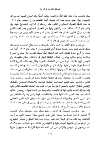 ‫أﻣﺮﻳﻜﺎ‬ ‫ﰲ‬ ‫اﻟﺘﻘﺪﻣﻴﺔ‬ ‫اﻟﺤﺮﻛﺔ‬
‫إﱃ‬ ‫اﻟﺤﺮﺑﻲ‬ ‫اﻟﺠﻬﺪ‬ ‫اﺣﺘﺎج‬ ‫ﻛﻤﺎ‬ ،‫ٍّﺎ‬‫ﻴ‬‫أملﺎﻧ‬ ‫ﺎ‬ً‫ﻣﻨﺘﺠ‬ ‫اﻟﺠﻌﺔ‬ ‫ﱪت‬ُ‫ﺘ‬‫اﻋ‬ ‫ﻓﻘﺪ‬ ‫ذﻟﻚ؛‬ ‫وراء‬ ‫ﺑﺎﻟﺤﺮب‬ ‫ﺻﻠﺔ‬
١٩١٧ ‫ﻋﺎم‬ ‫دﻳﺴﻤﱪ‬ ‫ﰲ‬ ‫اﻟﻜﻮﻧﺠﺮس‬ ‫أﺟﺎز‬ ،‫ﻋﺪﻳﺪة‬ ‫ﻣﺤﺎوﻻت‬ ‫وﺑﻌﺪ‬ ،‫ﻋﻠﻴﻪ‬ ً‫ء‬‫وﺑﻨﺎ‬ .‫اﻟﺤﺒﻮب‬
‫وﰲ‬ .‫ﻋﻠﻴﻪ‬ ‫ﻟﻠﺘﺼﺪﻳﻖ‬ ‫اﻟﻮﻻﻳﺎت‬ ‫إﱃ‬ ‫وأرﺳﻠﻪ‬ ‫ﻋﴩ‬ ‫اﻟﺜﺎﻣﻦ‬ ‫اﻟﺪﺳﺘﻮريﱠ‬ َ‫ﻞ‬‫اﻟﺘﻌﺪﻳ‬ ‫ﺎ‬ً‫ﻻﺣﻘ‬ ‫ﺻﺎر‬ ‫ﻣﺎ‬
‫اﻟﻼزم‬ ‫اﻟﻌﺪد‬ ‫وﻫﻮ‬ ‫اﻟﺪﺳﺘﻮري‬ ‫اﻟﺘﻌﺪﻳﻞ‬ ‫ﻋﲆ‬ ‫وﻻﻳﺔ‬ ‫وﺛﻼﺛﻮن‬ ‫ﺳﺖ‬ ‫ﱠﻗﺖ‬‫ﺪ‬‫ﺻ‬ ١٩١٩ ‫ﻋﺎم‬ ‫ﻳﻨﺎﻳﺮ‬
‫ﻣﻴﻨﻴﺴﻮﺗﺎ‬ ‫ﻋﻦ‬ ‫اﻟﻜﻮﻧﺠﺮس‬ ‫ﻋﻀﻮ‬ ‫اﺳﻢ‬ ‫ﻳﺤﻤﻞ‬ ‫اﻟﺘﻌﺪﻳﻞ‬ ‫ﻫﺬا‬ ‫ﻟﺘﻔﻌﻴﻞ‬ ‫ﻗﺎﻧﻮن‬ ‫ر‬‫ﱢ‬‫ﺮ‬ُ‫ﻣ‬‫و‬ .‫ﻹﻳﺠﺎزه‬
‫واﺳﺘﻤﺮ‬ ،١٩٢٠ ‫ﻋﺎم‬ ‫اﻟﺒﻼد‬ ‫ﻣﺴﺘﻮى‬ ‫ﻋﲆ‬ ‫اﻟﺤﻈﺮ‬ ‫وﺑﺪأ‬ ،١٩١٩ ‫أﻛﺘﻮﺑﺮ‬ ‫ﰲ‬ ‫ﻓﻮﻟﺴﺘﻴﺪ‬ ‫أﻧﺪرو‬
.١٩٣٣ ‫ﻋﺎم‬ ‫ﰲ‬ ‫اﻟﺪﺳﺘﻮري‬ ‫اﻟﺘﻌﺪﻳﻞ‬ ‫إﻟﻐﺎء‬ ‫ﺗﻢ‬ ‫ﺣﺘﻰ‬
‫إﱃ‬ ‫وﻳﻠﺴﻮن‬ ‫اﻟﺮﺋﻴﺲ‬ ‫ﺗﻄﻠﻊ‬ ،‫ﻓﺮﻧﺴﺎ‬ ‫إﱃ‬ ‫اﻷﻣﺮﻳﻜﻴني‬ ‫اﻟﺠﻨﻮد‬ ‫ﻣﻦ‬ ‫اﻵﻻف‬ ‫ﻣﺌﺎت‬ ‫ﻗﺪوم‬ ‫وﻣﻊ‬
‫ﻋﻦ‬ ‫أﻋﻠﻦ‬ ،١٩١٨ ‫ﻋﺎم‬ ‫ﻳﻨﺎﻳﺮ‬ ٨ ‫ﰲ‬ ‫اﻟﻜﻮﻧﺠﺮس‬ ‫أﻣﺎم‬ ‫ﺗﺤﺪث‬ ‫وﻋﻨﺪﻣﺎ‬ .‫ﺑﻌﺪ‬ ‫ﻓﻴﻤﺎ‬ ‫اﻟﺴﻼم‬ ‫ﺷﻜﻞ‬
‫ﺻﻮرة‬ ‫وﺿﻮح؛‬ ‫ﺑﻜﻞ‬ ‫ﺗﻘﺪﻣﻴﺔ‬ ‫وﺛﻴﻘﺔ‬ ‫ﺎ‬ ً‫أﻳﻀ‬ ‫اﻟﺨﻄﺔ‬ ‫ﺗﻠﻚ‬ ‫ﻛﺎﻧﺖ‬ ،‫ﻧﻘﻄﺔ‬ ‫ﻋﴩة‬ ‫أرﺑﻊ‬ ‫ﻣﻦ‬ ‫ﺧﻄﺔ‬
‫ﻳﺘﻢ‬ ،‫ﻣﻔﺘﻮﺣﺔ‬ ‫ﺳﻼم‬ ‫»اﺗﻔﺎﻗﺎت‬ ‫ﰲ‬ ‫اﻷوﱃ‬ ‫اﻟﻨﻘﻄﺔ‬ ‫ﺗﻤﺜﻠﺖ‬ .‫وﻳﻠﺴﻮن‬ ‫ﻣﺜﺎﻟﻴﺔ‬ ‫ﺑﻄﻌﻢ‬ ‫ﻣﺨﺘﻠﻔﺔ‬
‫اﻟﺘﺎﻣﺔ‬ ‫»اﻟﺤﺮﻳﺔ‬ ‫ذﻟﻚ‬ ‫ﺑﻌﺪ‬ ‫وﺗﺄﺗﻲ‬ ،‫اﻟﴪﻳﺔ‬ ‫املﻌﺎﻫﺪات‬ ‫ﻣﻦ‬ ‫ﻣﺰﻳﺪ‬ ‫ﻻ‬ ‫أي‬ ‫ﻋﻼﻧﻴﺔ«؛‬ ‫إﻟﻴﻬﺎ‬ ‫اﻟﺘﻮﺻﻞ‬
،‫اﻟﺘﺴﻠﺢ‬ ‫وﺧﻔﺾ‬ ،«‫اﻻﻗﺘﺼﺎدﻳﺔ‬ ‫اﻟﻌﻮاﺋﻖ‬ ‫»ﻛﻞ‬ ‫ﻣﻦ‬ ‫ﺗﺨﻠﻮ‬ ‫دوﻟﻴﺔ‬ ‫وﺗﺠﺎرة‬ ‫اﻟﺒﺤﺎر«؛‬ ‫ﻋﱪ‬ ‫ﻟﻠﻤﻼﺣﺔ‬
‫ذﻟﻚ‬ ‫ﺑﻌﺪ‬ ‫وﺗﺄﺗﻲ‬ ،«‫اﻻﺳﺘﻌﻤﺎرﻳﺔ‬ ‫املﻄﺎﻟﺐ‬ ‫ﻟﺠﻤﻴﻊ‬ ‫ﺎ‬ً‫ﺗﻤﺎﻣ‬ ‫وﻧﺰﻳﻬﺔ‬ ‫اﻷﻓﻖ‬ ‫وواﺳﻌﺔ‬ ،‫ﺣﺮة‬ ‫»وﺗﺴﻮﻳﺔ‬
‫واﻟﺮوﺳﻴﺔ‬ ‫اﻟﻌﺜﻤﺎﻧﻴﺔ‬ ‫ﻟﻺﻣﱪاﻃﻮرﻳﺎت‬ ‫اﻟﺨﺎﺿﻌﺔ‬ ‫ﻟﻠﻘﻮﻣﻴﺎت‬ ‫اﻟﺬاﺗﻲ‬ ‫ﻟﻠﺤﻜﻢ‬ ‫ﻣﺤﺪدة‬ ‫ﺿﻤﺎﻧﺎت‬
‫ﻋﺎﻣﺔ‬ ‫»ﺟﻤﻌﻴﺔ‬ ‫ﺗﺄﺳﻴﺲ‬ ‫إﱃ‬ ‫ﻋﴩة‬ ‫اﻟﺮاﺑﻌﺔ‬ ‫اﻟﻨﻘﻄﺔ‬ ‫ﰲ‬ ‫ودﻋﺎ‬ .‫املﺘﺪاﻋﻴﺔ‬ ‫اﻟﻨﻤﺴﺎوﻳﺔ‬ ‫واملﺠﺮﻳﺔ‬
‫واﻟﺘﻜﺎﻣﻞ‬ ‫اﻟﺴﻴﺎﳼ‬ ‫ﺑﺎﻻﺳﺘﻘﻼل‬ ‫اﻟﺨﺎﺻﺔ‬ ‫َﻟﺔ‬‫د‬‫ﺘﺒﺎ‬ُ‫مل‬‫ا‬ ‫اﻟﻀﻤﺎﻧﺎت‬ ‫ﺗﻘﺪﻳﻢ‬ ‫ﻣﻨﻬﺎ‬ ‫اﻟﻐﺮض‬ … ‫ﻟﻸﻣﻢ‬
‫ﻟﻺﻣﱪﻳﺎﻟﻴﺔ‬ ‫املﻨﺎﻫﻀﺔ‬ ‫اﻟﺨﻄﺔ‬ ‫ﻫﺬه‬ ‫ﺖ‬‫ﻧﻤﱠ‬ «.‫ﺳﻮاء‬ ‫ﱟ‬‫ﺪ‬‫ﺣ‬ ‫ﻋﲆ‬ ‫واﻟﺼﻐرية‬ ‫اﻟﻜﺒرية‬ ‫ﻟﻠﺒﻠﺪان‬ ‫اﻹﻗﻠﻴﻤﻲ‬
‫املﺜﺎﻟﻴﺔ‬ ‫وﻳﻠﺴﻮن‬ ‫أﻣﻨﻴﺎت‬ ‫ﻗﺎﺋﻤﺔ‬ ‫ﻋﻦ‬ ‫واﻟﺴﻴﺎﺳﺔ‬ ‫اﻻﻗﺘﺼﺎد‬ ‫ﰲ‬ ‫واﻟﻠﻴﱪاﻟﻴﺔ‬ ‫اﻟﺴﻼم‬ ‫إﱃ‬ ‫واﻟﺪاﻋﻴﺔ‬
‫ﻋﻦ‬ ‫املﺘﺪاﺧﻞ‬ ‫ﺑﺤﺪﻳﺜﻪ‬ ‫ﻳﺘﻌﻠﻖ‬ ‫ﻓﻴﻤﺎ‬ ‫ﺑﺎﻟﺘﻨﺎﻗﻀﺎت‬ ‫ﺣﻔﻠﺖ‬ ‫أﻧﻬﺎ‬ ‫ﻛﻤﺎ‬ .‫اﻟﺤﺮب‬ ‫ﺑﻌﺪ‬ ‫ﻓﻴﻤﺎ‬ ‫ﻟﻠﻌﺎﻟﻢ‬
‫اﻟﻌﻈﻤﻰ‬ ‫اﻟﻘﻮى‬ ‫ﻋﻠﻴﻪ‬ ‫ﺳﺘﻮاﻓﻖ‬ ‫ﻣﺎ‬ ‫ﺣﻮل‬ ‫اﻟﺘﻔﺎؤل‬ ‫اﻟﺸﺪﻳﺪة‬ ‫وﺗﻘﺪﻳﺮاﺗﻪ‬ ‫املﺼري‬ ‫ﺗﻘﺮﻳﺮ‬ ‫ﺣﻖ‬
،١٩١٩ ‫ﻋﺎم‬ ‫ﻳﻨﺎﻳﺮ‬ ‫ﰲ‬ ‫ﺑﺎرﻳﺲ‬ ‫ﰲ‬ ‫اﻟﺴﻼم‬ ‫ﻣﺆﺗﻤﺮ‬ ‫ﺘﺢ‬ُ‫ﺘ‬‫اﻓ‬ ‫ﻋﻨﺪﻣﺎ‬ ،‫ذﻟﻚ‬ ‫ﻣﻊ‬ .‫املﻨﺘﴫة‬ ‫اﻷﺧﺮى‬
.‫اﻟﺴﻼم‬ ‫ملﻌﺎﻫﺪة‬ ‫اﻟﻌﺎم‬ ‫اﻹﻃﺎر‬ ‫ﻋﴩة‬ ‫اﻷرﺑﻊ‬ ‫وﻳﻠﺴﻮن‬ ‫ﻧﻘﺎط‬ ‫ﺻﺎرت‬
‫ﻟﻀﻤﺎن‬ ‫ﻓﱪاﻳﺮ‬ ‫ﻣﻨﺘﺼﻒ‬ ‫ﺣﺘﻰ‬ ‫ﻫﻨﺎك‬ ‫وﻣﻜﺚ‬ ‫املﺆﺗﻤﺮ‬ ‫إﱃ‬ ‫ٍّﺎ‬‫ﻴ‬‫ﺷﺨﺼ‬ ‫وﻳﻠﺴﻮن‬ ‫ﺣﴬ‬
‫ﻣﻦ‬ ٌ‫ء‬‫ﺟﺰ‬ ،‫اﻷﻣﻢ‬ ‫ﻋﺼﺒﺔ‬ ‫ﻣﻴﺜﺎق‬ ‫ﻟﻮﺿﻊ‬ ‫ﺗﺪﻋﻮ‬ ‫اﻟﺘﻲ‬ ،‫ﺧﻄﺘﻪ‬ ‫ﻣﻦ‬ ‫ﻋﴩة‬ ‫اﻟﺮاﺑﻌﺔ‬ ‫اﻟﻨﻘﻄﺔ‬ ‫أن‬
،‫اﻟﺸﻴﻮخ‬ ‫ﻣﺠﻠﺲ‬ ‫ﰲ‬ ‫املﻴﺜﺎق‬ ‫ﻣﻌﺎرﺿﺔ‬ ‫ﺑﺮزت‬ .‫ﺷﻬﺮ‬ ‫ملﺪة‬ ‫اﻟﻮﻃﻦ‬ ‫إﱃ‬ ‫ﻋﺎد‬ ‫ذﻟﻚ‬ ‫ﺑﻌﺪ‬ ،‫املﻌﺎﻫﺪة‬
،١٩١٨ ‫ﻋﺎم‬ ‫اﻧﺘﺨﺎﺑﺎت‬ ‫ﻣﻊ‬ ‫ﺗﻼﺷﺖ‬ ‫اﻟﻜﻮﻧﺠﺮس‬ ‫ﰲ‬ ‫اﻟﺪﻳﻤﻘﺮاﻃﻴﺔ‬ ‫اﻷﻏﻠﺒﻴﺔ‬ ‫أن‬ ‫ﻣﻦ‬ ‫اﻟﺮﻏﻢ‬ ‫ﻋﲆ‬
‫ا‬ً‫ز‬‫ﺑﺎر‬ ‫ٍّﺎ‬‫ﻳ‬‫ﺟﻤﻬﻮر‬ ‫ﻟﻪ‬ ‫ﻘﺔ‬ ِ‫املﺮاﻓ‬ ‫اﻟﺤﺎﺷﻴﺔ‬ ‫ﺗﻀﻢ‬ ‫أن‬ ‫دون‬ ‫واملﺆﺗﻤﺮ‬ ‫ﺑﺎرﻳﺲ‬ ‫إﱃ‬ ‫وﻳﻠﺴﻮن‬ ‫ﻋﺎد‬
124
 