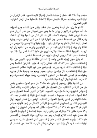 ‫أﻣﺮﻳﻜﺎ‬ ‫ﰲ‬ ‫اﻟﺘﻘﺪﻣﻴﺔ‬ ‫اﻟﺤﺮﻛﺔ‬
‫ﰲ‬ ‫اﻹﴐاب‬ ‫ﻓﺸﻞ‬ .‫أﺷﻬﺮ‬ ‫ﻷرﺑﻌﺔ‬ ‫ًﺎ‬‫ﺑ‬‫إﴐا‬ ‫اﻟﺼﻠﺐ‬ ‫ﺻﻨﺎﻋﺔ‬ ‫ﰲ‬ ‫ﻋﺎﻣﻞ‬ ‫أﻟﻒ‬ ٣٦٠ ‫ﺑﺪأ‬ ‫ﺳﺒﺘﻤﱪ‬
‫ﺛﻼﺛﻴﻨﻴﺎت‬ ‫أواﺧﺮ‬ ‫ﺣﺘﻰ‬ ‫اﻟﻌﻤﺎﻟﻴﺔ‬ ‫اﻻﺗﺤﺎدات‬ ‫ﻋﺮﻗﻠﺔ‬ ‫اﻟﺼﻠﺐ‬ ‫ﴍﻛﺎت‬ ‫واﺳﺘﻄﺎﻋﺖ‬ ،‫اﻷﻣﺮ‬ ‫ﻧﻬﺎﻳﺔ‬
.‫اﻟﻌﴩﻳﻦ‬ ‫اﻟﻘﺮن‬
‫أﺳﻮؤﻫﺎ‬ ‫ﺟﺮى‬ ،‫اﻟﺒﻼد‬ ‫ﺣﻮل‬ ‫ﻗﻲ‬ْ‫ﺮ‬ ِ‫ﻋ‬ ‫ﺷﻐﺐ‬ ‫ﻋﻤﻞ‬ ‫وﻋﴩﻳﻦ‬ ‫أرﺑﻌﺔ‬ ‫ﻋﲆ‬ ‫ﻳﺰﻳﺪ‬ ‫ﻣﺎ‬ ‫اﻧﺪﻟﻊ‬
‫ﻧﺤﻮ‬ ‫أﻓﺮﻳﻘﻲ‬ ‫أﺻﻞ‬ ‫ﻣﻦ‬ ‫أﻣﺮﻳﻜﻲ‬ ‫ﺻﺒﻲ‬ ‫ﺟﻨﺢ‬ ‫ﻋﻨﺪﻣﺎ‬ ‫ﻳﻮﻟﻴﻮ‬ ‫ﰲ‬ ‫ﺷﻴﻜﺎﺟﻮ‬ ‫ﺷﻮاﻃﺊ‬ ‫أﺣﺪ‬ ‫ﻋﻨﺪ‬
‫ﺎ‬ ً‫ﺷﺨﺼ‬ ‫وﺛﻼﺛني‬ ‫ﺛﻤﺎﻧﻴﺔ‬ ‫ﻣﻦ‬ ‫أﻛﺜﺮ‬ ‫ﺘﻞ‬ُ‫ﻗ‬ ‫ﻗﺪ‬ ‫ﻛﺎن‬ ‫اﻷﺣﺪاث‬ ‫وﺑﺎﻧﺘﻬﺎء‬ .‫ﻓﻘﻂ‬ ‫ﻴﺾ‬ِ‫ﺒ‬‫ﻟﻠ‬ ‫ﻣﻨﻄﻘﺔ‬
‫وزارة‬ ‫ﴍﻋﺖ‬ ،‫ﻧﻮﻓﻤﱪ‬ ‫ﺷﻬﺮ‬ ‫ﻣﻦ‬ ً‫ء‬‫اﺑﺘﺪا‬ ،‫اﻟﻨﻬﺎﻳﺔ‬ ‫وﰲ‬ .‫ﺷﺨﺺ‬ ‫ﺧﻤﺴﻤﺎﺋﺔ‬ ‫ﻣﻦ‬ ‫أﻛﺜﺮ‬ ‫ﺮح‬ُ‫وﺟ‬
‫ﻋﲆ‬ ‫واﻟﺘﺤﺮﻳﺾ‬ ‫اﻟﺘﺠﺴﺲ‬ ‫ﺑﻘﻮاﻧني‬ ‫ﺰة‬‫املﺠﻬﱠ‬ ،‫ﺑﺎملﺮ‬ ‫ﻣﻴﺘﺸﻴﻞ‬ ‫إﻳﻪ‬ ‫اﻟﻌﺎم‬ ‫اﻟﻨﺎﺋﺐ‬ ‫ﺑﻘﻴﺎدة‬ ‫اﻟﻌﺪل‬
‫ﻟﻬﻢ‬ ‫ﺑﺄن‬ ‫املﺸﺘﺒﻪ‬ ‫ﻣﻦ‬ ‫وﻏريﻫﻢ‬ ‫املﻬﺎﺟﺮﻳﻦ‬ ‫ﻋﲆ‬ ‫اﻟﺠﻤﺎﻋﻲ‬ ‫اﻟﻘﺒﺾ‬ ‫إﻟﻘﺎء‬ ‫ﰲ‬ ،‫واﻟﻬﺠﺮة‬ ‫اﻟﻔﺘﻨﺔ‬
‫اﻧﺘﻬﺎﺋﻬﺎ‬ ‫ﺑﻮﻗﺖ‬ ‫ﺷﺨﺺ‬ ‫آﻻف‬ ‫ﻋﴩة‬ ‫ﻋﲆ‬ ‫ﻳﺮﺑﻮ‬ ‫ﻣﺎ‬ «‫ﺑﺎملﺮ‬ ‫»ﺣﻤﻼت‬ ‫اﻋﺘﻘﻠﺖ‬ .‫ﺗﺨﺮﻳﺒﻴﺔ‬ ‫ﺗﻮﺟﻬﺎت‬
.‫ﺷﺨﺺ‬ ‫ﺧﻤﺴﻤﺎﺋﺔ‬ ‫ﻋﲆ‬ ‫ﻳﺰﻳﺪ‬ ‫ﻣﺎ‬ ‫ﺗﺮﺣﻴﻞ‬ ‫وﺟﺮى‬ .١٩٢٠ ‫ﻋﺎم‬ ‫ﻣﻨﺘﺼﻒ‬ ‫ﰲ‬
‫املﺮأة‬ ‫ﺣﻖ‬ ‫ﺗﴩﻳﻊ‬ :‫وﻫﻮ‬ َ‫أﻻ‬ ،‫ﺎ‬ٍّ‫ﻫﺎﻣ‬ ‫ﻛﺎن‬ ‫أﻧﻪ‬ ‫إﻻ‬ ،‫واﺣﺪ‬ ‫ﺗﻘﺪﻣﻲ‬ ‫إﺟﺮاء‬ ‫ﺳﻮى‬ ‫ﱠ‬‫ﻳﺘﺒﻖ‬ ‫ﻟﻢ‬
‫ﺑﺤﻖ‬ ‫اﻟﺨﺎﺻﺔ‬ ‫اﻟﻘﻮاﻧني‬ ‫رت‬‫ﱠ‬‫ﺮ‬‫ﻣ‬ ‫ﻗﺪ‬ ‫وﻻﻳﺎت‬ ‫ﺛﻤﺎﻧﻲ‬ ‫ﻛﺎﻧﺖ‬ ،١٩١٢ ‫ﻋﺎم‬ ‫ﺑﺤﻠﻮل‬ .‫اﻻﻧﺘﺨﺎب‬ ‫ﰲ‬
‫املﻨﺎﴏون‬ ‫ﺗﻈﺎﻫﺮ‬ .‫املﻮظ‬ ‫ﺛﻮر‬ ‫ﺣﺰب‬ ‫ﺑﺮﻧﺎﻣﺞ‬ ‫ﰲ‬ ‫روزﻓﻠﺖ‬ ‫أدرﺟﻪ‬ ‫ﻛﺬﻟﻚ‬ ،‫اﻻﻧﺘﺨﺎب‬ ‫ﰲ‬ ‫املﺮأة‬
‫ﺟﺬوره‬ ‫إﱃ‬ ‫ﻣﺎ‬ ‫ﺑﺪرﺟﺔ‬ ‫ﻫﺬا‬ ‫ﻳﺮﺟﻊ‬ ‫دﻋﻤﻬﻢ؛‬ ‫رﻓﺾ‬ ‫وﻳﻠﺴﻮن‬ ‫ﻟﻜﻦ‬ ،‫اﻻﻧﺘﺨﺎب‬ ‫ﰲ‬ ‫املﺮأة‬ ‫ﻟﺤﻖ‬
‫وﻣﻊ‬ ،‫اﻟﺸﺨﺼﻴﺔ‬ ‫ﻣﻴﻮﻟﻪ‬ ‫ﺎ‬ ً‫وأﻳﻀ‬ ،‫اﻻﺟﺘﻤﺎﻋﻲ‬ ‫املﺴﺘﻮى‬ ‫ﻋﲆ‬ ‫املﺤﺎﻓﻆ‬ ‫اﻟﺠﻨﻮب‬ ‫ﰲ‬ «‫و»ﻗﻮاﻋﺪه‬
.‫اﻟﺘﻘﺪﻣﻴﺔ‬ ‫اﻟﺤﺮﻛﺔ‬ ‫أوج‬ ‫إﺑﺎن‬ ‫اﻟﻀﻐﻮط‬ ‫زادت‬ ،‫ذﻟﻚ‬
‫ﻳﻨﺺ‬ ‫دﺳﺘﻮري‬ ‫ﺗﻌﺪﻳﻞ‬ ‫دﻋﻢ‬ ‫ﻋﲆ‬ ١٩١٨ ‫ﻋﺎم‬ ‫ﻳﻨﺎﻳﺮ‬ ‫ﰲ‬ ‫وﻳﻠﺴﻮن‬ ‫واﻓﻖ‬ ‫اﻟﻨﻬﺎﻳﺔ‬ ‫وﰲ‬
‫ﻞ‬‫ﱠ‬‫ﻄ‬‫ﺗﻌ‬ ‫وﻟﻜﻨﻪ‬ ،‫اﻟﻨﻮاب‬ ‫ﻣﺠﻠﺲ‬ ‫ﻣﻦ‬ ‫اﻟﻔﻮر‬ ‫ﻋﲆ‬ ‫اﻟﺘﻌﺪﻳﻞ‬ ‫ر‬‫ﱢ‬‫ﺮ‬ُ‫ﻣ‬ .‫اﻻﻧﺘﺨﺎب‬ ‫ﰲ‬ ‫املﺮأة‬ ‫ﺣﻖ‬ ‫ﻋﲆ‬
‫ﺑﻔﺎرق‬ ‫اﻟﺘﻌﺪﻳﻞ‬ ‫ﺣﺒﻂ‬ُ‫أ‬ ،‫أﻛﺘﻮﺑﺮ‬ ‫ﰲ‬ ‫ًا‬‫ري‬‫أﺧ‬ ‫اﻟﺘﺼﻮﻳﺖ‬ ‫ﻣﻮﻋﺪ‬ ‫ﱠ‬‫ﻞ‬‫ﺣ‬ ‫وﻋﻨﺪﻣﺎ‬ ،‫اﻟﺸﻴﻮخ‬ ‫ﻣﺠﻠﺲ‬ ‫ﰲ‬
‫ذﻟﻚ‬ ‫ﺑﻌﺪ‬ ‫اﻻﻧﺘﺨﺎب‬ ‫ﰲ‬ ‫املﺮأة‬ ‫ﻟﺤﻖ‬ ‫املﺆﻳﺪة‬ ‫اﻟﻀﻐﻂ‬ ‫ﻣﺠﻤﻮﻋﺎت‬ ‫اﺳﺘﻬﺪﻓﺖ‬ .‫أﺻﻮات‬ ‫ﺛﻼﺛﺔ‬
‫أﺟﺎز‬ ،‫اﻟﺮﺑﻴﻊ‬ ‫ﻓﺼﻞ‬ ‫وﰲ‬ .‫ﻧﻮﻓﻤﱪ‬ ‫اﻧﺘﺨﺎﺑﺎت‬ ‫ﰲ‬ ‫اﻟﺘﻌﺪﻳﻞ‬ ‫رﻓﻀﻮا‬ ‫اﻟﺬﻳﻦ‬ ‫اﻟﻜﻮﻧﺠﺮس‬ ‫أﻋﻀﺎء‬
‫ﻣﺠﻠﺲ‬ ‫ﻓﺄﺟﺎزه‬ ‫ُﴪ؛‬‫ﻳ‬ ‫ﰲ‬ ‫اﻻﻧﺘﺨﺎب‬ ‫ﰲ‬ ‫املﺮأة‬ ‫ﺑﺤﻖ‬ ‫اﻟﺨﺎص‬ ‫اﻟﺪﺳﺘﻮري‬ ‫اﻟﺘﻌﺪﻳﻞ‬ ‫اﻟﻜﻮﻧﺠﺮس‬
‫ﻳﻮﻧﻴﻮ‬ ٤ ‫ﰲ‬ ‫اﻟﺸﻴﻮخ‬ ‫وﻣﺠﻠﺲ‬ ،٨٩ ‫ﻣﻘﺎﺑﻞ‬ ‫أﺻﻮات‬ ٣٠٤ ‫ﺑ‬ ١٩١٩ ‫ﻋﺎم‬ ‫ﻣﺎﻳﻮ‬ ٢١ ‫ﰲ‬ ‫اﻟﻨﻮاب‬
،‫ﻟﻠﺘﻌﺪﻳﻞ‬ (‫اﻟﺠﻨﻮب‬ ‫ﰲ‬ ‫)ﺧﺎﺻﺔ‬ ‫ﻋﺪﻳﺪة‬ ‫وﻻﻳﺎت‬ ‫رﻓﺾ‬ ‫ﻣﻦ‬ ‫وﺑﺎﻟﺮﻏﻢ‬ .٢٥ ‫ﻣﻘﺎﺑﻞ‬ ‫ﺎ‬ً‫ﺗ‬‫ﺻﻮ‬ ٥٦ ‫ﺑ‬
‫أﻏﺴﻄﺲ‬ ‫ﰲ‬ ‫ﺗﴩﻳﻌﻴﺔ‬ ‫ﻫﻴﺌﺔ‬ ‫وﺛﻼﺛﻮن‬ ‫ﺳﺖ‬ ‫وﻫﻮ‬ ‫ﻹﻳﺠﺎزه‬ ‫اﻟﻼزم‬ ‫اﻟﻌﺪد‬ ‫ﻋﻠﻴﻪ‬ ‫ﱠق‬‫ﺪ‬‫ﺻ‬ ‫ﻓﻘﺪ‬
‫ﻳﺠﻮز‬ ‫»ﻻ‬ :‫ﻳﲇ‬ ‫ﻣﺎ‬ ‫اﻟﺘﻌﺪﻳﻞ‬ ‫ﻛﻔﻞ‬ .‫اﻟﺪﺳﺘﻮر‬ ‫ﰲ‬ ‫ﻋﴩ‬ ‫اﻟﺘﺎﺳﻊ‬ ‫اﻟﺘﻌﺪﻳﻞ‬ ‫ج‬ِ‫در‬ُ‫وأ‬ ،١٩٢٠ ‫ﻋﺎم‬
‫أو‬ ‫اﻻﻧﺘﺨﺎب‬ ‫ﺣﻖ‬ ‫املﺘﺤﺪة‬ ‫اﻟﻮﻻﻳﺎت‬ ‫ﻣﻮاﻃﻨﻲ‬ ‫ﺣﺮﻣﺎن‬ ‫ﻓﻴﻬﺎ‬ ‫وﻻﻳﺔ‬ ‫ﻷي‬ ‫وﻻ‬ ‫املﺘﺤﺪة‬ ‫ﻟﻠﻮﻻﻳﺎت‬
126
 