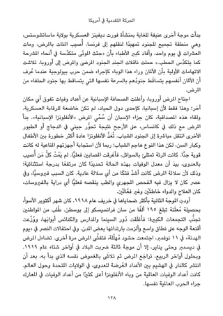 ‫أﻣﺮﻳﻜﺎ‬ ‫ﰲ‬ ‫اﻟﺘﻘﺪﻣﻴﺔ‬ ‫اﻟﺤﺮﻛﺔ‬
،‫ﻣﺎﺳﺎﺗﺸﻮﺳﺘﺲ‬ ‫ﺑﻮﻻﻳﺔ‬ ‫اﻟﻌﺴﻜﺮﻳﺔ‬ ‫دﻳﻔﻴﻨﺰ‬ ‫ﻓﻮرت‬ ‫ﺑﻤﻨﺸﺄة‬ ‫ﻟﻠﻐﺎﻳﺔ‬ ‫ﻋﻨﻴﻔﺔ‬ ‫أﺧﺮى‬ ‫ﻣﻮﺟﺔ‬ ‫ﺑﺪأت‬
‫وﻣﺎت‬ ،‫ﺑﺎملﺮض‬ ‫املﺌﺎت‬ ‫ﺻﻴﺐ‬ُ‫أ‬ .‫ﻓﺮﻧﺴﺎ‬ ‫إﱃ‬ ‫ﻟﻨﻘﻠﻬﻢ‬ ‫ًا‬‫ﺪ‬‫ﺗﻤﻬﻴ‬ ‫ﻟﻠﺠﻨﻮد‬ ‫ﺗﺠﻤﻴﻊ‬ ‫ﻣﻨﻄﻘﺔ‬ ‫وﻫﻲ‬
‫املﴩﺣﺔ‬ ‫أﻧﺤﺎء‬ ‫ﰲ‬ ‫ﱢﺳﺔ‬‫ﺪ‬‫ﻣﺘﻜ‬ ‫ﻰ‬َ‫ﺗ‬‫املﻮ‬ ‫»ﺟﺜﺚ‬ ‫ﺑﺄن‬ ‫اﻷﻃﺒﺎء‬ ‫ﻛﺒري‬ ‫وأﻓﺎد‬ ،‫واﺣﺪ‬ ‫ﻳﻮم‬ ‫ﰲ‬ ‫اﻟﻌﴩات‬
‫ﺗﻼﺷﺖ‬ .‫أوروﺑﺎ‬ ‫إﱃ‬ ‫واملﺮض‬ ‫املﺮﴇ‬ ‫اﻟﺠﻨﻮد‬ ‫اﻟﺠﻨﺪ‬ ‫ﻧﺎﻗﻼت‬ ‫ﺣﻤﻠﺖ‬ «.‫اﻟﺤﻄﺐ‬ ‫ﱠس‬‫ﺪ‬‫ﻳﺘﻜ‬ ‫ﻛﻤﺎ‬
‫ﺮف‬ُ‫ﻋ‬ ‫ﻋﻨﺪﻣﺎ‬ ‫ﺑﻴﻮﻟﻮﺟﻴﺔ‬ ‫ﺣﺮب‬ ‫ﺿﻤﻦ‬ ‫ﻛﺈﺟﺮاء‬ ‫اﻟﻮﺑﺎء‬ ‫ﻫﺬا‬ ‫وراء‬ ‫اﻷملﺎن‬ ‫ﺑﺄن‬ ‫اﻷوﻟﻴﺔ‬ ‫اﻻﺗﻬﺎﻣﺎت‬
‫ﻣﻦ‬ ‫اﻟﺤﻠﻔﺎء‬ ‫ﺟﻨﻮد‬ ‫ﺑﻬﺎ‬ ‫ﻳﺘﺴﺎﻗﻂ‬ ‫اﻟﺘﻲ‬ ‫ﻧﻔﺴﻬﺎ‬ ‫ﺑﺎﻟﴪﻋﺔ‬ ‫ُﻫﻢ‬‫د‬‫ﺟﻨﻮ‬ ‫ﻂ‬َ‫ﻳﺘﺴﺎﻗ‬ ‫أﻧﻔﺴﻬﻢ‬ ‫اﻷملﺎن‬ ‫أن‬
.‫املﺮض‬
‫ﻣﻜﺎن‬ ‫أي‬ ‫ﺗﻔﻮق‬ ‫وﻓﻴﺎت‬ ‫أﻋﺪاد‬ ‫ﻋﻦ‬ ‫اﻹﺳﺒﺎﻧﻴﺔ‬ ‫اﻟﺼﺤﺎﻓﺔ‬ ِ‫وأﻋﻠﻨﺖ‬ ،‫أوروﺑﺎ‬ ‫املﺮض‬ ‫اﺟﺘﺎح‬
.‫اﻟﻌﺴﻜﺮﻳﺔ‬ ‫ﻟﻠﺮﻗﺎﺑﺔ‬ ‫ﺧﺎﺿﻌﺔ‬ ‫ﺗﻜﻦ‬ ‫ﻟﻢ‬ ،‫اﻟﺤﻴﺎد‬ ‫دول‬ ‫ﻛﺈﺣﺪى‬ ،‫إﺳﺒﺎﻧﻴﺎ‬ ‫ﻷن‬ ‫ﻓﻘﻂ‬ ‫وﻫﺬا‬ ‫آﺧﺮ؛‬
‫ﺑﺪأ‬ .«‫اﻹﺳﺒﺎﻧﻴﺔ‬ ‫»اﻷﻧﻔﻠﻮﻧﺰا‬ ‫املﺮض‬ ‫ﻲ‬‫ﻤﱢ‬ ُ‫ﺳ‬ ‫أن‬ ‫اﻹﺳﺒﺎن‬ ‫ﺟﺰاء‬ ‫ﻛﺎن‬ ،‫املﺼﺪاﻗﻴﺔ‬ ‫ﻫﺬه‬ ‫وﻟﻘﺎء‬
‫اﻟﻄﻴﻮر‬ ‫أو‬ ‫اﻟﺪﺟﺎج‬ ‫ﰲ‬ ‫ﺟﻴﻨﻲ‬ ‫ﱡر‬‫ﻮ‬‫ﺗﺤ‬ ‫ﻧﺘﻴﺠﺔ‬ ‫اﻷرﺟﺢ‬ ‫ﻋﲆ‬ ،‫ﻛﺎﻧﺴﺎس‬ ‫ﰲ‬ ‫ذﻟﻚ‬ ‫ﻣﻊ‬ ‫املﺮض‬
‫اﻷﻃﻔﺎل‬ ‫ﺑني‬ ‫ﺧﻄﻮرة‬ ‫أﻛﺜﺮ‬ ‫ﻋﺎدة‬ ‫اﻷﻧﻔﻠﻮﻧﺰا‬ ‫ﱡ‬‫ﺪ‬َ‫ﻌ‬ُ‫ﺗ‬ .‫اﻟﺸﺒﺎب‬ ‫اﻟﺠﻨﻮد‬ ‫إﱃ‬ ‫ﻣﺒﺎﴍة‬ ‫اﻧﺘﻘﻞ‬ ‫اﻷﺧﺮى‬
‫ﻛﺎﻧﺖ‬ ‫ﻟﻪ‬ ‫املﻨﺎﻋﻴﺔ‬ ‫أﺟﻬﺰﺗﻬﻢ‬ ‫اﺳﺘﺠﺎﺑﺔ‬ ‫ﻷن‬ ‫رﺑﻤﺎ‬ ‫اﻟﺸﺒﺎب؛‬ ‫ﻫﺎﺟﻢ‬ ‫اﻟﻨﻮع‬ ‫ﻫﺬا‬ ‫ﻟﻜﻦ‬ ،‫اﻟﺴﻦ‬ ‫وﻛﺒﺎر‬
‫ﺻﻴﺐ‬ُ‫أ‬ ‫ﻦ‬َ‫ﻣ‬ ‫ﱡ‬‫ﻞ‬‫ﻛ‬ ْ‫ُﺖ‬‫ﻤ‬َ‫ﻳ‬ ‫ﻟﻢ‬ .‫ٍّﺎ‬‫ﻴ‬‫ﻓﻌﻠ‬ ‫املﺼﺎﺑني‬ ‫ﻓﺄﻏﺮﻗﺖ‬ ،‫ﺑﺎﻟﺴﻮاﺋﻞ‬ ‫ﺗﻤﺘﻠﺊ‬ ‫اﻟﺮﺋﺔ‬ ‫ﻛﺎﻧﺖ‬ .‫ٍّا‬‫ﺪ‬‫ﺟ‬ ‫ﻗﻮﻳﺔ‬
‫اﺳﺘﺜﻨﺎﺋﻴﺔ؛‬ ‫ﺑﺪرﺟﺔ‬ ‫ﺎ‬ً‫ﻣﺮﺗﻔﻌ‬ ‫ﻛﺎن‬ ‫ًا‬‫ﺪ‬‫ﺗﺤﺪﻳ‬ ‫اﻟﺤﺎﻟﺔ‬ ‫ﺑﻬﺬه‬ ‫اﻟﻮﻓﻴﺎت‬ ‫ﻣﻌﺪل‬ ‫أن‬ َ‫ﺪ‬‫ﺑﻴ‬ ،‫ﺑﺎﻟﻌﺪوى‬
‫وﰲ‬ ،‫ٍّﺎ‬‫ﻴ‬‫ﻓريوﺳ‬ ‫اﻟﺴﺒﺐ‬ ‫ﻛﺎن‬ .‫ﻋﺎدﻳﺔ‬ ‫ﺳﻼﻟﺔ‬ ‫أي‬ ‫ﻣﻦ‬ ‫ﺎ‬ً‫ﻜ‬‫ﻓﺘ‬ ‫ﱠ‬‫ﺪ‬‫أﺷ‬ ‫ﻛﺎﻧﺖ‬ ‫املﺮض‬ ‫ﺳﻼﻟﺔ‬ ‫ﻷن‬ ‫وذﻟﻚ‬
،‫ﺑﺎﻟﻔريوﺳﺎت‬ ‫دراﻳﺔ‬ ‫أي‬ ‫ٍّﺎ‬‫ﻴ‬‫ﻓﻌﻠ‬ ‫ﻳﻨﻘﺼﻪ‬ ‫واﻟﻄﺐ‬ ‫املﺠﻬﺮي‬ ‫اﻟﻔﺤﺺ‬ ‫ﻓﻴﻪ‬ ‫ﻳﺰال‬ ‫ﻻ‬ ‫ﻛﺎن‬ ‫ﻋﴫ‬
. ْ‫ني‬َ‫ﻟ‬‫ﺎ‬‫ﻓﻌﱠ‬ ‫وﻏري‬ ْ‫ني‬َ‫ﺌ‬‫ﺧﺎﻃ‬ ‫واﻟﺪواء‬ ‫اﻟﻌﻼج‬ ‫ﻛﺎن‬
،‫اﻷﺳﻮأ‬ ‫أﻛﺘﻮﺑﺮ‬ ‫ﺷﻬﺮ‬ ‫ﻛﺎن‬ .١٩١٨ ‫ﻋﺎم‬ ‫ﺧﺮﻳﻒ‬ ‫ﰲ‬ ‫ﺿﺤﺎﻳﺎﻫﺎ‬ ‫ﺑﺄﻛﺜﺮ‬ ‫اﻟﺜﺎﻧﻴﺔ‬ ‫املﻮﺟﺔ‬ ِ‫أودت‬
‫املﻮاﻃﻨني‬ ‫ﻣﻦ‬ ‫ﻠﺐ‬ُ‫ﻃ‬ .‫ﺑﻮﺳﻄﻦ‬ ‫إﱃ‬ ‫ﻓﺮاﻧﺴﻴﺴﻜﻮ‬ ‫ﺳﺎن‬ ‫ﻣﻦ‬ ‫ﺎ‬ً‫أﻟﻔ‬ ١٩٥ ‫ﺗﺒﻠﻎ‬ ‫ﻨﺔ‬َ‫ﻠ‬‫ُﻌ‬‫ﻣ‬ ‫ﺑﺤﺼﻴﻠﺔ‬
‫ﻋﺖ‬‫ﱢ‬‫ز‬ُ‫و‬‫و‬ ،‫َﻬﺎ‬‫ﺑ‬‫أﺑﻮا‬ ‫واﻟﻜﻨﺎﺋﺲ‬ ‫واملﺪارس‬ ‫اﻟﺴﻴﻨﻤﺎ‬ ‫ُور‬‫د‬ ‫ﻘﺖ‬َ‫ﻠ‬‫ﻏ‬َ‫ﻓﺄ‬ ‫اﻟﻜﺒرية؛‬ ‫اﻟﺘﺠﻤﻌﺎت‬ ‫ﺐ‬‫ﱡ‬‫ﻨ‬‫ﺗﺠ‬
‫»ﻳﻮم‬ ‫ﰲ‬ ‫اﻟﻨﴫ‬ ‫اﺣﺘﻔﺎﻻت‬ ‫وﰲ‬ .‫املﺪن‬ ‫ﺑﻌﺾ‬ ‫ﺑﺎرﺗﺪاﺋﻬﺎ‬ ‫وأﻟﺰﻣﺖ‬ ‫واﺳﻊ‬ ‫ﻧﻄﺎق‬ ‫ﻋﲆ‬ ‫اﻟﻮﺟﻪ‬ ‫أﻗﻨﻌﺔ‬
‫املﺮض‬ ‫ﺗﻀﺎءل‬ .‫أﺧﺮى‬ ‫ﻣﺮة‬ ‫املﺮض‬ ‫ﱠ‬‫ﻓﺘﻔﴙ‬ ،‫ﻠﺔ‬‫ﱢ‬‫ﻠ‬‫ُﻬ‬‫ﻣ‬ ‫ﺣﺸﻮد‬ ‫اﺟﺘﻤﻌﺖ‬ ،‫ﻧﻮﻓﻤﱪ‬ ١١ ‫ﰲ‬ «‫اﻟﻬﺪﻧﺔ‬
.١٩١٩ ‫ﻋﺎم‬ ‫ﺷﺘﺎء‬ ‫أواﺧﺮ‬ ‫ﰲ‬ ‫اﻟﺒﻼد‬ ‫ﴐﺑﺖ‬ ‫ﺛﺎﻟﺜﺔ‬ ‫ﻣﻮﺟﺔ‬ ‫أن‬ ‫إﻻ‬ ،‫ﻳﻨﺎﻳﺮ‬ ‫وﺣﺘﻰ‬ ‫دﻳﺴﻤﱪ‬ ‫ﰲ‬
‫أن‬ ‫ﺑﻌﺪ‬ ،‫ﺑﻪ‬ ‫ﺑﺪأ‬ ‫اﻟﺬي‬ ‫ﻧﻔﺴﻪ‬ ‫ﺑﺎﻟﻐﻤﻮض‬ َ‫ﺗﻼﳽ‬ ‫ﺛﻢ‬ ‫املﺮض‬ ‫ﻊ‬َ‫ﺗﺮاﺟ‬ ،‫اﻟﺮﺑﻴﻊ‬ ‫أواﺧﺮ‬ ‫وﺑﺤﻠﻮل‬
.‫اﻟﻌﺎﻟﻢ‬ ‫وﺣﻮل‬ ‫املﺘﺤﺪة‬ ‫اﻟﻮﻻﻳﺎت‬ ‫ﰲ‬ ،‫ﻟﻠﻌﺪوى‬ ‫ﺮﺿﺔ‬ُ‫اﻟﻌ‬ ‫اﻷﻋﺪاد‬ ‫ﺑني‬ ‫اﻟﻬﺸﻴﻢ‬ ‫ﰲ‬ ‫ﻛﺎﻟﻨﺎر‬ ‫اﻧﺘﴩ‬
‫املﻌﺎرك‬ ‫ﰲ‬ ‫اﻟﻮﻓﻴﺎت‬ ‫أﻋﺪاد‬ ‫ﻣﻦ‬ ‫ًا‬‫ري‬‫ﻛﺜ‬ ‫أﻋﲆ‬ ‫اﻷﻧﻔﻠﻮﻧﺰا‬ ‫وﺑﺎء‬ ‫ﻣﻦ‬ ‫اﻟﻌﺎملﻴﺔ‬ ‫اﻟﻮﻓﻴﺎت‬ ‫أﻋﺪاد‬ ‫ﻛﺎﻧﺖ‬
.‫ﻧﻔﺴﻬﺎ‬ ‫اﻟﻌﺎملﻴﺔ‬ ‫اﻟﺤﺮب‬ ‫ﺟﺮاء‬
128
 